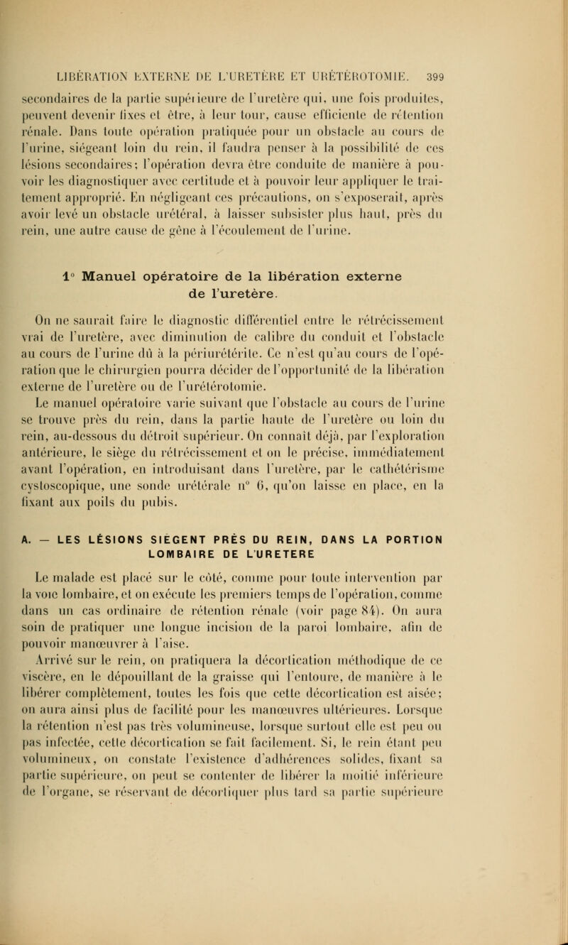 secondaires de la partie supérieure de l'uretère qui, une fois produites, peuvent devenir tixes et être, à leur tour, cause efficiente de rétention rénale. Dans toute opération pratiquée pour un obstacle au cours de l'urine, siégeant loin du rein, il faudra penser à la possibilité de ces lésions secondaires; l'opération devra être conduite de manière à pou- voir les diagnostiquer avec certitude et à pouvoir leur appliquer le trai- tement approprié. En négligeant ces précautions, on s'exposerait, après avoir levé un obstacle urétéral, à laisser subsister plus haut, près du rein, une autre cause de gêne à l'écoulement de l'urine. 1° Manuel opératoire de la libération externe de l'uretère. On ne saurait faire le diagnostic différentiel entre le rétrécissement vrai de l'uretère, avec diminution de calibre du conduit et l'obstacle au cours de l'urine dû à la périurétérile. Ce n'est qu'au cours de l'opé- ration que le chirurgien pourra décider de l'opportunité de la libération externe de l'uretère ou de l'urétérotomie. Le manuel opératoire varie suivant que l'obstacle au cours de l'urine se trouve près du rein, dans la partie haute de l'uretère ou loin du rein, au-dessous du détroit supérieur. On connaît déjà, par l'exploration antérieure, le siège du rétrécissement et on le précise, immédiatement avant l'opération, en introduisant dans l'uretère, par le cathétérisme cystoscopique, une sonde urétérale n° 6, qu'on laisse en place, en la fixant aux poils du pubis. A. — LES LÉSIONS SIÈGENT PRÈS DU REIN, DANS LA PORTION LOMBAIRE DE L'URETERE Le malade est placé sur le coté, comme pour toute intervention par la voie lombaire, et on exécute les premiers temps de l'opération, comme dans un cas ordinaire de rétention rénale (voir page 84). On aura soin de pratiquer une longue incision de la paroi lombaire, afin de pouvoir manœuvrer à l'aise. Arrivé sur le rein, on pratiquera la décorlication méthodique de ce viscère, en le dépouillant de la graisse qui l'entoure, de manière à le libérer complètement, toutes les fois que cette décortication est aisée; on aura ainsi plus de facilité pour les manœuvres ultérieures. Lorsque la rétention n'est pas très volumineuse, lorsque surtout elle est peu ou pas infectée, cetle décortication se fait facilement. Si, le rein étant peu volumineux, on constate l'existence d'adhérences solides, fixant sa pailic supérieure, on peut se contenter de libérer la moitié inférieure de l'organe, se réservant de décortiquer plus lard sa partie supérieure