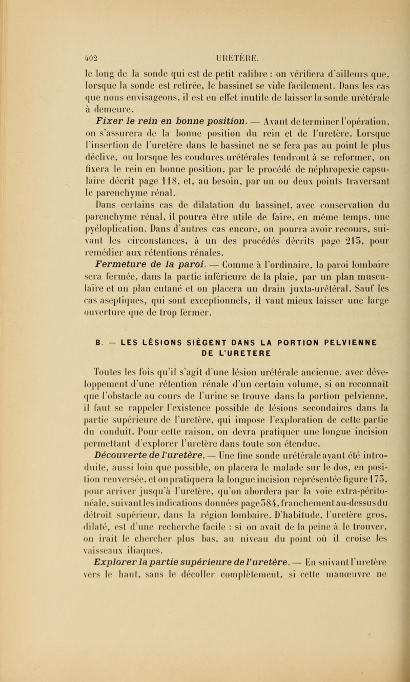 le long de la sonde qui est de petit calibre : on vérifiera d'ailleurs que, lorsque la sonde est retirée, le bassinet se vide facilement. Dans les cas que nous envisageons, il est en effet inutile de laisser la sonde urétérale à demeure. Fixer le rein en bonne position. — Avant de terminer l'opération, on s'assurera de la bonne position du rein et de l'uretère. Lorsque l'insertion de l'uretère dans le bassinet ne se fera pas au point le plus déclive, ou lorsque les coudures urétérales tendront à se reformer, on fixera le rein en bonne position, par le procédé de néphropexie capsu- laire décrit page 118, et, au besoin, par un ou deux poinls traversant le parenchyme rénal. Dans certains cas de dilatation du bassinet, avec conservation du parenchyme rénal, il pourra être utile de faire, en môme temps, une pyéloplication. Dans d'autres cas encore, on pourra avoir recours, sui- vant les circonstances, à un des procédés décrits page 213, pour remédier aux rétentions rénales. Fermeture de la paroi. — Comme à l'ordinaire, la paroi lombaire sera fermée, dans la partie inférieure de la plaie, par un plan muscu- laire et un plan cutané et on placera un drain juxta-urétéral. Sauf les cas aseptiques, qui sont exceptionnels, il vaut mieux laisser une large ouverture que de trop fermer. B - LES LÉSIONS SIÈGENT DANS LA PORTION PELVIENNE DE L'URETERE Toutes les fois qu'il s'agit d'une lésion urétérale ancienne, avec déve- loppement d'une rétention rénale d'un certain volume, si on reconnaît que l'obstacle au cours de l'urine se trouve dans la portion pelvienne, il faut se rappeler l'existence possible de lésions secondaires dans la partie supérieure de l'uretère, qui impose l'exploration de cette partie du conduit. Pour cette raison, on devra pratiquer une longue incision permettant d'explorer l'uretère dans toute son étendue. Découverte de l'uretère.— Une iinc sonde urétérale ayant été intro- duite, aussi loin que possible, on placera le malade sur le dos, en posi- tion renversée, et on pratiquera la longue incision représentée figure 173, pour arriver jusqu'à l'uretère, qu'on abordera par la voie extra-périto- néale, suivant les indications données page384, franchement au-dessus du détroit supérieur, dans la région lombaire. D'habitude, l'uretère gros, dilaté, est d'une recherche facile : si on avait de la peine à le trouver, on irail !<■ chercher plus bas, au niveau du point où il croise les vaisseaux iliaques. Explorer la partie supérieure de l'uretère.— En suivant l'uretère vers le haut, sans le décoller complètement, si celte manœuvre ne