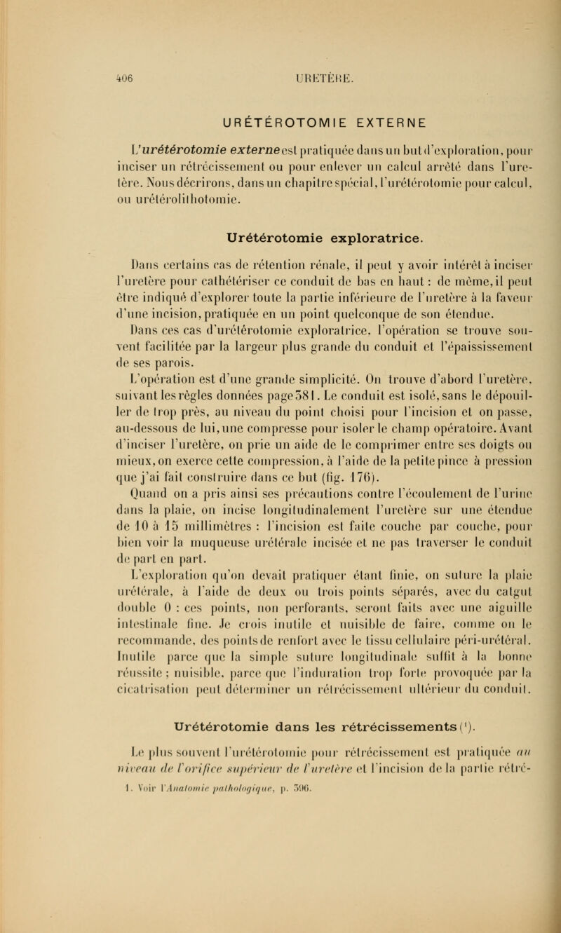 URETÉROTOMIE EXTERNE L'urétérotomie e;r£erj2eeslpratiquéedansunbutd'exploralion,pour inciser un rétrécissement ou pour enlever un calcul arrêté dans l'ure- tère. Nous décrirons, dans un chapitre spécial, furétérotomie pour calcul, ou urélérolilhotomie. Urétérotomie exploratrice. Dans certains cas de rétention rénale, il peut y avoir intérêt à inciser l'uretère pour cathétériser ce conduit de bas en haut : de même,il peut être indiqué d'explorer toute la partie inférieure de l'uretère à la faveur d'une incision, pratiquée en un point quelconque de son étendue. Dans ces cas d'urélérotomie exploratrice, l'opération se trouve sou- vent facilitée par la largeur plus grande du conduit et l'épaississement de ses parois. L'opération est d'une grande simplicité. On trouve d'abord l'uretère, suivant les règles données page 581. Le conduit est isolé, sans le dépouil- ler de trop près, au niveau du point choisi pour l'incision et on passe, au-dessous de lui, une compresse pour isoler le champ opératoire. Avant d'inciser l'uretère, on prie un aide de le comprimer entre ses doigts ou mieux, on exerce cette compression, à l'aide de la petite pince à pression que j'ai fait construire dans ce but (fig. 176). Quand on a pris ainsi ses précautions contre l'écoulement de l'urine dans la plaie, on incise longitudinalement l'uretère sur une étendue de 10 à 15 millimètres : l'incision est faite couche par couche, pour bien voir la muqueuse urétéralc incisée et ne pas traverser le conduit de part en part. L'exploration qu'on devait pratiquer étant finie, on suture la plaie urélérale, à l'aide de deux ou trois points séparés, avec du catgut double 0 : ces points, non perforants, seront faits avec une aiguille intestinale fine. Je crois inutile et nuisible de faire, comme on le recommande, des pointsde renfort avec le tissu cellulaire péri-urétéral. Inutile parce que la simple suture longitudinale suffît à la bonne réussite ; nuisible, parce que l'induration trop forte provoquée par la cicatrisation peut déterminer un rétrécissement ultérieur du conduit. Urétérotomie dans les rétrécissements ('). Le plus souvent l'urétérotomie pour rétrécissement est pratiquée (iu niveau de Vorifice supérieur de furetère et l'incision de la partie rétrc- I. Voir VAnatomie pathologique, p. 396.