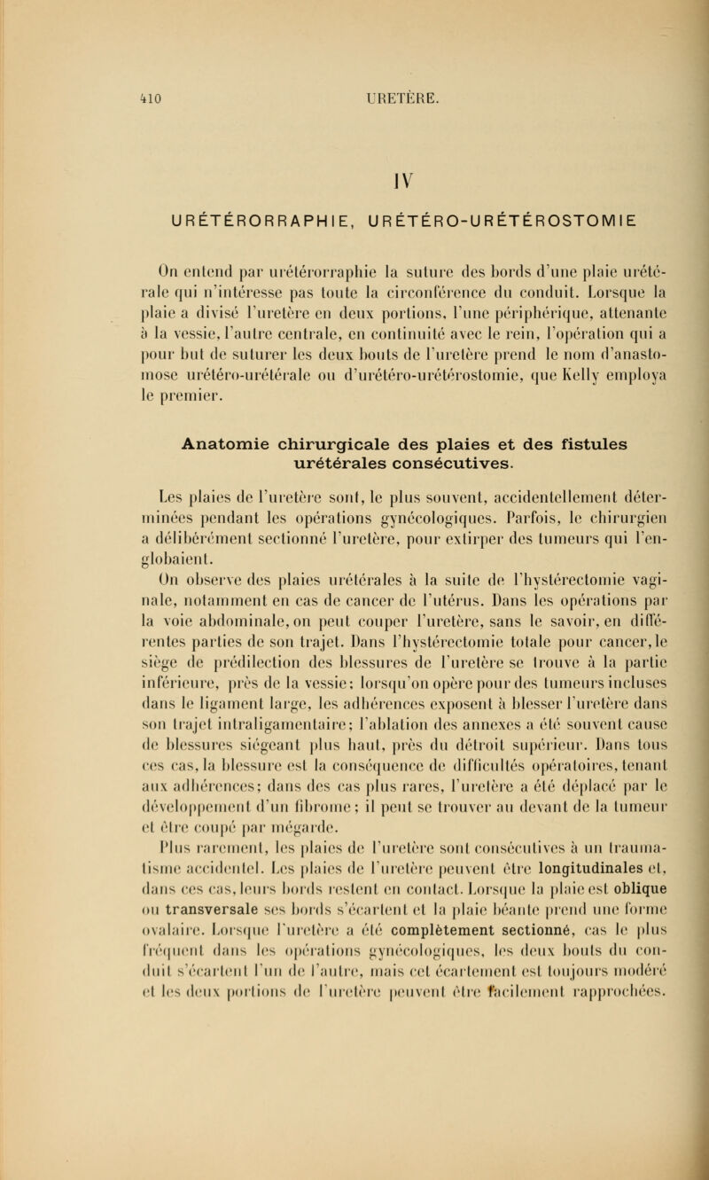 IV URÉTÉRORRAPHIE, U R ÉTÉRO-U RÉTÉROSTOM I E On entend par urétérorraphie la suture des bords d'une plaie urété- rale qui n'intéresse pas toute la circonférence du conduit. Lorsque la plaie a divisé l'uretère en deux portions, l'une périphérique, attenante à la vessie, l'autre centrale, en continuité avec le rein, l'opération qui a pour but de suturer les deux bouts de l'uretère prend le nom d'anasto- mose urétéro-urétérale ou d'urétéro-urétérostomie, que Kelly employa le premier. Anatomie chirurgicale des plaies et des fistules urétérales consécutives. Les plaies de l'uretère sont, le plus souvent, accidentellement déter- minées pendant les opérations gynécologiques. Parfois, le chirurgien a délibérément sectionné l'uretère, pour extirper des tumeurs qui l'en- globaient. On observe des plaies urétérales à la suite de l'hystérectomie vagi- nale, notamment en cas de cancer de l'utérus. Dans les opérations par la voie abdominale, on peut couper l'uretère, sans le savoir, en diffé- rentes parties de son trajet. Dans l'hystérectomie totale pour cancer, le siège de prédilection des blessures de l'uretère se trouve à la partie inférieure, près de la vessie; lorsqu'on opère pour des tumeurs incluses dans le ligament large, les adhérences exposent à blesser l'uretère dans son trajet intraligamentaire; l'ablation des annexes a été souvent cause de blessures siégeant plus haut, près du détroit supérieur. Dans tous ces cas, la blessure est la conséquence de difficultés opératoires, tenant aux adhérences; dans des cas plus rares, l'uretère a été déplacé par le développement d'un fibrome; il peut se trouver au devant de la tumeur et être coupé par mégarde. Plus rarement, les plaies de l'uretère sont consécutives à un trauma- tisme accidentel. Les plaies de l'uretère peuvent être longitudinales et, dans ces cas,leurs bords restent en contact. Lorsque la plaie est oblique ou transversale ses bords s'écartent et la plaie béante prend une forme ovalaire. Lorsque Luretère a été complètement sectionné, cas le plus fréquent dans les opérations gynécologiques, les deux bouts du con- duit s'écartent l'un de l'autre, mais cet écartement est toujours modéré et les deux portions de l'uretère peuvenl être facilement rapprochées.