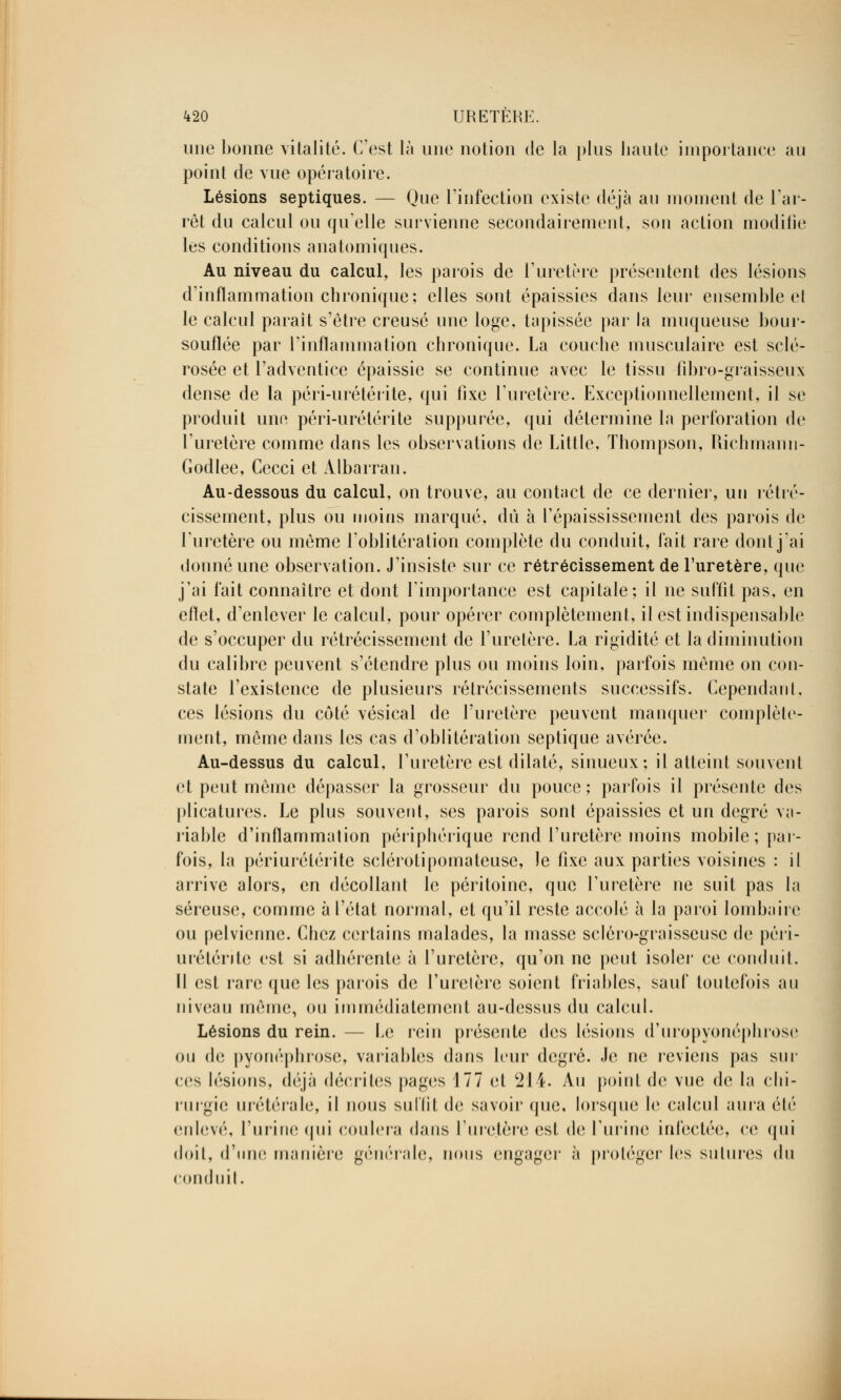 une bonne vitalité. C'est là une notion de la pins liante importance au point de vue opératoire. Lésions septiques. — Que L'infection existe déjà au moment de l'ar- rêt du calcul ou qu'elle survienne secondairement, son action modifie les conditions anatomiques. Au niveau du calcul, les parois de l'uretère présentent des lésions d'inflammation chronique; elles sont épaissies dans leur ensemble et le calcul paraît s'être creusé une loge, tapissée par la muqueuse bour- souflée par l'inflammation chronique. La couche musculaire est sclé- rosée et l'adventice épaissie se continue avec le tissu fibro-graisseux dense de la péri-urétérite, qui fixe l'uretère. Exceptionnellement, il se produit une péri-urétérite supputée, qui détermine la perforation de l'uretère comme dans les observations de Little, Thompson, Richmann- Godlee, Cecci et Albarran. Au-dessous du calcul, on trouve, au contact de ce dernier, un rétré- cissement, plus ou moins marqué, dû à l'épaississement des parois de l'uretère ou même l'oblitération complète du conduit, fait rare dont j'ai donné une observation. J'insiste sur ce rétrécissement de l'uretère, que j'ai fait connaître et dont l'importance est capitale; il ne suffit pas, en eftet, d'enlever le calcul, pour opérer complètement, il est indispensable de s'occuper du rétrécissement de l'uretère. La rigidité et la diminution du calibre peuvent s'étendre plus ou moins loin, parfois môme on con- state l'existence de plusieurs rétrécissements successifs. Cependant, ces lésions du côté vésical de l'uretère peuvent manquer complète- ment, môme dans les cas d'oblitération septique avérée. Au-dessus du calcul, l'uretère est dilaté, sinueux; il atteint souvent et peut môme dépasser la grosseur du pouce ; parfois il présente des plicatures. Le plus souvent, ses parois sont épaissies et un degré va- riable d'inflammation périphérique rend l'uretère moins mobile; par- fois, la périurétérite sclérotipomateuse, le fixe aux parties voisines : il arrive alors, en décollant le péritoine, que l'uretère ne suit pas la séreuse, comme à l'état normal, et qu'il reste accolé à la paroi lombaire ou pelvienne. Chez certains malades, la masse scléro-graisseusc de péri- urétérite est si adhérente à l'uretère, qu'on ne peut isoler ce conduit. Il est rare que les parois de l'uretère soient friables, sauf toutefois au niveau môme, ou immédiatement au-dessus du calcul. Lésions du rein. — Le rein présente des lésions d'uropyonéphrose ou (h; pyonéphrose, variables dans leur degré. Je ne reviens pas sili- ces lésions, déjà décrites pages 177 et 211. Au point de vue de la chi- rurgie urétérale, il nous suffit de savoir que, lorsque le calcul aura été enlevé, l'urine qui coulera dans l'uretère est de l'urine infectée, ce qui doit, d'une manière générale, nous engager à protéger les sutures du conduit.
