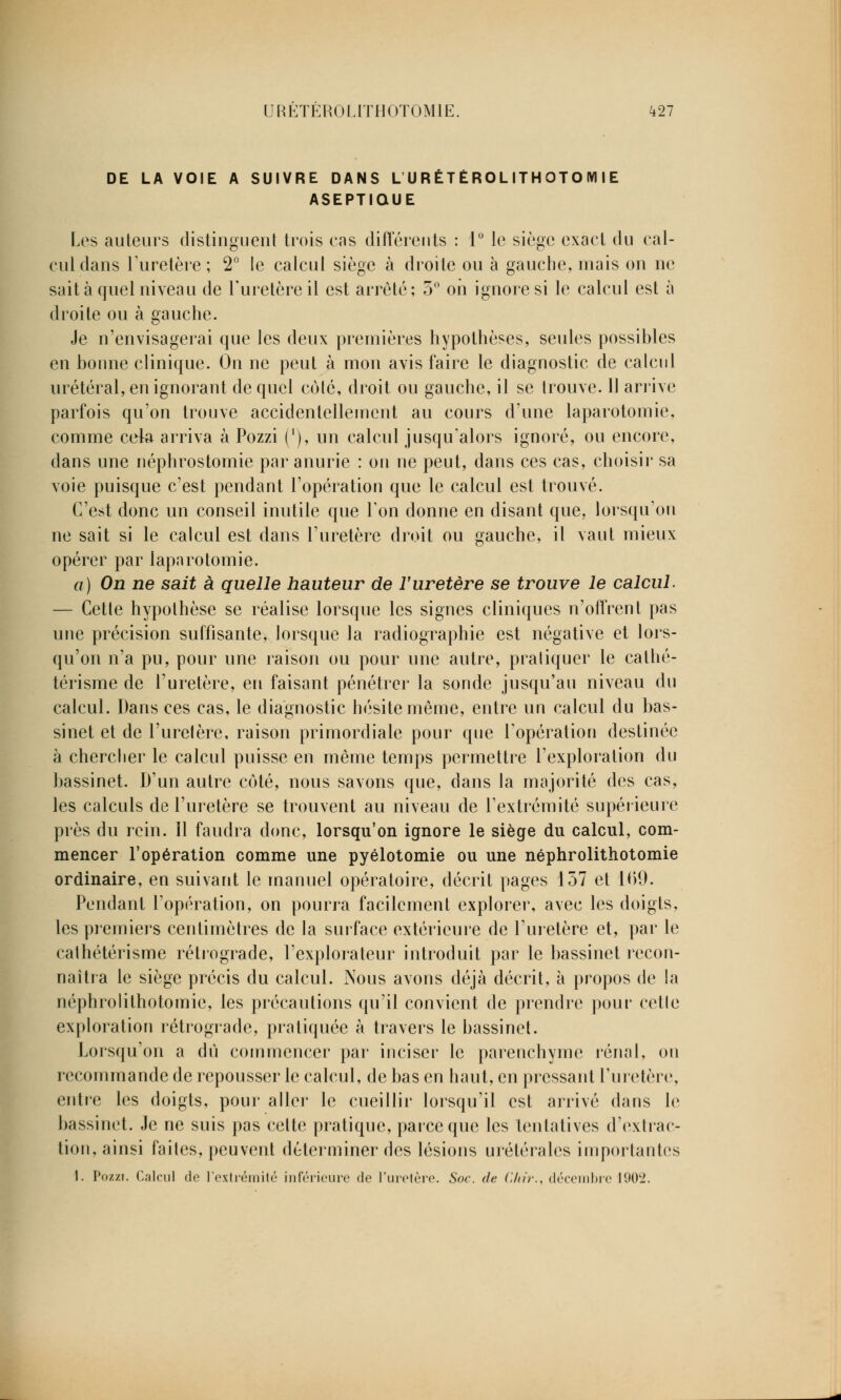 DE LA VOIE A SUIVRE DANS L URÉTÉROLITHOTO M I E ASEPTIQUE Les auteurs distinguent trois cas différents : 1° le siège exact du cal- cul dans l'uretère; 2° le calcul siège à droite ou à gauche, mais on ne sait à quel niveau de l'uretère il est arrêté; 5° on ignore si le calcul est à droite ou à gauche. Je n'envisagerai que les deux premières hypothèses, seules possibles en bonne clinique. On ne peut à mon avis faire le diagnostic de calcul urétéral, en ignorant de quel coté, droit ou gauche, il se trouve. Il arrive parfois qu'on trouve accidentellement au cours d'une laparotomie, comme cela arriva à Pozzi ('), un calcul jusqu'alors ignoré, ou encore, dans une néphrostomie par anurie : on ne peut, dans ces cas, choisir sa voie puisque c'est pendant l'opération que le calcul est trouvé. C'est donc un conseil inutile que Ton donne en disant que, lorsqu'on ne sait si le calcul est dans l'uretère droit ou gauche, il vaut mieux opérer par laparotomie. a) On ne sait à quelle hauteur de F uretère se trouve le calcul. — Cetle hypothèse se réalise lorsque les signes cliniques n'offrent pas une précision suffisante, lorsque la radiographie est négative et lors- qu'on n'a pu, pour une raison ou pour une autre, praliquer le cathé- térisme de l'uretère, en faisant pénétrer la sonde jusqu'au niveau du calcul. Dans ces cas, le diagnostic hésite môme, entre un calcul du bas- sinet et de l'urelère, raison primordiale pour que l'opération destinée à chercher le calcul puisse en même temps permettre l'exploration du bassinet. D'un autre côté, nous savons que, dans la majorité des cas, les calculs de l'uretère se trouvent au niveau de l'extrémité supérieure près du rein. Il faudra donc, lorsqu'on ignore le siège du calcul, com- mencer l'opération comme une pyélotomie ou une néphrolithotomie ordinaire, en suivant le manuel opératoire, décrit pages 157 et 169. Pendant l'opération, on pourra facilement explorer, avec les doigts, les premiers centimètres de la surface extérieure de l'uretère et, par le cathétérisme rétrograde, l'explorateur introduit par le bassinet recon- naîtra le siège précis du calcul. Nous avons déjà décrit, à propos de la néphrolithotomie, les précautions qu'il convient de prendre pour cetle exploration rétrograde, pratiquée à travers le bassinet. Lorsqu'on a du commencer par inciser le parenchyme rénal, on recommande de repousser le calcul, de bas en haut, en pressant l'uretère, entre les doigts, pour aller le cueillir lorsqu'il est arrivé dans le bassinet. Je ne suis pas celte pratique, parce que les tentatives d'extrac- tion, ainsi faites, peuvent déterminer des lésions urétérales importantes I. Pozzi. Calcul de l'extrémité inférieure do l'uretère. Soc. de Chir., décembre 190'2.