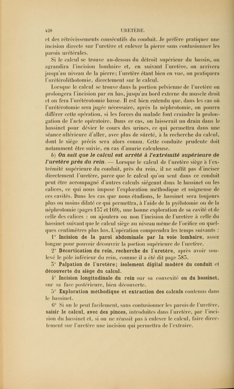 et des rétrécissements consécutifs du conduit. Je préfère pratiquer une incision directe sur l'uretère et enlever la pierre sans contusionner les parois urétérales. Si le calcul se trouve au-dessus du détroit supérieur du bassin, on agrandira l'incision lombaire et, en suivant l'uretère, on arrivera jusqu'au niveau de la pierre; l'uretère étant bien en vue, on pratiquera l'urétérolithotomie, directement sur le calcul. Lorsque le calcul se trouve dans la portion pelvienne de l'uretère on prolongera l'incision par en bas, jusqu'au bord externe du muscle droit et on fera l'urélérotomie basse. Il est bien entendu que, dans les cas où l'urétérotomie sera jugée nécessaire, après la néphrotomie, on pourra différer cette opération, si les forces du malade font craindre la prolon- gation de l'acte opératoire. Dans ce cas, on laisserait un drain dans le bassinet pour dévier le cours des urines, ce qui permettra dans une séance ultérieure d'aller, avec plus de sûreté, à la recherche du calcul, dont le siège précis sera alors connu. Cette conduile prudente doit notamment être suivie, en cas d'anurie calculeuse. b) On sait que le calcul est arrêté à l'extrémité supérieure de ïuretère près du rein. — Lorsque le calcul de l'uretère siège à l'ex- trémité supérieure du conduit, près du rein, il ne suffit pas d'inciser directement l'uretère, parce que le calcul qu'on sent dans ce conduit peut être accompagné d'autres calculs siégeant dans le bassinet ou les calices, ce qui nous impose l'exploration méthodique et soigneuse de ces cavités. Dans les cas que nous étudions, le bassinet sera toujours plus ou moins dilaté ce qui permettra, à l'aide de la pyélotomie ou de la néphrotomie (pages 157 et 169), une bonne exploration de sa cavité et de celle des calices : on ajoutera ou non l'incision de l'uretère à celle du bassinet suivant que le calcul siège au niveau même de l'orifice ou quel- ques centimèlres plus bas. L'opération comprendra les temps suivants : 1° Incision de la paroi abdominale par la voie lombaire, assez longue pour pouvoir découvrir la portion supérieure de l'uretère. 2° Décortication du rein, recherche de l'uretère, après avoir sou- levé le pôle inférieur du rein, comme il a été dit page 583. 5° Palpation de l'uretère; isolement digital modéré du conduit et découverte du siège du calcul. 4° Incision longitudinale du rein sur sa convexité ou du bassinet, sur sa face postérieure, bien découverte. 5° Exploration méthodique et extraction des calculs contenus dans le bassinet. 0° Si on le peul facilement, sans contusionner les parois de l'uretère, saisir le calcul, avec des pinces, introduites dans l'uretère, par l'inci- sion du bassinel cl, si on no réussil pas à enlever le calcul, faire direc- tement sur l'uretère une incision qui permettra do l'extraire.