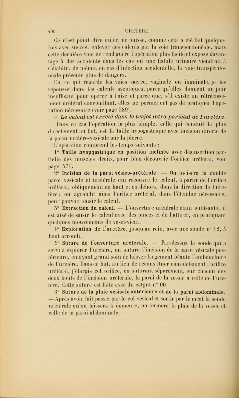 Ce n'est point dire qu'on ne puisse, comme cela a été fait quelque- fois avec succès, enlever ces calculs par la voie transpéri tonéale, mais cette dernièie voie ne rend guère l'opération plus facile et expose davan- tage à des accidents dans les cas où une fistule urinaire viendrait à s'établir; de même, eu cas d'infection accidentelle, la voie transpérito- néale présente plus de dangers. Eu ce qui regarde les voies sacrée, vaginale ou inguinale, je les repousse dans les calculs aseptiques, parce qu'elles donnent un jour insuffisant pour opérer à Taise et parce que, s'il existe un rétrécisse- ment uréléral concomitant, elles ne permettent pas de pratiquer l'opé- ration nécessaire (voir page 589). e) Le calcul est arrêté dans le trajet intra-pariétal de l'uretère. — Dans ce cas l'opération la plus simple, celle qui conduit le plus directement au but, est la taille hypogastrique avec incision directe de la paroi urétéro-vésicale sur la pierre. L'opération comprend les temps suivants : 1° Taille hyopgastrique en position inclinée avec désinsertion par- tielle des muscles droits, pour bien découvrir l'orifice urétéral, voir page 571. 2° Incision de la paroi vésico-urétérale. — On incisera la double paroi vésicale et urétérale qui recouvre le calcul, à partir de l'orifice urétéral, obliquement en haut et en dehors, dans la direction de l'ure- tère : on agrandit ainsi l'orifice uréléral, dans l'étendue nécessaire, pour pouvoir saisir le calcul. 5° Extraction du calcul. — L'ouverture urétérale étant suffisante, il est aisé de saisir le calcul avec des pinces et de l'attirer, en pratiquant quelques mouvements de va-et-vient. 4° Exploration de l'uretère, jusqu'au rein, avec une sonde n° 12, à bout arrondi. 5° Suture de l'ouverture urétérale. — Par-dessus la sonde qui a servi à explorer l'uretère, on suture l'incision de la paroi vésicale pos- térieure, en ayant grand soin délaisser largement béante l'embouchure de l'uretère. Dans ce but, au lieu de reconslituer complètement l'orifice uréléral, j'élargis cet orifice, en suturant séparément, sur chacun des deux bouts de l'incision urétérale, la paroi de la vessie à celle de l'ure- tère. Cette suture est faite avec du catgut n° 00. (i Suture de la plaie vésicale antérieure et de la paroi abdominale. — Après avoir fait passerpar le col vésicalct sortir par le méat la sonde urétérale qu'on laissera à demeure, on fermera la plaie de la vessie et celle de la paroi abdominale.