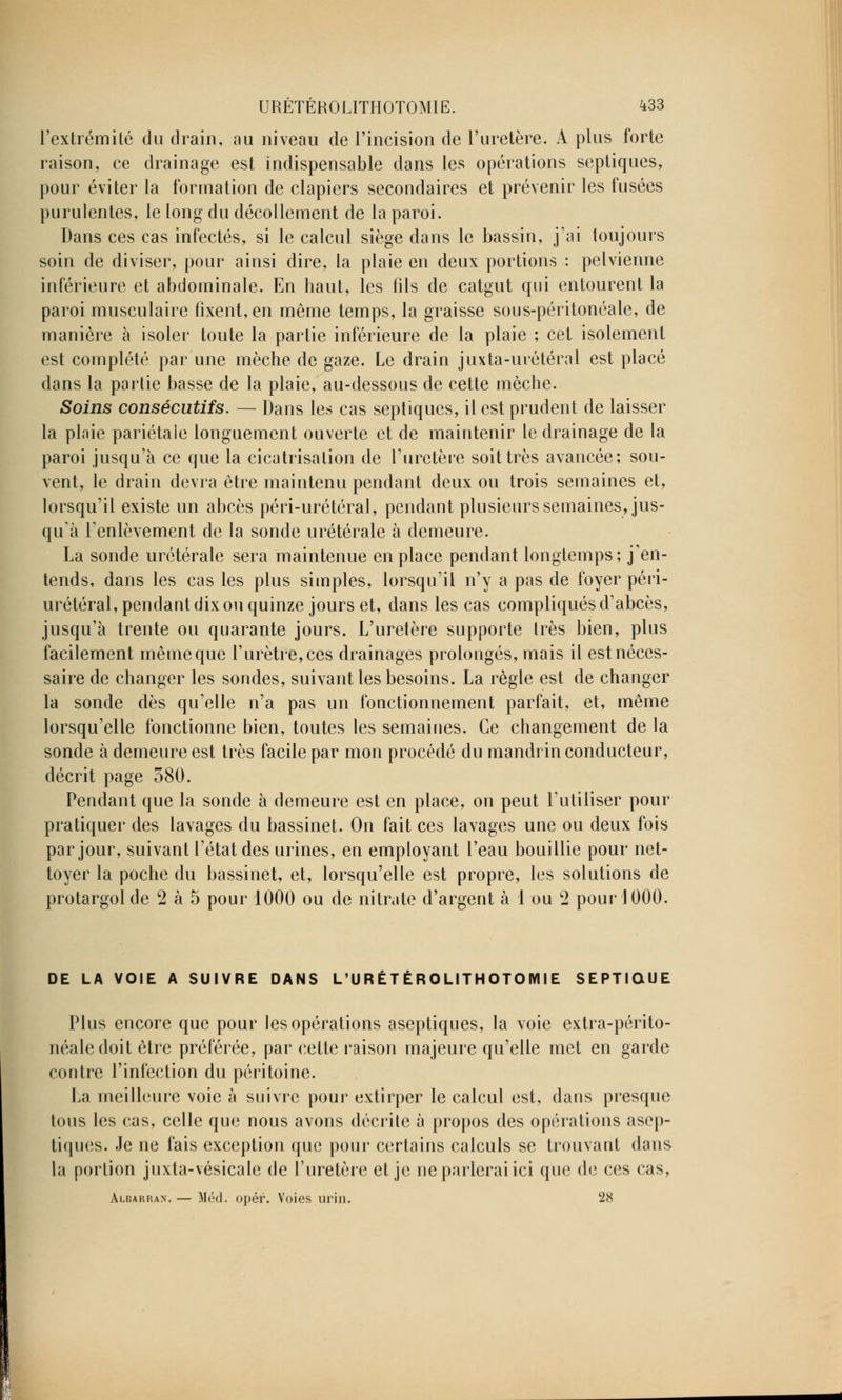 l'extrémité du drain, au niveau de l'incision de l'uretère. A plus forte raison, ce drainage est indispensable dans les opérations septiques, pour éviter la formation de clapiers secondaires et prévenir les fusées purulentes, le long du décollement de la paroi. Dans ces cas infectés, si le calcul siège dans le bassin, j'ai toujours soin de diviser, pour ainsi dire, la plaie en deux portions : pelvienne inférieure et abdominale. En haut, les fils de catgut qui entourent la paroi musculaire fixent, en même temps, la graisse sous-péritonéale, de manière à isoler toute la partie inférieure de la plaie ; cet isolement est complété par une mèche de gaze. Le drain juxta-urétéral est placé dans la partie basse de la plaie, au-dessous de cette mèche. Soins consécutifs. — Dans les cas septiques, il est prudent de laisser la plaie pariétale longuement ouverte et de maintenir le drainage de la paroi jusqu'à ce que la cicatrisation de l'uretère soit très avancée; sou- vent, le drain devra être maintenu pendant deux ou trois semaines et, lorsqu'il existe un abcès péri-urétéral, pendant plusieurs semaines, jus- qu'à l'enlèvement de la sonde urétérale à demeure. La sonde urétérale sera maintenue en place pendant longtemps; j'en- tends, dans les cas les plus simples, lorsqu'il n'y a pas de foyer péri- urétéral, pendant dix ou quinze jours et, dans les cas compliqués d'abcès, jusqu'à trente ou quarante jours. L'uretère supporte 1res bien, plus facilement même que l'urètre, ces drainages prolongés, mais il est néces- saire de changer les sondes, suivant les besoins. La règle est de changer la sonde dès qu'elle n'a pas un fonctionnement parfait, et, même lorsqu'elle fonctionne bien, toutes les semaines. Ce changement de la sonde à demeure est très facile par mon procédé du mandrin conducteur, décrit page 380. Pendant que la sonde à demeure est en place, on peut l'utiliser pour pratiquer des lavages du bassinet. On fait ces lavages une ou deux fois par jour, suivant l'état des urines, en employant l'eau bouillie pour net- toyer la poche du bassinet, et, lorsqu'elle est propre, les solutions de protargol de 2 à 5 pour 1000 ou de nitrate d'argent à 1 ou 2 pour 1000. DE LA VOIE A SUIVRE DANS L'URÉTÉROLITHOTOMIE SEPTIQUE Plus encore que pour les opérations aseptiques, la voie extra-périto- néaledoit être préférée, par cette raison majeure qu'elle met en garde contre l'infection du péritoine. La meilleure voie à suivre pour extirper le calcul est, dans presque tous les cas, celle que nous avons décrite à propos des opérations asep- tiques. Je ne fais exception que pour certains calculs se trouvant dans la portion juxta-vésicale de l'uretère et je ne parlerai ici que de ces cas, Albarran. — Méd. opér. Voies urin. 28