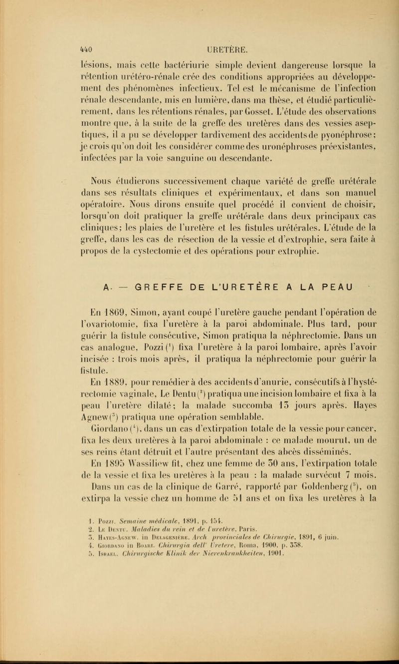 lésions, mais cette bactériurie simple devient dangereuse lorsque la rétention urétéro-rénale crée des conditions appropriées au développe- ment des phénomènes infectieux. Tel est le mécanisme de l'infection rénale descendante, mis en lumière, dans ma thèse, et étudié particuliè- rement, dans les rétentions rénales, parGosset. L'étude des observations montre que, à la suite de la greffe des uretères dans des vessies asep- tiques, il a pu se développer tardivement des accidents de pyonéphrose; je crois qu'on doit les considérer comme des uronéphroses préexistantes, infectées par la voie sanguine ou descendante. Nous étudierons successivement chaque variété de greffe urétérale dans ses résultats cliniques et expérimentaux, et dans son manuel opératoire. Nous dirons ensuite quel procédé il convient de choisir, lorsqu'on doit pratiquer la greffe urétérale dans deux principaux cas cliniques; les plaies de l'uretère et les fistules urétérales. L'étude de la greffe, dans les cas de résection de la vessie et d'extrophie, sera faite à propos de la cystectomie et des opérations pour extrophie. A- - GREFFE DE L'URETERE A LA PEAU En 1869, Simon, ayant coupé l'uretère gauche pendant l'opération de l'ovariotomie, fixa l'uretère à la paroi abdominale. Plus tard, pour guérir la fistule consécutive, Simon pratiqua la néphrectomie. Dans un cas analogue, Pozzi(1) fixa l'uretère à la paroi lombaire, après l'avoir incisée : trois mois après, il pratiqua la néphrectomie pour guérir la fistule. En 1889, pour remédiera des accidents d'anurie, consécutifs à l'hysté- rectomie vaginale, Le Dentu(2) pratiqua une incision lombaire et fixa à la peau l'uretère dilaté; la malade succomba 13 jours après. Hayes Agnew(3) pratiqua une opération semblable. Gionlauo('), dans un cas d'extirpation totale de la vessie pour cancer, fixa les deux uretères à la paroi abdominale : ce malade mourut, un de ses reins étant détruit et l'autre présentant des abcès disséminés. En IN!),*» Wassiliow fit, chez une femme de 30 ans, l'extirpation totale de la vessie el fixa les uretères à la peau : la malade survécut 7 mois. Dans un cas de la clinique de Garré, rapporté par Goldenberg(B), on extirpa la vessie chez un homme de 51 ans cl on lixa les uretères à la 1. Pozzi. Semaine médicale, 1X01, p. 154. 2. Le Denti . Maladies du rein et de l'uretère, Paris. r>. Hayes-Agnew. in Delagenière. Arch provinciales de Chirurgie, 1891, 6 juin. i. Giordano in huAin. Chirurgia delV Uretère, Roma, 1900, |>. 338. .*». Isuai-.i,. Chirurgische Klinik der Nierenkrankheiten, 1001.