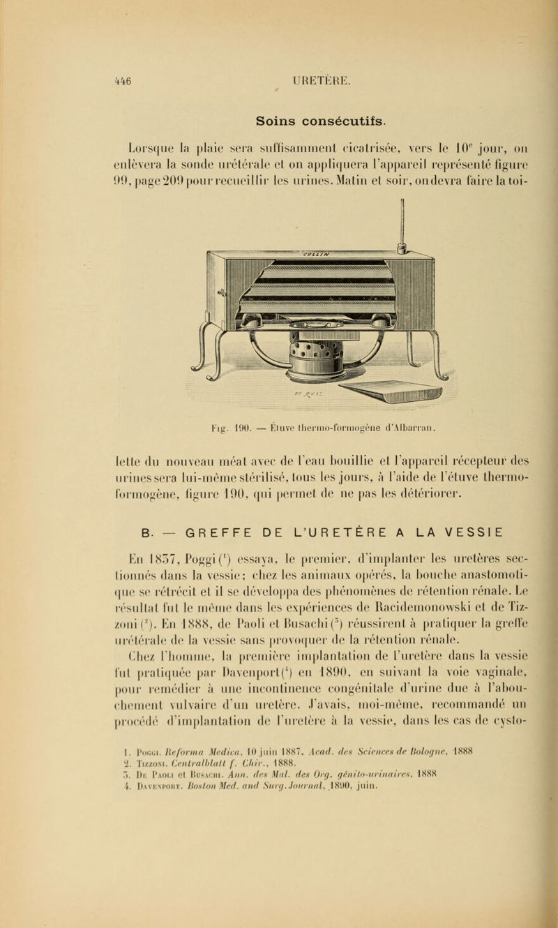 Soins consécutifs. Lorsque la plaie sera suffisamment cicatrisée, vers le 10e jour, ou enlèvera la sonde urétérale et on appliquera l'appareil représenté figure 99, page 209 pour recueillir les urines. Matin et soir, on devra faire la toi- Fig. 190. — Éluve tliernio-forinogène d'Albarran. lette du nouveau méat avec de l'eau bouillie et l'appareil récepteur des mines sera lui-même stérilisé, lous les jours, à l'aide de l'étuve thermo- formogène, figure 190, qui permet de ne pas les détériorer. B. — GREFFE DE L'URETÈRE A LA VESSIE En 1837, Poggi(') essaya, le premier, d'implanter les uretères sec- tionnés dans la vessie; chez les animaux opérés, la bouche anastomoti- que se rétrécit et il si1 développa des phénomènes de rétention rénale. Le résultat fut le même dans les expériences de Racidemonowski et de Tiz- zoni ('). En 1888, de Paoli et Busachi(3) réussirent à pratiquer la greffe urétérale de la vessie sans provoquer de la rétention rénale. (liiez l'homme, la première implantation de l'uretère dans la vessie Fut pratiquée par Davenport(4) en 1890, en suivant la voie vaginale, pour remédier à nue incontinence congénitale d'urine due à l'abou- chement vulvaire d'un uretère. J'avais, moi-même, recommandé un procédé d'implantation de l'uretère à la vessie, dans les cas de cysto- 1. Poggi. Reforma Medica, 10 juin 1887. Acad. des Sciences de Bologne, 1888 2. Tizzokl Centralblatt f. Chir., 1888. 7». De Paoli el Bcsachi. Ann. des Mal. des Org. génito-urinaires, 1888 \. Davenport. Boston Med. and Surg. Journal, .1890, juin.