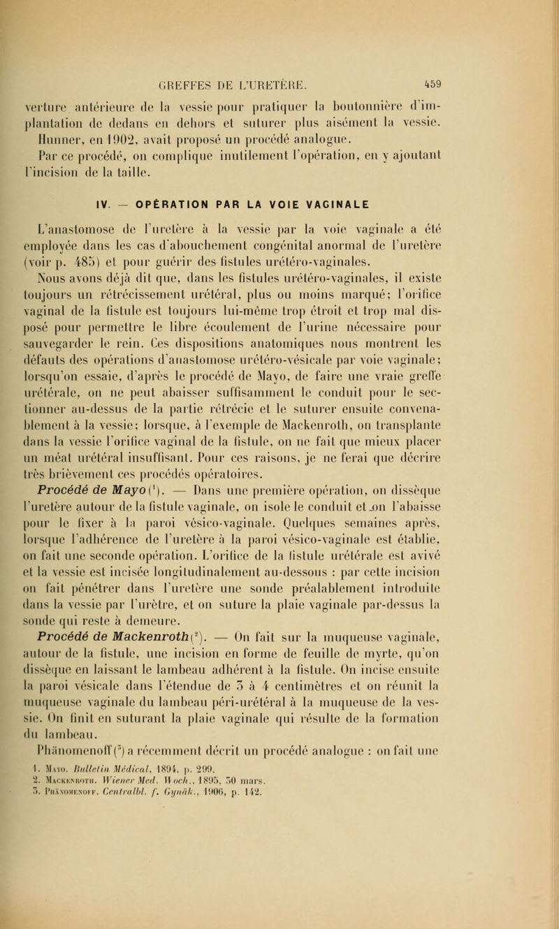 verture. antérieure de la vessie pour pratiquer la boutonnière d'im- plantation de dedans en dehors et suturer plus aisément la vessie. Hunner, en 1902, avait proposé un procédé analogue. Par ce procédé, on complique inutilement l'opération, en y ajoutant l'incision de la taille. IV. — OPÉRATION PAR LA VOIE VAGINALE L'anastomose de l'uretère à la vessie par la voie vaginale a été employée dans les cas d'abouchement congénital anormal de l'uretère (voir p. 485) et pour guérir des fistules urétéro-vaginales. Nous avons déjà dit que, dans les fistules urétéro-vaginales, il existe toujours un rétrécissement urétéral, plus ou moins marqué; l'orifice vaginal de la fistule est toujours lui-même trop étroit et trop mal dis- posé pour permettre le libre écoulement de l'urine nécessaire pour sauvegarder le rein. Ces dispositions anatomiques nous montrent les défauts des opérations d'anastomose urétéro-vésicale par voie vaginale; lorsqu'on essaie, d'après le procédé de Mayo, de faire une vraie greffe urétérale, on ne peut abaisser suffisamment le conduit pour le sec- tionner au-dessus de la partie rétrécic et le suturer ensuite convena- blement à la vessie; lorsque, à l'exemple de Mackenroth, on transplante dans la vessie l'orifice vaginal de la fistule, on ne fait que mieux placer un méat urétéral insuffisant. Pour ces raisons, je ne ferai que décrire très brièvement ces procédés opératoires. Procédé de Mayo([). — Dans une première opération, on dissèque l'uretère autour de la fistule vaginale, on isole le conduit et_on l'abaisse pour le lixer à la paroi vésico-vaginale. Quelques semaines après, lorsque l'adhérence de l'uretère a la paroi vésico-vaginale est établie, on fait une seconde opération. L'orifice de la fistule urétérale est avivé et la vessie est incisée longitudinalement au-dessous : par cette incision on fait pénétrer dans l'uretère une sonde préalablement introduite dans la vessie par l'urètre, et on suture la plaie vaginale par-dessus la sonde qui reste à demeure. Procédé de MackenrothÇ2). — On fait sur la muqueuse vaginale, autour de la fistule, une incision en forme de feuille de myrte, qu'on dissèque en laissant le lambeau adhérent à la fistule. On incise ensuite la paroi vésicale dans l'étendue de 5 à 4 centimètres et on réunit la muqueuse vaginale du lambeau péri-urétéral à la muqueuse de la ves- sie. On finit en suturant la plaie vaginale qui résulte de la formation du lambeau. Phànomenoff(5)a récemment décrit un procédé analogue : on fait une I. Mayo. Bulletin Médical, 1894, p. VM. c2. MâCKEMioTH. Wiener Med. H or//., 1895, 50 mars.