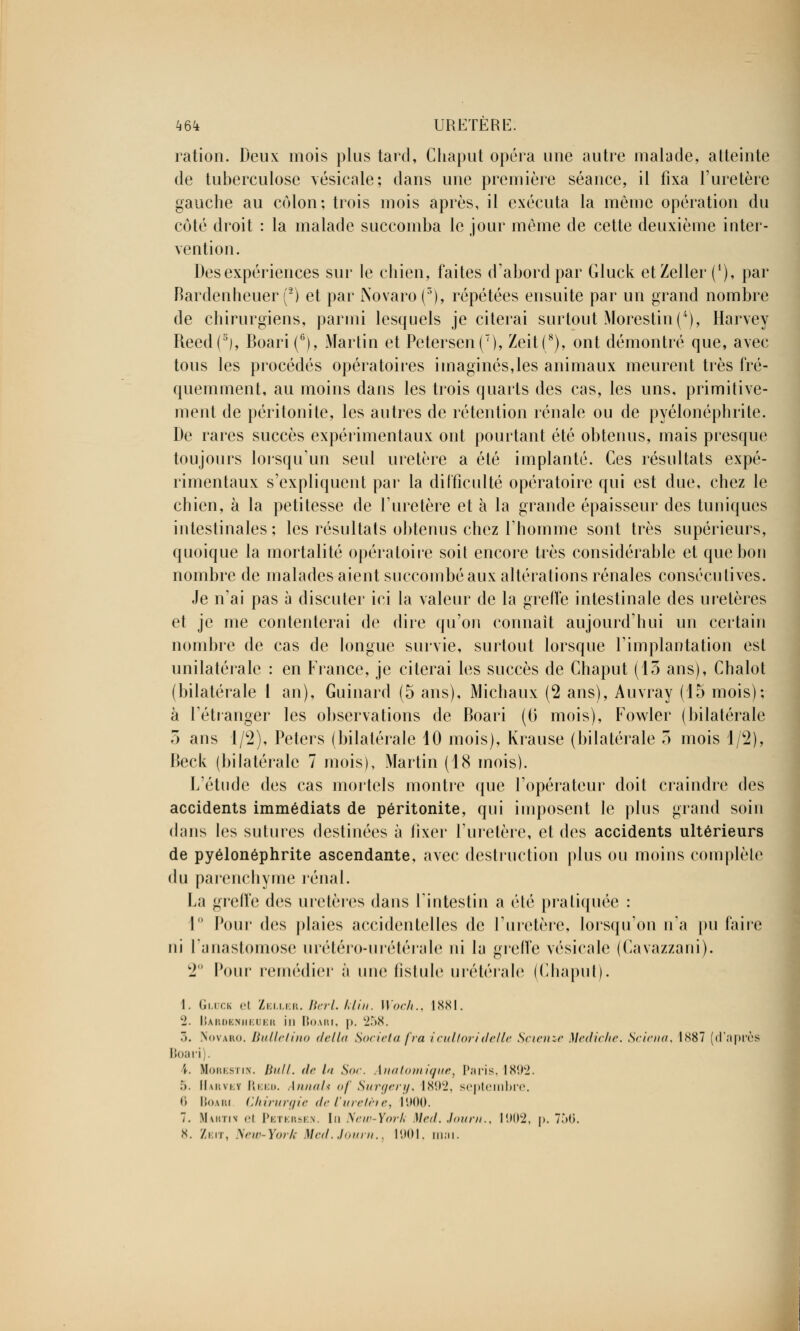 ration. Deux mois plus tard, Chaput opéra une autre malade, atteinte de tuberculose vésicale; dans une première séance, il fixa l'uretère gauche au côlon; trois mois après, il exécuta la même opération du côté droit : la malade succomba le jour même de cette deuxième inter- vention. Des expériences sur le chien, faites d'abord par Gluck etZeller (*), par Bardenheuer (2) et par Novaro(3), répétées ensuite par un grand nombre de chirurgiens, parmi lesquels je citerai surtout Morestin (*), Harvey Reed(3), Boari(c), Martin et Petersen(7), Zeit(8), ont démontré que, avec tous les procédés opératoires imaginés,les animaux meurent très fré- quemment, au moins dans les trois quarts des cas, les uns, primitive- ment de péritonite, les autres de rétention rénale ou de pyélonéphrite. De rares succès expérimentaux ont pourtant été obtenus, mais presque toujours lorsqu'un seul uretère a été implanté. Ces résultats expé- rimentaux s'expliquent par la difficulté opératoire qui est due, chez le chien, à la petitesse de l'uretère et à la grande épaisseur des tuniques intestinales; les résultais obtenus chez rhomme sont très supérieurs, quoique la mortalité opératoire soit encore très considérable et que bon nombre de malades aient succombé aux altérations rénales consécutives. Je n'ai pas à discuter ici la valeur de la greffe intestinale des uretères et je me contenterai de dire qu'on connaît aujourd'hui un certain nombre de cas de longue survie, surtout lorsque l'implantation est unilatérale : en France, je citerai les succès de Chaput (13 ans), Chalot (bilatérale 1 an), Guinard (5 ans), Michaux (2 ans), Auvray (15 mois); à l'étranger les observations de Boari (0 mois), Fowler (bilatérale 5 ans 1/2), Pelers (bilatérale 10 mois), Krause (bilatérale 3 mois 1/2), Beck (bilatérale 7 mois), Martin (18 mois). L'étude des cas mortels montre que l'opérateur doit craindre des accidents immédiats de péritonite, qui imposent le plus grand soin dans les sutures destinées à fixer l'uretère, et des accidents ultérieurs de pyélonéphrite ascendante, avec destruction plus ou moins complète du parenchyme rénal. La greffe des uretères dans l'intestin a été pratiquée : 1° Pour des plaies accidentelles de l'uretère, lorsqu'on n'a pu faire ni l'anastomose urétéro-urétérale ni la greffe vésicale (Cavazzani). 2° Pour remédier à une fistule urétérale (Chaput). 1. Gluck el Zeller. Berl. Min. Woch., 1881. 2. Bardenheuer in Boari, p. 258. 3. Novaro. Bulle lino délia Societafra icultoridelle Sçienze Mediche. Sciai a, 1K87 (d'après Boari i. Morestin. lin//. <lc la Soc. Anatomique, Paris, ISil'-i. .*). llw.vi.Y Reeo. AnnaU of Surgery, Is*.hj. septembre. •i Boari Chirurgie de t'urelète, 1900. 7. Marti h el Petersen. Im New-York Med. Journ., 1902, p. 756. X. Zeit, New-York Med.Journ.. I1MM. mai.