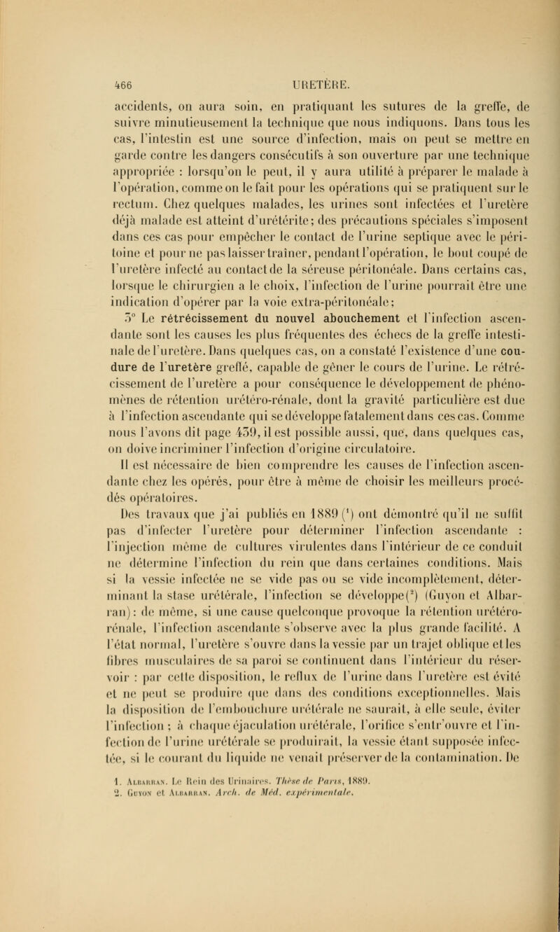 accidents, on aura soin, en pratiquant les sutures de la greffe, de suivre minutieusement la technique que nous indiquons. Dans tous les cas, l'intestin est une source d'infection, mais on peut se mettre en garde contre les dangers consécutifs à son ouverture par une technique appropriée : lorsqu'on le peut, il y aura utilité à préparer le malade à l'opération, comme on le fait pour les opérations qui se pratiquent sur le rectum. Chez quelques malades, les urines sont infectées et l'uretère déjà malade est atteint d'urétérite; des précautions spéciales s'imposent dans ces cas pour empêcher le contact de l'urine septique avec le péri- toine et pour ne pas laisser traîner, pendant l'opération, le bout coupé de l'uretère infecté au contact de la séreuse péritonéale. Dans certains cas, lorsque le chirurgien a le choix, l'infection de l'urine pourrait être une indication d'opérer par la voie extra-péritonéale; 5° Le rétrécissement du nouvel abouchement et l'infection ascen- dante sont les causes les plus fréquentes des échecs de la greffe intesti- nale de l'uretère. Dans quelques cas, on a constaté l'existence d'une cou- dure de l'uretère greffe, capable de gêner le cours de l'urine. Le rétré- cissement de l'uretère a pour conséquence le développement de phéno- mènes de rétention urétéro-rénale, dont la gravité particulière est due à l'infection ascendante qui se développe fatalement dans ces cas. Comme nous l'avons dit page 439, il est possible aussi, que, dans quelques cas, on doive incriminer l'infection d'origine circulatoire. II est nécessaire de bien comprendre les causes de l'infection ascen- dante chez les opérés, pour être à même de choisir les meilleurs procé- dés opératoires. Des travaux que j'ai publiés en 1889 (*) ont démontré qu'il ne suffit pas d'infecter l'uretère pour déterminer l'infection ascendante : l'injection même de cultures virulentes dans l'intérieur de ce conduit ne détermine l'infection du rein que dans certaines conditions. Mais si la vessie infectée ne se vide pas ou se vide incomplètement, déter- minant la stase urétéralc, l'infection se développe^) (Guyon et Albar- ran): de même, si une cause quelconque provoque la rétention urétéro- rénale, l'infection ascendante s'observe avec la plus grande facilité. À l'état normal, l'uretère s'ouvre dans la vessie par un trajet oblique et les fibres musculaires de sa paroi se continuent dans l'intérieur du réser- voir : par celle disposition, le reflux de l'urine dans l'uretère est évité et ne peut se produire que dans des conditions exceptionnelles. Mais la disposition de l'emboilchure urétérale ne saurait, à elle seule, éviter L'infection ; à chaque éjaculation urétérale, l'orifice s'entr'ouvre et l'in- fection de l'urine urétérale se produirait, la vessie étant supposée infec- tée, si le courant du Liquide ne venait préserver de la contamination. De 1. Albarran. Le Rein «les Urinaires. Thèse de l'ans, l.xx*.». 2. Gotou el albarran. Arch. de Méd. expérimentale.