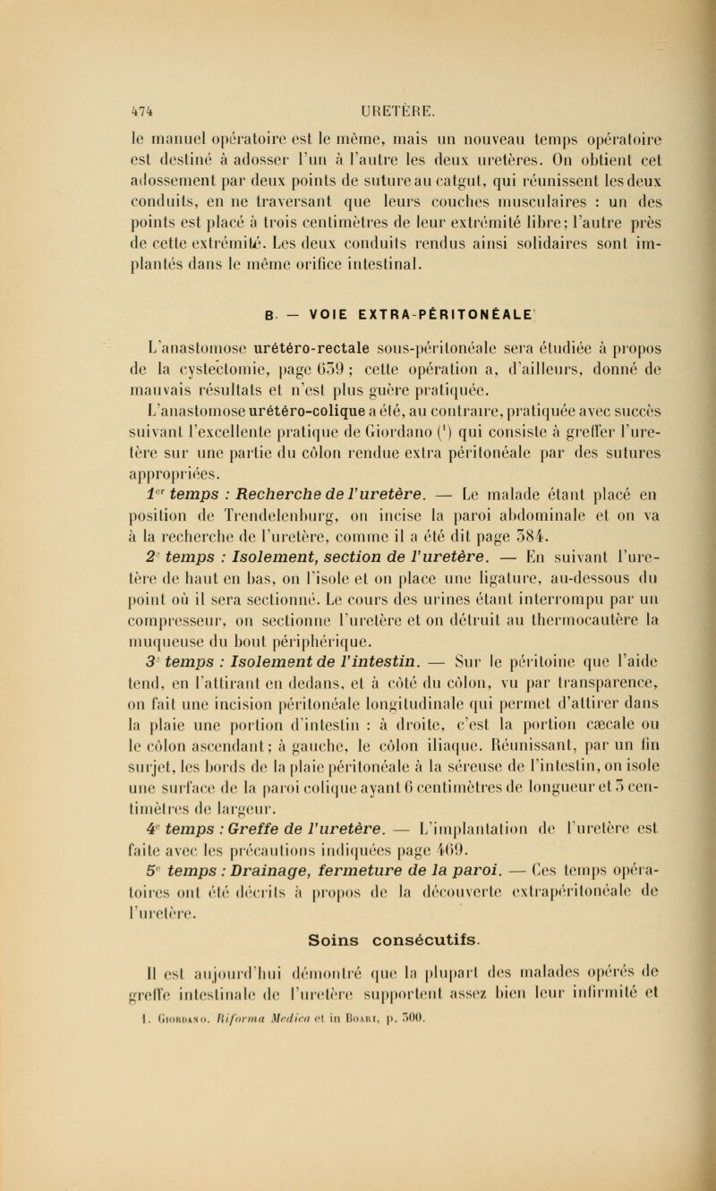 le manuel opératoire est le même, mais un nouveau temps opératoire est destiné à adosser l'un à l'autre les deux uretères. On obtient cet adossement par deux points de suture au catgut, qui réunissent les deux conduits, en ne traversant que leurs couches musculaires : un des points est placé à trois centimètres de leur extrémité libre; l'autre près de cette extrémité. Les deux conduits rendus ainsi solidaires sont im- plantés dans le même orifice intestinal. B - VOIE EXTRA-PÉRITONÉALE L anastomose urétéro-rectale sous-péritonéale sera étudiée à propos de la cystectomie, page 659 ; cette opération a, d'ailleurs, donné de mauvais résultats et n'est plus guère pratiquée. L'anastomose urétéro-colique a été, au contraire, pratiquée avec succès suivant l'excellente pratique de Giordano (') qui consiste à gretïer l'ure- tère sur une partie du côlon rendue extra péritonéale par des sutures appropriées. 1er temps : Recherche de l'uretère. — Le malade étant placé en position de Trendelenburg, on incise la paroi abdominale et on va à la recherche de l'uretère, comme il a été dit page 384. 2 temps : Isolement, section de l'uretère. — En suivant l'ure- tère de haut en bas, on l'isole et on place une ligature, au-dessous du point où il sera sectionné. Le cours des urines étant interrompu par un compresseur, on sectionne l'uretère et on détruit au thermocautère la muqueuse du bout périphérique. 3 temps : Isolement de l'intestin. — Sur le péritoine que l'aide tend, en l'attirant en dedans, et à côté du côlon, vu par transparence, on fait une incision péritonéale longitudinale qui permet d'attirer dans la plaie une portion d'intestin : à droite, c'est la portion caecale ou le côlon ascendant ; à gauche, le côlon iliaque. Réunissant, par un fin surjet, les bords de la plaie péritonéale à la séreuse de l'intestin, on isole une surface de la paroi colique ayant 6 centimètres de longueur et 5 cen- timètres de largeur. 4 temps : Greffe de l'uretère. — L'implantation de l'uretère est faite avec les précautions indiquées page 469. 5 temps : Drainage, fermeture de la paroi. — Ces temps opéra- toires ont été décrits à propos de la découverte extrapéritonéale de l'uretère. Soins consécutifs. Il est aujourd'hui démontré que la plupart des malades opérés de -relie intestinale de l'uretère supportent assez bien leur infirmité et I. Giordano. informa Medica et in Boari, p. 300.