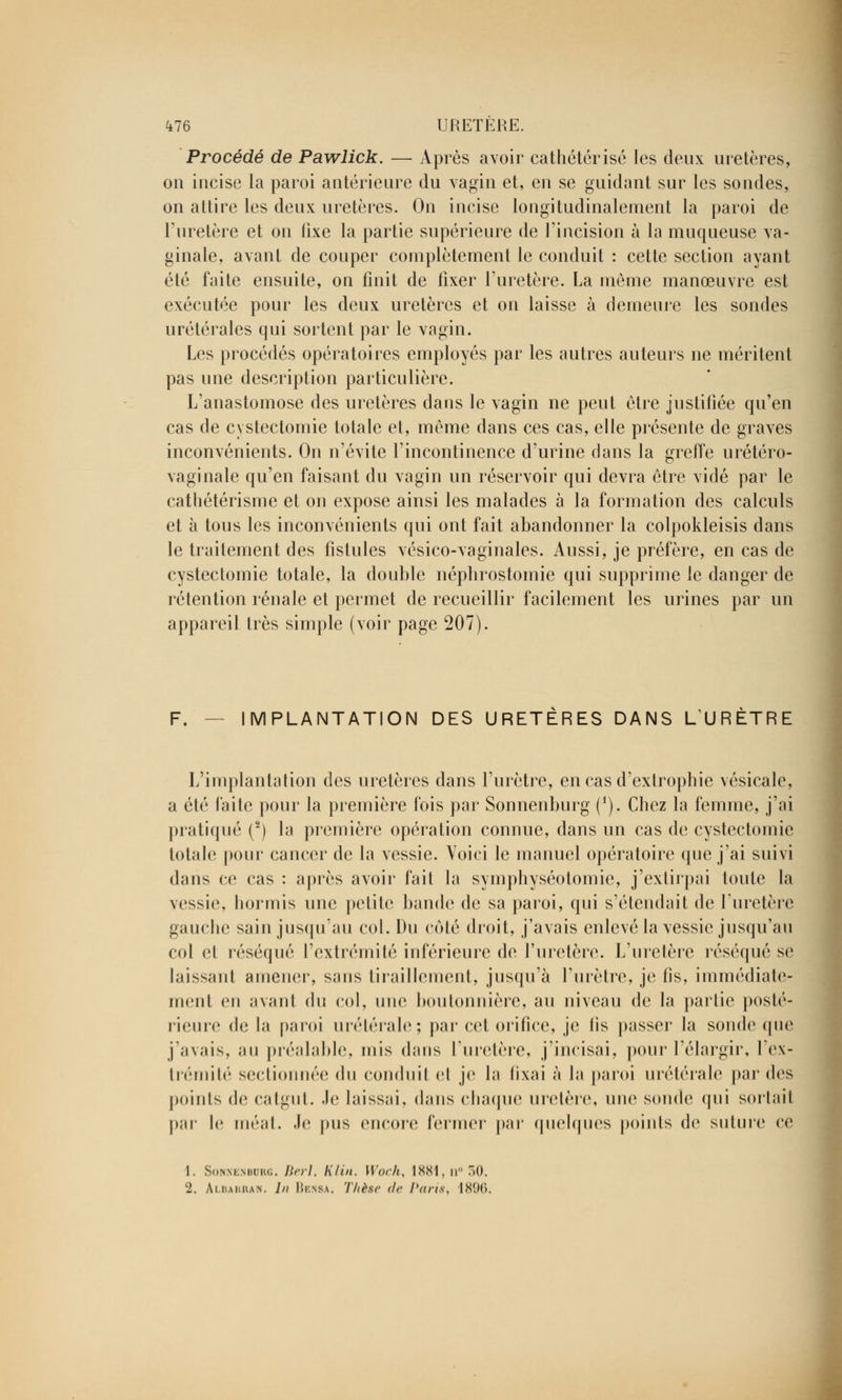 Procédé de Pawlick. — Après avoir cathétérisé les deux uretères, on incise la paroi antérieure du vagin et, en se guidant sur les sondes, on attire les deux uretères. On incise longitudinalement la paroi de l'uretère et on fixe la partie supérieure de l'incision à la muqueuse va- ginale, avant de couper complètement le conduit : cette section ayant été faite ensuite, on finit de fixer l'uretère. La môme manœuvre est exécutée pour les deux uretères et on laisse à demeure les sondes urétérales qui sortent par le vagin. Les procédés opératoires employés par les autres auteurs ne méritent pas une description particulière. L'anastomose des uretères dans le vagin ne peut être justifiée qu'en cas de cystectomie totale et, même dans ces cas, elle présente de graves inconvénients. On n'évite l'incontinence d'urine dans la greffe urétéro- vaginale qu'en faisant du vagin un réservoir qui devra être vidé par le cathétérisme et on expose ainsi les malades à la formation des calculs et à tous les inconvénients qui ont fait abandonner la colpokleisis dans le traitement des fistules vésico-vaginales. Aussi, je préfère, en cas de cystectomie totale, la double néphrostomie qui supprime le danger de rétention rénale et permet de recueillir facilement les urines par un appareil très simple (voir page 207). F. IMPLANTATION DES URETÈRES DANS LURÈTRE L'implantation des uretères dans l'urètre, en cas d'extrophie vésicalc, a été faite pour la première fois par Sonnenburg (i). Cbez la femme, j'ai pratiqué (2) la première opération connue, dans un cas de cystectomie totale pour cancer de la vessie. Voici le manuel opératoire que j'ai suivi dans ce cas : après avoir fait la symphyséotomie, j'extirpai toute la vessie, bormis une petite1; bande de sa paroi, qui s'étendait de l'uretère gauche sain jusqu'au col. Du côté droit, j'avais enlevé la vessie jusqu'au col et réséqué l'extrémité inférieure de l'uretère. L'uretère réséqué se laissant amener, sans tiraillement, jusqu'à l'urètre, je fis, immédiate- ment <iu avanl du col, une boutonnière, au niveau de la partie posté- rieure de la paroi urétérale; par cet orifice, je fis passer la sonde que j'avais, au préalable, mis dans l'uretère, j'incisai, pour l'élargir, l'cx- trémité sectionnée du conduit et je la fixai à la paroi urétérale par des poinls de catgut. Je laissai, dans chaque uretère, une sonde qui sortait par le méat. Je pus encore fermer par quelques points de suture ce 1. SoYM.Miuw.. Berl, Klin. Woch, 1881, n° 50. 2. Albakran. /// Iîi.nm. Thèse de Paris, 1896.