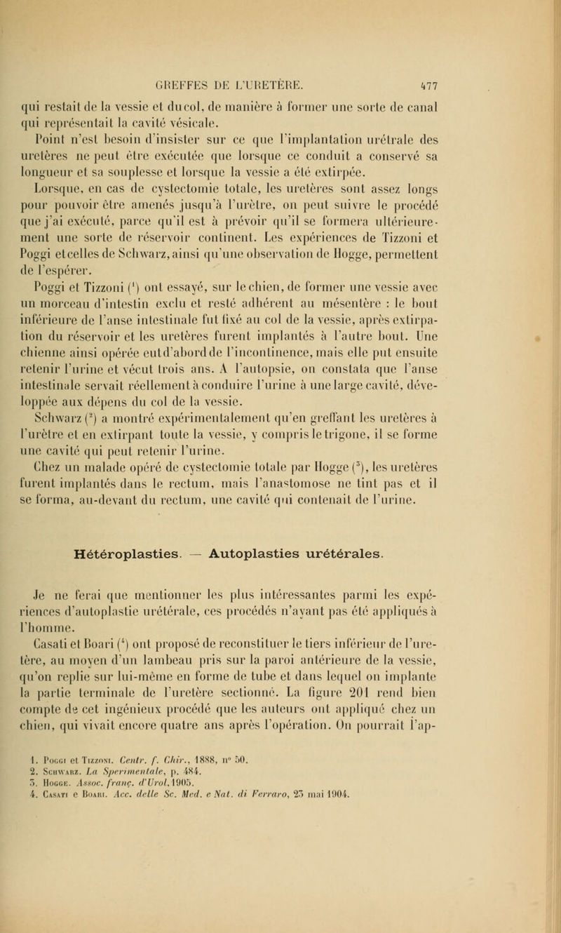 qui restait de la vessie et du col, de manière à former une sorte de canal qui représentait la cavité vésicale. Point n'est besoin d'insister sur ce que l'implantation urétrale des uretères ne peut être exécutée que lorsque ce conduit a conservé sa longueur et sa souplesse et lorsque la vessie a été extirpée. Lorsque, en cas de cystectomie totale, les uretères sont assez longs pour pouvoir être amenés jusqu'à l'urètre, on peut suivre le procédé que j'ai exécuté, parce qu'il est à prévoir qu'il se formera ultérieure- ment une sorte de réservoir continent. Les expériences de Tizzoni et Poggi etcelles de Schwarz, ainsi qu'une observation de Hogge, permettent de l'espérer. Poggi et Tizzoni (l) ont essayé, sur lecbien, de former une vessie avec un morceau d'intestin exclu et resté adhérent au mésentère : le bout inférieure de l'anse intestinale fut fixé au col de la vessie, après extirpa- tion du réservoir et les uretères furent implantés à l'autre bout. Une chienne ainsi opérée eutd'abordde l'incontinence, mais elle put ensuite retenir l'urine et vécut trois ans. A l'autopsie, on constata que l'anse intestinale servait réellement à conduire l'urine à une large cavité, déve- loppée aux dépens du col de la vessie. Schwarz (2) a montré expérimentalement qu'en greffant les uretères à l'urètre et en extirpant toute la vessie, y compris le trigone, il se forme une cavité qui peut retenir l'urine. Chez un malade opéré de cystectomie totale par Hogge (3), les uretères furent implantés dans le rectum, mais l'anastomose ne tint pas et il se forma, au-devant du rectum, une cavité qui contenait de l'urine. Hétéroplasties. — Autoplasties urétérales. Je ne ferai que mentionner les plus intéressantes parmi les expé- riences d'autoplastie urétérale, ces procédés n'ayant pas été appliqués à l'homme. Casati et Boari (4) ont proposé de reconstituer le tiers inférieur de l'ure- tère, au moyen d'un lambeau pris sur la paroi antérieure de la vessie, qu'on replie sur lui-même en forme de tube et dans lequel on implante la partie terminale de l'uretère sectionné. La figure 201 rend bien compte de cet ingénieux procédé que les auteurs ont appliqué chez un chien, qui vivait encore quatre ans après l'opération. On pourrait l'ap- 1. Poggi et Tizzoni. Centr. f. Chir., 1888, n° 50. 2. Schwarz. La S/jrr?mentale, p. 484. 7), Hogge. Assoc. franc. d'Urol,\905. 4. Casati e Boaiu. Acc. délie Se. Med. e Nal. di Ferraro, 23 mai 1904.