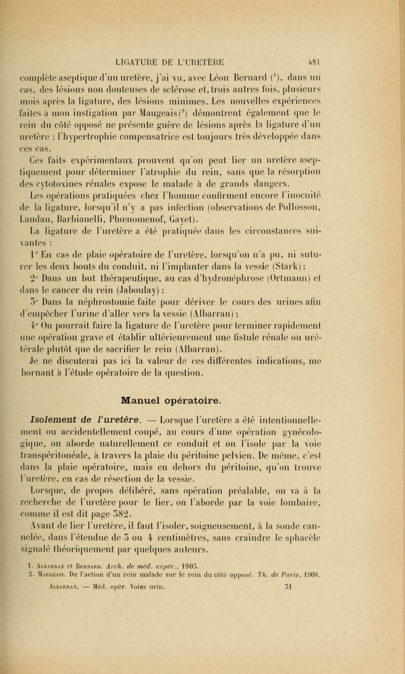 complète aseptique d'un uretère, j'ai vu, avec Léon Bernard (*), dans un cas, des lésions non douteuses de sclérose et, trois autres fois, plusieurs mois après la ligature, des lésions minimes. Les nouvelles expériences lai les à mon instigation par Maugeais(2) démontrent également que le rein du côté opposé ne présente guère de lésions après In ligature d'un uretère : l'hypertrophie compensatrice est toujours très développée dans ces cas. Ces faits expérimentaux prouvent qu'on peut lier un uretère asep- tiquement pour déterminer l'atrophie du rein, sans que la résorption des cytotoxines rénales expose le malade à de grands dangers. Les opérations pratiquées chez l'homme confirment encore l'inocuité de la ligature, lorsqu'il n'y a pas infection (observations de Pollosson, Landau, Barbianelli, Phœnomenof, Gayet). La ligature de l'uretère a été pratiquée dans les circonstances sui- vantes : 1° En cas de plaie opératoire de l'uretère, lorsqu'on n'a pu, ni sutu- rer les deux bouts du conduit, ni l'implanter dans la vessie (Stark) ; 2° Dans un but thérapeutique, au cas d'hydronéphrose (Orlinann) et dans le cancer du rein (Jaboulay) ; 5° Dans la néphrostomie faite pour dériver le cours des urines afin d'empêcher l'urine d'aller vers la vessie (Albarran) ; 4° On pourrait faire la ligature de l'uretère pour terminer rapidement une opération grave et établir ultérieurement une fistule rénale ou uré- térale plutôt que de sacrifier le rein (Albarran). Je ne discuterai pas ici la valeur de ces différentes indications, me bornant à l'étude opératoire de la question. Manuel opératoire. Isolement de l'uretère. —Lorsque l'uretère a été intentionnelle- ment ou accidentellement coupé, au cours d'une opération gynécolo- gique, on aborde naturellement ce conduit et on l'isole par la voie transpéritonéale, à travers la plaie du péritoine pelvien. De même, c'est dans la plaie opératoire, mais en dehors du péritoine, qu'on trouve l'uretère, en cas de résection de la vessie. Lorsque, de propos délibéré, sans opération préalable, on va à la recherche de l'uretère pour le lier, on l'aborde par la voie lombaire, comme il est dit page 582. Avant de lier l'uretère, il faut l'isoler, soigneusement, à la sonde can- nelée, dans l'étendue de 5 ou 4 centimètres, sans craindre le sphacèle signalé théoriquement par quelques auteurs. 1. Albarran et Hkkn.vkd. Arch. de méd. expér., 1903. Ll. Maugeais. De l'action d'un rein malade sur le rein du côté opposé. Th. de Paris, 11)08. Albarran, — Méd. opér. Voies urin. 51