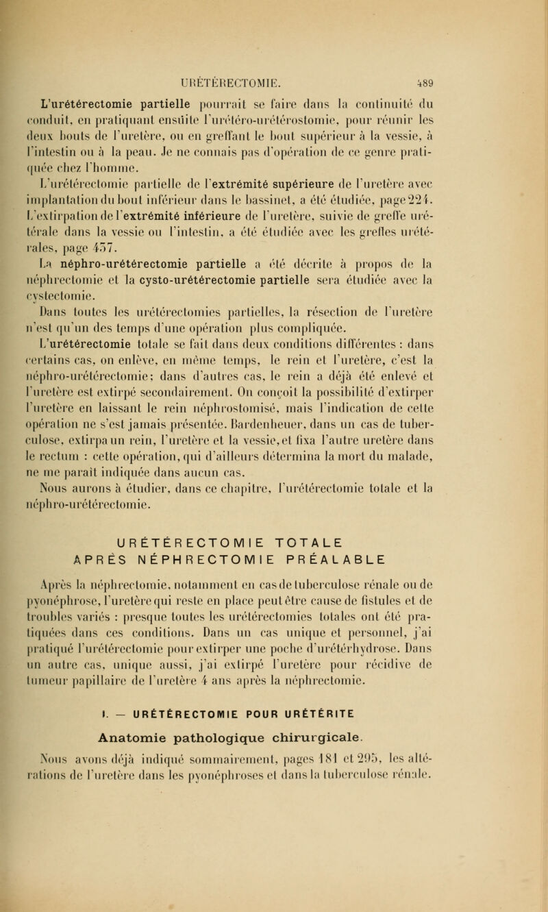 L'urétérectomie partielle pourrait se faire dans la continuité du conduit, en pratiquant ensuite l'urétéro-urétérostomie, pour réunir les deux bouts de l'uretère, ou en greffant le bout supérieur à la vessie, à l'intestin ou à la peau. Je ne connais pas d'opération de ce genre prati- quée chez l'homme. L'urétérectomie partielle de l'extrémité supérieure de l'uretère avec implantation du bout inférieur dans le bassinet, a été étudiée, page22i. L'extirpation de l'extrémité inférieure de l'uretère, suivie de greffe uré- térale dans la vessie ou l'intestin, a été étudiée avec les greffes urété- rales, page 457. La néphro-urétérectomie partielle a été décrite à propos de la népbrectomie et la cysto-urétérectomie partielle sera étudiée avec la cystectomie. Dans toutes les urétérectomies partielles, la résection de l'uretère n'est qu'un des temps d'une opération plus compliquée. L'urétérectomie totale se fait dans deux conditions différentes : dans certains cas, on enlève, en même temps, le rein et l'uretère, c'est la néphro-urétérectomie; dans d'autres cas, le rein a déjà été enlevé et l'uretère est extirpé secondairement. On conçoit la possibilité d'extirper l'uretère en laissant le rein néphrostomisé, mais l'indication de cette opération ne s'est jamais présentée. Bardenheuer, dans un cas de tuber- culose, extirpa un rein, l'uretère et la vessie, et fixa l'autre uretère dans le rectum : cette opération, qui d'ailleurs détermina la mort du malade, ne me paraît indiquée dans aucun cas. Nous aurons à étudier, dans ce chapitre, l'urétérectomie totale et la néphro-urétérectomie. URETERECTOMIE TOTALE APRÈS NÉPHRECTOMIE PRÉALABLE Après la néphrectomie, notamment en cas de tuberculose rénale ou de pyonéphrose, l'uretère qui reste en place peut être cause de fistules et de troubles variés : presque toutes les urétérectomies totales ont été pra- tiquées dans ces conditions. Dans un cas unique et personnel, j'ai pratiqué l'urétérectomie pour extirper une poche d'urétérhydrose. Dans un autre cas, unique aussi, j'ai extirpé l'uretère pour récidive de tumeur papillaire de l'uretère 4 ans après la néphrectomie. I. — URETERECTOMIE POUR URÉTÉRITE Anatomie pathologique chirurgicale. Nous avons déjà indiqué sommairement, pages 181 ct2î)5, les alté- rations de l'uretère dans les pyonéphrosos et dans la tuberculose rénale.