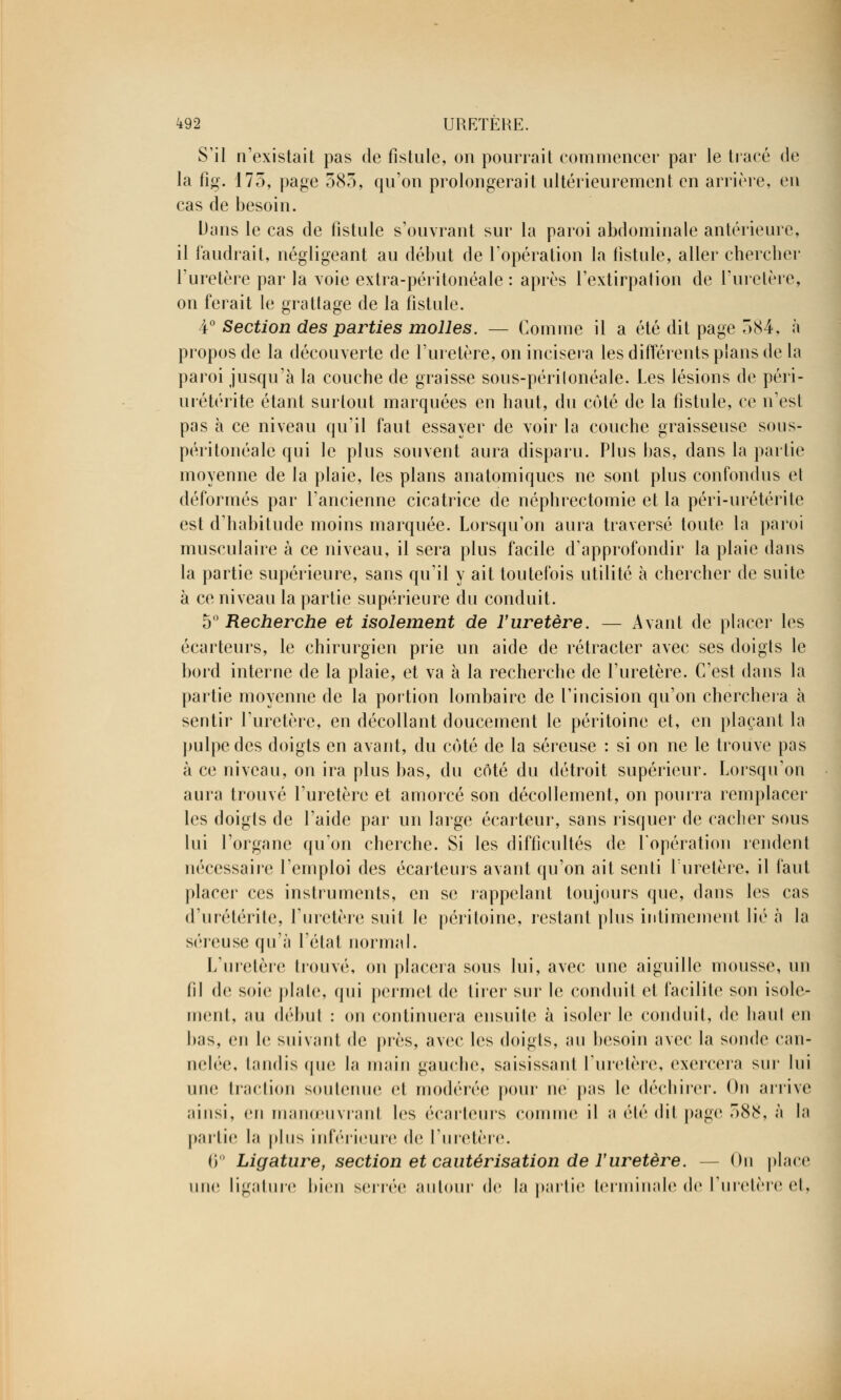 S'il n'existait pas de fistule, on pourrait commencer par le tracé de la fig. 175, page 583, qu'on prolongerait ultérieurement en arrière, en cas de besoin. Dans le cas de fistule s'ouvrant sur la paroi abdominale antérieure, il faudrait, négligeant au début de l'opération la fistule, aller chercher l'uretère par la voie extra-péritonéale : après l'extirpation de l'uretère, on ferait le grattage de la fistule. 4° Section des parties molles. — Comme il a été dit page 584, à propos de la découverte de l'uretère, on incisera les différents plans de la paroi jusqu'à la couche de graisse sous-périlonéale. Les lésions de péri- urétérite étant surtout marquées en haut, du coté de la fistule, ce n'est pas à ce niveau qu'il faut essayer de voir la couche graisseuse sous- péritonéale qui le plus souvent aura disparu. Plus bas, dans la partie moyenne de la plaie, les plans anatomiques ne sont plus confondus et déformés par l'ancienne cicatrice de ncphrectomie et la péri-urétérite est d'habitude moins marquée. Lorsqu'on aura traversé toute la paroi musculaire à ce niveau, il sera plus facile d'approfondir la plaie dans la partie supérieure, sans qu'il y ait toutefois utilité à chercher de suite à ce niveau la partie supérieure du conduit. 5° Recherche et isolement de l'uretère. — Avant de placer les écarteurs, le chirurgien prie un aide de rétracter avec ses doigts le bord interne de la plaie, et va à la recherche de l'uretère. C'est dans la partie moyenne de la portion lombaire de l'incision qu'on cherchera à sentir l'uretère, en décollant doucement le péritoine et, en plaçant la pulpe des doigts en avant, du coté de la séreuse : si on ne le trouve pas à ce niveau, on ira plus bas, du côté du détroit supérieur. Lorsqu'on aura trouvé l'uretère et amorcé son décollement, on pourra remplacer les doigts de l'aide par un large écarteur, sans risquer de cacher sous lui l'organe qu'on cherche. Si les difficultés de l'opération rendenl nécessaire l'emploi des écarteurs avant qu'on ait senti l'uretère, il faut placer ces instruments, en se rappelant toujours que, dans les cas d'urétérile, l'uretère suit le péritoine, restant plus intimement lié à la séreuse qu'à l'état normal. L'uretère trouvé, on placera sous lui, avec une aiguille mousse, un (il de soie plate, qui permet de tirer sur le conduit et facilite son isole- ment, au début : on continuera ensuite à isoler le conduit, de liant en lins, eu le suivant de près, avec les doigts, au besoin avec la sonde can- nelée, lundis que la main gauche, saisissant l'uretère, exercera sur lui une traction soutenue et modérée pour ne pas le déchirer. On arrive ainsi, en manœuvrant les écarteurs comme il a été dit page 588, à la partie la plus inférieure de l'uretère. 6° Ligature, section et cautérisation de l'uretère. -- On place une ligature bien serrée autour de la partie terminale de l'uretère et,