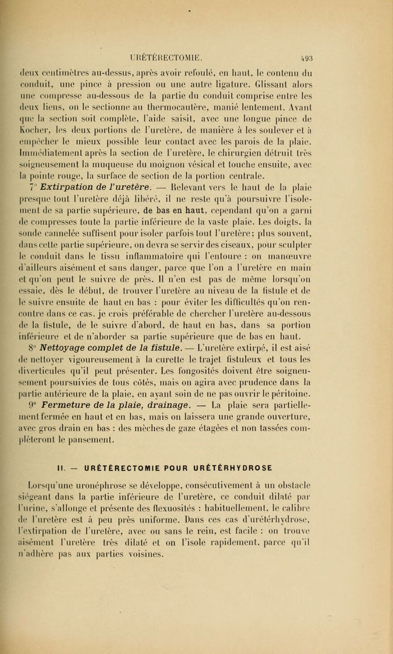 deux centimètres au-dessus, après avoir refoulé, en haut, le contenu du conduit, une pince à pression ou une autre ligature. Glissant alors une compresse au-dessous de la partie du conduit comprise entre les deux liens, on le sectionne au thermocautère, manié lentement. Avant que la section soit complète, l'aide saisit, avec une longue pince de Kocher, les deux portions de l'uretère, de manière à les soulever et à empêcher le mieux possihle leur contact avec les parois de la plaie. Immédiatement après la section de l'uretère, le chirurgien détruit très soigneusement la muqueuse du moignon vésical et touche ensuite, avec la pointe rouge, la surface de section de la portion centrale. 7° Extirpation de l'uretère. — Relevant vers le haut de la plaie presque tout l'uretère déjà libéré, il ne reste qu'à poursuivre l'isole- ment de sa partie supérieure, de bas en haut, cependant qu'on a garni de compresses toute la partie inférieure de la vaste plaie. Les doigts, la sonde cannelée suffisent pour isoler parfois tout l'uretère; plus souvent, dans cette partie supérieure, on devra se servir des ciseaux, pour sculpter le conduit dans le tissu inflammatoire qui l'entoure : on manœuvre d'ailleurs aisément et sans danger, parce que l'on a l'uretère en main et qu'on peut le suivre de près. Il n'en est pas de même lorsqu'on essaie, dès le début, de trouver l'uretère au niveau de la fistule et de le suivre ensuite de haut eu bas : pour éviter les difficultés qu'on ren- contre dans ce cas. je crois préférable de chercher l'uretère au-dessous de la fistule, de le suivre d'abord, de haut en bas, dans sa portion inférieure et de n'aborder sa partie supérieure que de bas en haut. 8° Nettoyage complet de la fistule. — L'uretère extirpé, il est aisé de nettoyer vigoureusement à la curette le trajet fistuleux et tous les diverticules qu'il peut présenter. Les fongosités doivent être soigneu- sement poursuivies de tous cotés, mais on agira avec prudence dans la partie antérieure de la plaie, en ayant soin de ne pas ouvrir le péritoine. 9° Fermeture de la plaie, drainage. — La plaie sera partielle- ment fermée en haut et en bas, mais on laissera une grande ouverture, avec gros drain en bas : des mèches de gaze étagées et non tassées com- pléteront le pansement. II. - URÉTÉRECTOMIE POUR U RÉTÉRH Y DRO SE Lorsqu'une uronéphrose se développe, consécutivement à un obstacle siégeant dans la partie inférieure de l'uretère, ce conduit dilaté par l'urine, s'allonge et présente des flexuosités : habituellement, le calibre de l'uretère est à peu près uniforme. Dans ces cas d'urétérhydrose, l'extirpation de l'uretère, avec ou sans le rein, est facile : on trouve aisément l'uretère très dilaté et on l'isole rapidement, parce qu'il n'adhère pas aux parties voisines.