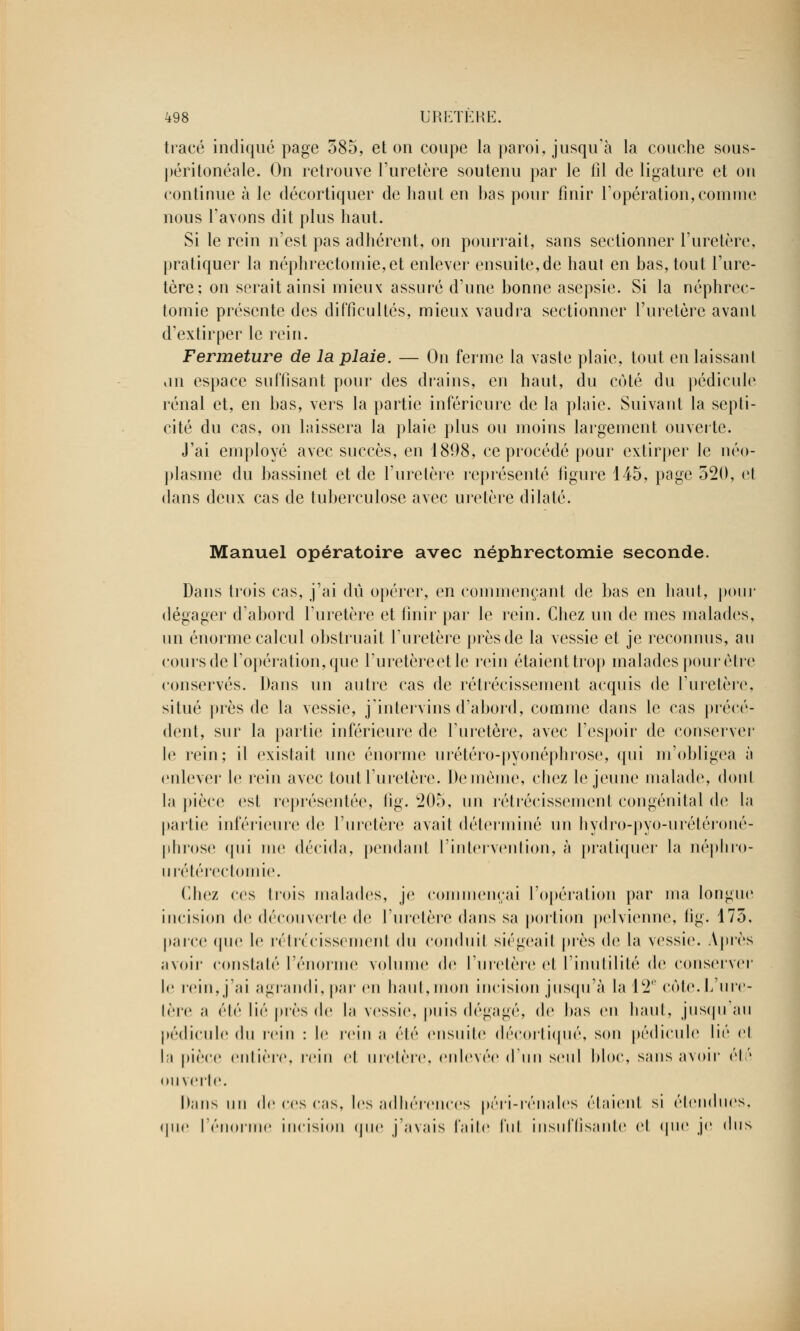 tracé indiqué page 585, et on coupe la paroi, jusqu'à la couche sous- péritonéale. On retrouve l'uretère soutenu par le fil de ligature et on continue à le décortiquer de haut en has pour finir l'opération, comme nous l'avons dit plus haut. Si le rein n'est pas adhérent, on pourrait, sans sectionner l'uretère, pratiquer la néphrectomie,et enlever ensuite,de haut en bas, tout l'ure- tère; on serait ainsi mieux assuré d'une bonne asepsie. Si la néphrec- tomie présente des difficultés, mieux vaudra sectionner l'uretère avant d'extirper le rein. Fermeture de la plaie. — On ferme la vaste plaie, tout en laissant un espace suffisant pour des drains, en haut, du coté du pédicule rénal et, en bas, vers la partie inférieure de la plaie. Suivant la septi- cité du cas, on laissera la plaie plus ou moins largement ouverte. J'ai employé avec succès, en 1898, ce procédé pour extirper le néo- plasme du bassinet et de l'uretère représenté figure 145, page 520, et dans deux cas de tuberculose avec uretère dilaté. Manuel opératoire avec néphrectomie seconde. Dans trois cas, j'ai dû opérer, en commençant de bas en haut, pour dégager d'abord l'uretère et finir par le rein. Chez un de mes malades, un énorme calcul obstruait l'uretère près de la vessie et je reconnus, au cours de l'opération, que l'uretèreetle rein étaient trop malades pour être conservés. Dans un autre cas de rétrécissement acquis de l'uretère, situé près de la vessie, j'intervins d'abord, comme dans le cas précé- dent, sur la partie inférieure de l'uretère, avec l'espoir de conserver le rein; il existait une énorme urétéro-pyonéphrose, qui m'obligea à enlever le rein avec tout l'uretère. Demême, chez le jeune malade, donl la pièce est représentée, lig. 205, un rétrécissement congénital de la parlie inférieure de l'uretère avait déterminé un hydro-pyo-urétéroné- phrose qui me décida, pendant l'intervention, à pratiquer la néphro- urétérectomie. Chez ces trois malades, je commençai l'opération par ma longue incision de découverte de l'uretère dans sa portion pelvienne, lig. 175, parce (pie le réln'rissrmenl du conduit siégeait près de la vessie. Après avoir constaté l'énorme volume de l'uretère et l'inutilité de conserver le rein, j'ai agrandi, par en haut,mon incision jusqu'à la 12e côte.L'ure- tère a élé lié près de la vessie, puis dégagé, de bas en haut, jusqu'au pédicule du rein : le rein a été ensuite décortiqué, son pédicule lié cl la pièce entière, rein et uretère, enlevée d'un seul bloc, sans avoir été ouverte. Dans un de ces cas, les adhérences péri-rénales étaient si étendues, que l'énorme incision que j'avais faite lui insuffisante et que je dus