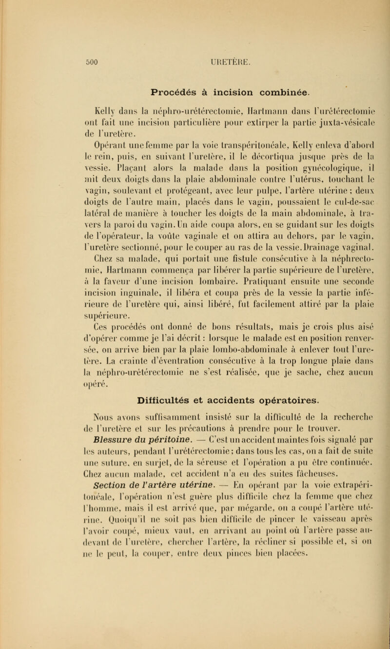 Procédés à incision combinée. Kelly dans la néphro-urétérectomie, Hartmann dans l'urétérectomie ont fait une incision particulière pour extirper la partie juxta-vésieale de l'uretère. Opérant une femme par la voie transpéri tonéale, Kelly enleva d'abord le rein, puis, en suivant l'uretère, il le décortiqua jusque près de la vessie. Plaçant alors la malade dans la position gynécologique, il mit deux doigts dans la plaie abdominale contre l'utérus, touchant le vagin, soulevant et protégeant, avec leur pulpe, l'artère utérine ; deux doigts de l'autre main, placés dans le vagin, poussaient le cul-de-sac latéral de manière à toucher les doigts de la main abdominale, à tra- vers la paroi du vagin. Un aide coupa alors, en se guidant sur les doigts de l'opérateur, la voûte vaginale et on attira au dehors, par le vagin, l'uretère sectionné, pour le couper au ras de la vessie.Drainage vaginal. Chez sa malade, qui portait une fistule consécutive à la néphrecto- mie, Hartmann commença par libérer la partie supérieure de l'uretère, à la faveur d'une incision lombaire. Pratiquant ensuite une seconde incision inguinale, il libéra et coupa près de la vessie la partie infé- rieure de l'uretère qui, ainsi libéré, fut facilement attiré par la plaie supérieure. Ces procédés ont donné de bons résultats, mais je crois plus aisé d'opérer comme je l'ai décrit : lorsque le malade est en position renver- sée, on arrive bien par la plaie lombo-abdominale à enlever tout l'ure- tère. La crainte d'éventration consécutive à la trop longue plaie dans la néphro-urétérectomie ne s'est réalisée, que je sache, chez aucun opéré. Difficultés et accidents opératoires. Nous avons suffisamment insisté sur la difiiculté de la recherche de l'uretère et sur les précautions à prendre pour le trouver. Blessure du péritoine. — C'est un accident maintes fois signalé par les auteurs, pendant l'urétérectomie; dans tous les cas, on a fait de suite une suture, eu surjet, de la séreuse et l'opération a pu être continuée. Chez aucun malade, cet accident n'a eu des suites fâcheuses. Section de l'artère utérine. — En opérant par la voie extrapéri- torîéale, l'opération n'est guère plus difficile chez la femme que chez l'homme, mais il est arrivé que, par mégarde, on a coupé l'artère ulé- rine. Quoiqu'il ne soit pas bien difficile de pincer le vaisseau après l'avoir coupé, mieux vaut, en arrivant au point où l'artère passe au- devant de l'uretère, chercher l'artère, la réclinersi possible et, si on ne I»' peut, la couper, entre doux pinces bien placées.