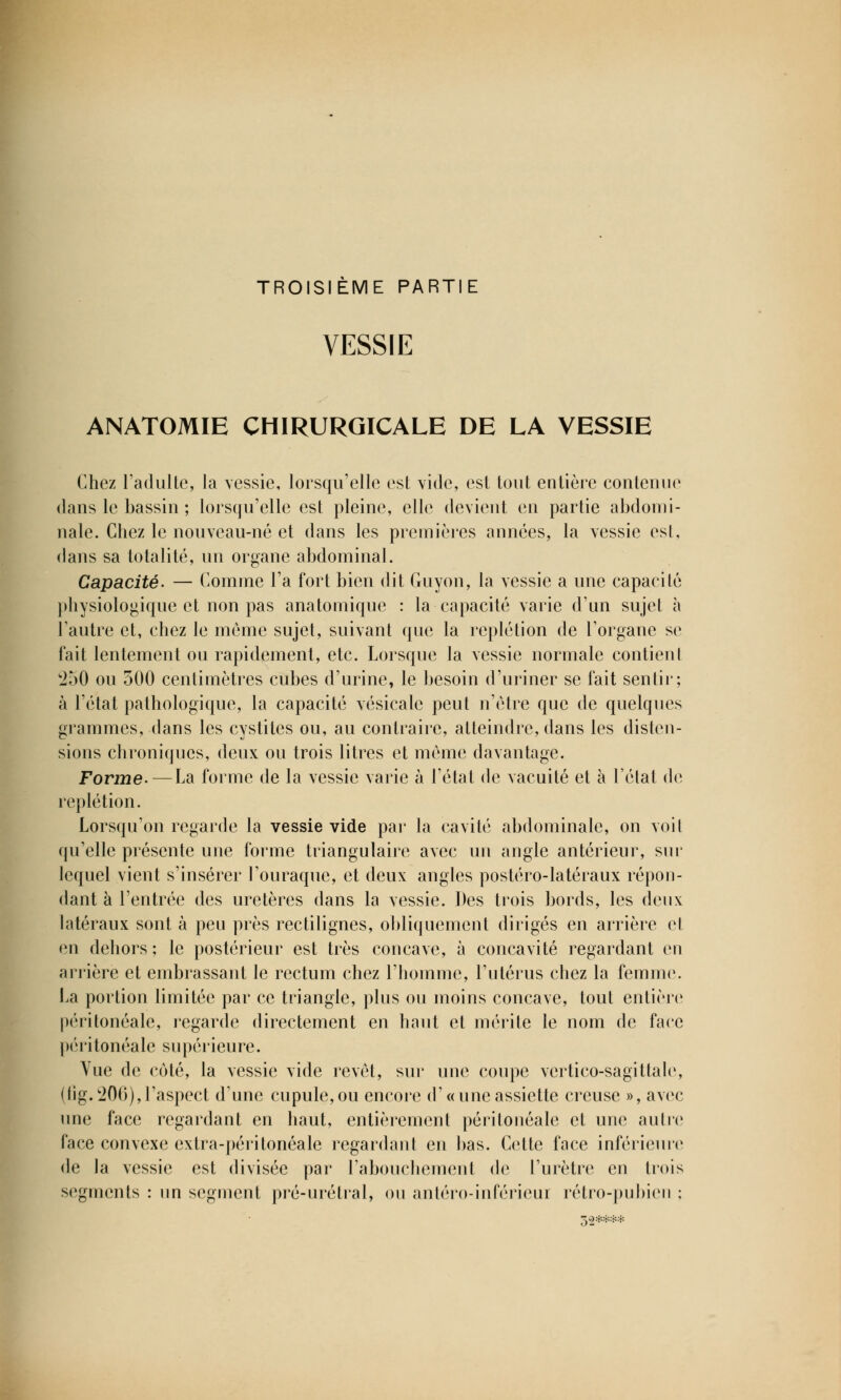 TROISIÈME PARTIE VESSIE ANATOMIE CHIRURGICALE DE LA VESSIE Chez l'adulte, la vessie, lorsqu'elle est vide, est tout entière contenue dans le bassin ; lorsqu'elle est pleine, elle devient en partie abdomi- nale. Chez le nouveau-né et dans les premières années, la vessie est, dans sa totalité, un organe abdominal. Capacité- — Comme l'a fort bien dit Guyon, la vessie a une capacité physiologique et non pas anatomique : la capacité varie d'un sujet à l'autre et, chez le même sujet, suivant que la replétion de l'organe se fait lentement ou rapidement, etc. Lorsque la vessie normale contient '250 ou 500 centimètres cubes d'urine, le besoin d'uriner se fait sentir; à l'état pathologique, la capacité vésicale peut n'être que de quelques grammes, dans les cystites ou, au contraire, atteindre, dans les disten- sions chroniques, deux ou trois litres et même davantage. Forme. — La forme de la vessie varie à l'état de vacuité et à l'état de replétion. Lorsqu'on regarde la vessie vide par la cavité abdominale, on voit qu'elle présente une forme triangulaire avec un angle antérieur, sur lequel vient s'insérer l'ouraque, et deux angles postéro-latéraux répon- dant à l'entrée des uretères dans la vessie. Des trois bords, les deux latéraux sont à peu près rectilignes, obliquement dirigés en arrière et en dehors ; le postérieur est très concave, à concavité regardant en arrière et embrassant le rectum chez l'homme, l'utérus chez la femme. La portion limitée par ce triangle, plus ou moins concave, tout entière péritonéale, regarde directement en haut et mérite le nom de face péritonéale supérieure. Yue de coté, la vessie vide revêt, sur une coupe vcrtico-sagittale, (fig.206),l'aspect d'une cupule, ou encore d'« une assiette creuse », avec une face regardant en haut, entièrement péritonéale et une autre face convexe extra-péritonéale regardant en bas. Cette face inférieure de la vessie est divisée par l'abouchement de l'urètre en trois segments : un segment pré-urétral, ou antéro-inférieui rétro-pubien ;