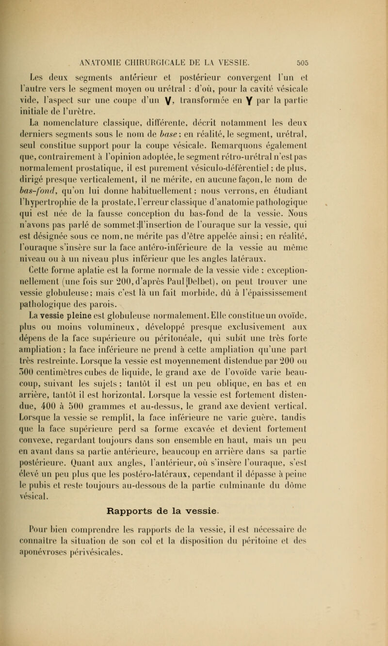 Les deux segments antérieur et postérieur convergent l'un et l'autre vers le segment moyen ou urétral : d'où, pour la cavité vésicale vide, l'aspect sur une coupe d'un V> transformée en Y par la partie initiale de l'urètre. La nomenclature classique, différente, décrit notamment les deux derniers segments sous le nom de base; en réalité, le segment, urétral, seul constitue support pour la coupe vésicale. Remarquons également que, contrairement à l'opinion adoptée, le segment rétro-urétral n'est pas normalement prostatique, il est purement vésiculo-déférentiel ; de plus, dirigé presque verticalement, il ne mérite, en aucune façon, le nom de bas-fond, qu'on lui donne habituellement ; nous verrons, en étudiant l'hypertrophie de la prostate, Terreur classique d'anatomie pathologique qui est née de la fausse conception du bas-fond de la vessie. Nous n'avons pas parlé de sommet ^l'insertion de l'ouraque sur la vessie, qui est désignée sous ce nom,ne mérite pas d'être appelée ainsi; en réalité, l'ouraque s'insère sur la face antéro-inférieure de la vessie au même niveau ou à un niveau plus inférieur que les angles latéraux. Cette forme aplatie est la forme normale de la vessie vide ; exception- nellement (une fois sur 200, d'après PauljDelbet), on peut trouver une vessie globuleuse; mais c'est là un fait morbide, dû à l'épaississement pathologique des parois. La vessie pleine est globuleuse normalement. Elle constitueun ovoïde, plus ou moins volumineux, développé presque exclusivement aux dépens de la face supérieure ou péritonéale, qui subit une très forte ampliation; la face inférieure ne prend à cette ampliation qu'une part très restreinte. Lorsque la vessie est moyennement distendue par 200 ou 300 centimètres cubes de liquide, le grand axe de l'ovoïde varie beau- coup, suivant les sujets ; tantôt il est un peu oblique, en bas et en arrière, tantôt il est horizontal. Lorsque la vessie est fortement disten- due, 400 à 500 grammes et au-dessus, le grand axe devient vertical. Lorsque la vessie se remplit, la face inférieure ne varie guère, tandis que la face supérieure perd sa forme excavée et devient fortement convexe, regardant toujours dans son ensemble en haut, mais un peu en avant dans sa partie antérieure, beaucoup en arrière dans sa partie postérieure. Quant aux angles, l'antérieur, où s'insère l'ouraque, s'est élevé un peu plus que les postéro-latéraux, cependant il dépasse à peine le pubis et reste toujours au-dessous de la partie culminante du dôme vésical. Rapports de la vessie. Pour bien comprendre les rapports de la vessie, il est nécessaire do connaître la situation de son col et la disposition du péritoine et des aponévroses périvésicales.