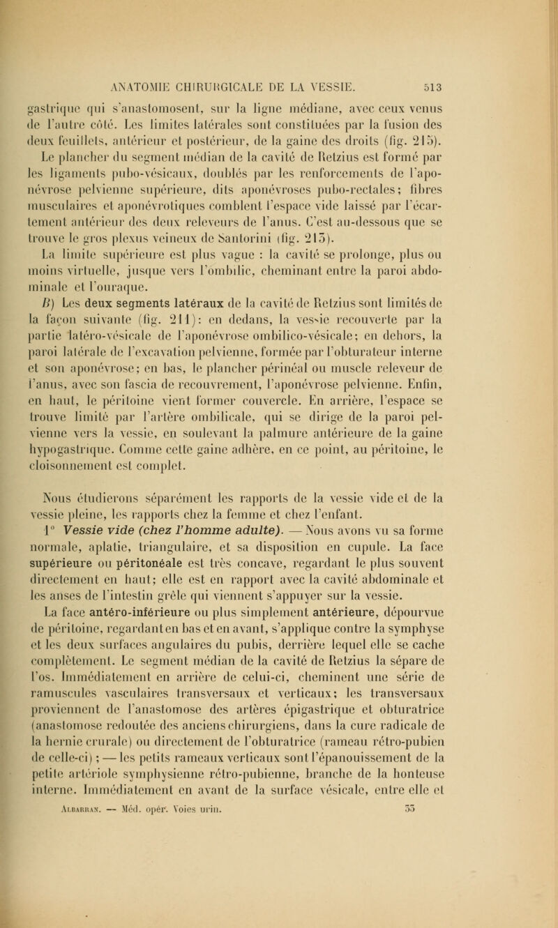 gastrique qui s'anastomosent, sur la ligne médiane, avec ceux venus de l'autre côté. Les limites latérales sont constituées par la fusion des deux feuillets, antérieur et postérieur, de la gaine des droits (fig. 215). Le plancher du segment médian de la cavité de Retzius est formé par les ligaments pubo-vésicaux, doublés par les renforcements de l'apo- névrose pelvienne supérieure, dits aponévroses pubo-rectales; libres musculaires et aponévrotiques comblent l'espace vide laissé par l'écar- tement antérieur des deux releveurs de l'anus. C'est au-dessous que se trouve le gros plexus veineux de Santorini (fig. 215). La limite supérieure est plus vague : la cavité se prolonge, plus ou moins virtuelle, jusque vers l'ombilic, cheminant entre la paroi abdo- minale et l'ouraque. B) Les deux segments latéraux de la cavité de Retzius sont limités de la façon suivante (fig. 211): en dedans, la vessie recouverte par la partie latéro-vcsicalc de l'aponévrose ombilico-vésicale; en dehors, la paroi latérale de l'excavation pelvienne, formée par l'obturateur interne et son aponévrose; en bas, le plancher périnéal ou muscle releveur de l'anus, avec son fascia de recouvrement, l'aponévrose pelvienne. Enfin, en haut, le péritoine vient former couvercle. En arrière, l'espace se trouve limite par l'artère ombilicale, qui se dirige de la paroi pel- vienne vers la vessie, en soulevant la palmure antérieure de la gaine hypogastrique. Comme cette gaine adhère, en ce point, au péritoine, le cloisonnement est complet. Nous étudierons séparément les rapports de la vessie vide et de la vessie pleine, les rapports chez la femme et chez l'enfant. 1° Vessie vide (chez l'homme adulte). — Nous avons vu sa forme normale, aplatie, triangulaire, et sa disposition en cupule. La face supérieure ou péritonéale est très concave, regardant le plus souvent directement en haut; elle est en rapport avec la cavité abdominale et les anses de l'intestin grêle qui viennent s'appuyer sur la vessie. La face antéro-inférieure ou plus simplement antérieure, dépourvue de péritoine, regardant en bas et en avant, s'applique contre la symphyse et les deux surfaces angulaires du pubis, derrière lequel elle se cache complètement. Le segment médian de la cavité de Retzius la sépare de l'os. Immédiatement en arrière de celui-ci, cheminent une série de ramuscules vasculaires transversaux et verticaux; les transversaux proviennent de l'anastomose des artères épigastrique et obturatrice (anastomose redoutée des anciens chirurgiens, dans la cure radicale de la hernie crurale) ou directement de l'obturatrice (rameau rétro-pubien de celle-ci) ; — les petits rameaux verticaux sont l'épanouissement de la petile artériole symphysienne rétro-pubienne, branche de la honteuse interne. Immédiatement en avant de la surface vésicale, entre elle et Albarhan. — Méd. opér. Voies urin. 35