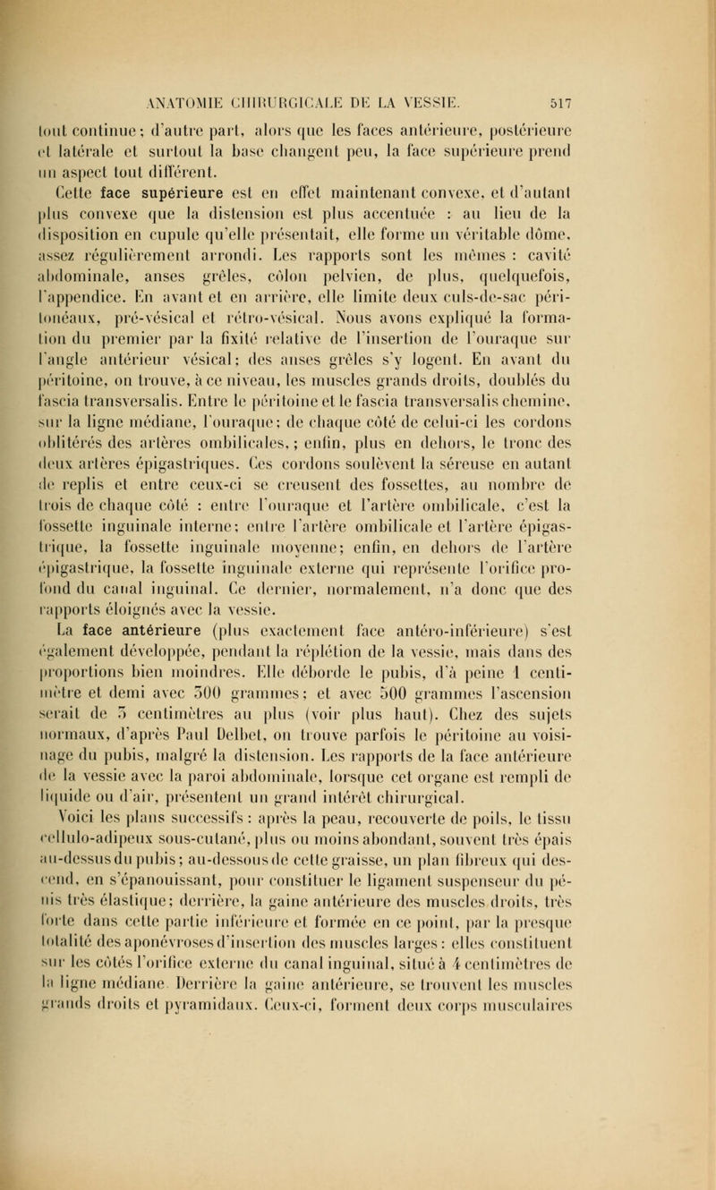 tout continue; d'autre part, alors que les faces antérieure, postérieure et latérale et surtout la base changent peu, la face supérieure prend un aspect tout différent. Cette face supérieure est en effet maintenant convexe, et d'autant plus convexe que la distension est plus accentuée : au lieu de la disposition en cupule qu'elle présentait, elle forme un véritable dôme, assez régulièrement arrondi. Les rapports sont les mêmes : cavité abdominale, anses grêles, colon pelvien, de plus, quelquefois, l'appendice. En avant et en arrière, elle limite deux culs-de-sac péri- lonéaux, pré-vésical et rétro-vésical. Nous avons expliqué la forma- tion du premier par la fixité relative de l'insertion de l'ouraque sur l'angle antérieur vésical; des anses grêles s'y logent. En avant du péritoine, on trouve, à ce niveau, les muscles grands droits, doublés du fascia transversalis. Entre le péritoine et le fascia transversalis chemine, sur la ligne médiane, l'ouraque; de chaque côté de celui-ci les cordons oblitérés des artères ombilicales,; enfin, plus en dehors, le tronc des deux artères épigastriques. Ces cordons soulèvent la séreuse en autant de replis et entre ceux-ci se creusent des fossettes, au nombre de trois de chaque côté ; entre L'ouraque et l'artère ombilicale, c'est la fossette inguinale interne; entre l'artère ombilicale et l'artère épigas- trique, la fossette inguinale moyenne; enfin, en dehors de l'artère épigastrique, la fossette inguinale externe qui représente l'orifice pro- fond du canal inguinal. Ce dernier, normalement, n'a donc que des rapports éloignés avec la vessie. La face antérieure (plus exactement face antéro-inférieure) s'est ('gaiement développée, pendant la réplétion de la vessie, mais dans des proportions bien moindres. Elle déborde le pubis, d'à peine 1 centi- mètre et demi avec 500 grammes; et avec 500 grammes l'ascension serait de 5 centimètres au plus (voir plus haut). Chez des sujets normaux, d'après Paul Delbct, on trouve parfois le péritoine au voisi- nage du pubis, malgré la distension. Les rapports de la face antérieure de la vessie avec la paroi abdominale, lorsque cet organe est rempli de liquide ou d'air, présentent un grand intérêt chirurgical. Voici les plans successifs : après la peau, recouverte de poils, le tissu cellulo-adipeux sous-cutané, plus ou moins abondant, souvent très épais au-dessus du pubis; au-dessous de cette graisse, un plan fibreux qui des- cend, en s'épanouissant, pour constituer le ligament suspenseur du pé- nis très élastique; derrière, la gaine antérieure des muscles droits, très forte dans cette partie inférieure et formée en ce point, par la presque totalité des aponévroses d'insertion des muscles larges: elles constituent sur les côtés l'orifice externe du canal inguinal, situé à 4 centimètres de la ligne médiane Derrière la gaine antérieure, se trouvent les muscles grands droits et pyramidaux. Ceux-ci, forment deux corps musculaires