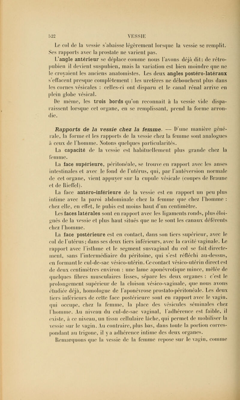 Le col de la vessie s'abaisse légèrement lorsque la vessie se remplit. Ses rapports avec la prostate ne varient pas. L'angle antérieur se déplace comme nous Lavons déjà dit: de rétro- pubien il devient suspubien, mais la variation est bien moindre que ne le croyaient les anciens anatomistes. Les deux angles postéro-latéraux s'effacent presque complètement : les uretères ne débouchent plus dans les cornes vésicales : celles-ci ont disparu et le canal rénal arrive en plein globe vésical. De même, les trois bords qu'on reconnaît à la vessie vide dispa- raissent lorsque cet organe, en se remplissant, prend la forme arron- die. Rapports de la vessie chez la femme. — Dune manière géné- rale, la forme et les rapports de la vessie chez la femme sont analogues à ceux de l'homme. Notons quelques particularités. La capacité de la vessie est habituellement plus grande chez la femme. La face supérieure, péritonéale, se trouve en rapport avec les anses intestinales et avec le fond de l'utérus, qui, par l'antéversion normale de cet organe, vient appuyer sur la cupule vésicale (coupes de Braune etdeRiellèl). La face antéro-inférieure de la vessie est en rapport un peu plus intime avec la paroi abdominale chez la femme que chez l'homme : chez elle, en effet, le pubis est moins haut d'un centimètre. Les faces latérales sont en rapport avec les ligaments ronds, plus éloi- gnés de la vessie et plus haut situés que ne le sont les canaux déférents chez l'homme. La face postérieure est en contact, dans son tiers supérieur, avec le col de l'utérus; dans ses deux tiers inférieurs, avec la cavité vaginale. Le rapport avec l'isthme et le segment susvaginal du col se fait directe- ment, sans l'intermédiaire du péritoine, qui s'est réfléchi au-dessus, en formant le cul-de-sac vésico-utérin. Ce contact vésico-utérin direct est de deux centimètres environ : une lame aponévrotique mince, mêlée de quelques fibres musculaires lisses, sépare les deux organes : c'est le prolongement supérieur de la cloison vésico-vaginale, que nous avons étudiée déjà, homologue de l'aponévrose prostato-péritonéale. Les deux tiers inférieurs de cette face postérieure sont en rapport avec le vagin, qui occupe, chez la femme, la place des vésicules séminales chez l'homme. Au niveau du cul-de-sac vaginal, l'adhérence est faible, il existe, à ce niveau, un lissu cellulaire lâche, qui permet de mobiliser la vessie sur le vagin. Au contraire,plus bas, dans toute la portion corres- pondant au trigone, il y a adhérence intime des deux organes. Remarquons que la vessie de la femme repose sur le vagin, comme