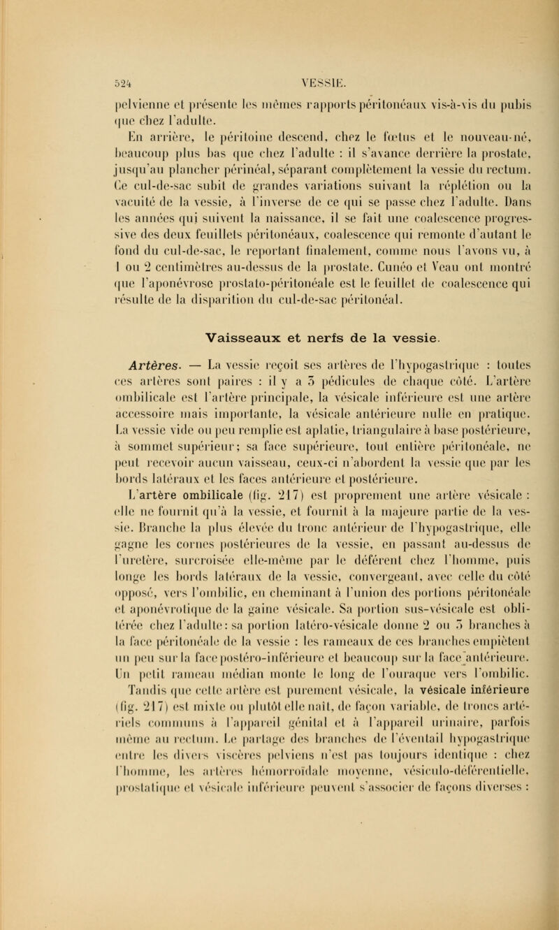 pelvienne et présente les mêmes rapports péritonéaux vis-à-vis du pubis que chez l'adulte. En arrière, le péritoine descend, chez le fœtus et le nouveau-né, beaucoup plus bas que chez l'adulte : il s'avance derrière la prostate, jusqu'au plancher périnéal, séparant complètement la vessie du rectum. Ce cul-de-sac subit de grandes variations suivant la réplétion ou la vacuité de la vessie, à l'inverse de ce qui se passe chez l'adulte. Dans les années qui suivent la naissance, il se fait une coalescence progres- sive des deux feuillets péri tonéaux, coalescence qui remonte d'autant le fond du cul-de-sac, le reportant finalement, comme nous l'avons vu, à l ou 2 centimètres au-dessus de la prostate. Cunéo et Veau ont montré que l'aponévrose prostato-péritonéale est le feuillet de coalescence qui résulte de la disparition du cul-de-sac péritonéal. Vaisseaux et nerfs de la vessie. Artères. — La vessie reçoit ses artères de l'hypogastrique : toutes ces artères sont paires : il y a 5 pédicules de chaque côté. L'artère ombilicale est l'artère principale, la vésicale inférieure est une artère accessoire mais importante, la vésicale antérieure nulle en pratique. La vessie vide ou peu remplie est aplatie, triangulaire à base postérieure, à sommet supérieur; sa face supérieure, tout entière péritonéale, ne peut recevoir aucun vaisseau, ceux-ci n'abordent la vessie que par les bords latéraux et les faces antérieure et postérieure. L'artère ombilicale (lig. '217) est proprement une artère vésicale : elle ne fournit qu'à la vessie, et fournit à la majeure partie de la ves- sie. Branche la plus élevée du tronc antérieur de l'hypogastrique, elle gagne les cornes postérieures de la vessie, en passant au-dessus de l'uretère, surcroisée elle-même par le déférent chez l'homme, puis longe les bords latéraux de la vessie, convergeant, avec celle du côté opposé, vers l'ombilic, en cheminant à l'union des portions péritonéale et aponévrotique de la gaine vésicale. Sa portion sus-vésicale est obli- térée chez l'adulte: sa portion latéro-vésicale donne 2 ou 3 branches à la face péritonéale do la vessie : les rameaux de ces branches empiètenl un peu sur la facepostéro-inférieure et beaucoup sur la face antérieure, (in petit rameau médian monte le long de l'ouraque vois l'ombilic. Tandis que cette artère est purement vésicale, la vésicale inférieure (fig. 217) osi mixte ou plutôt elle naît, de façon variable, de troncs arté- riels communs ;i l'appareil génital et à l'appareil urinaire, parfois môme au rectum. Le partage dos branches de l'éventail hypogastrique entre les divers viscères pelviens n'est pas toujours identique : chez l'homme, les artères hémorroïdale moyenne, vésiculo-déférentielle, prostatique et vésicale inférieure peinent s'associer de façons diverses :