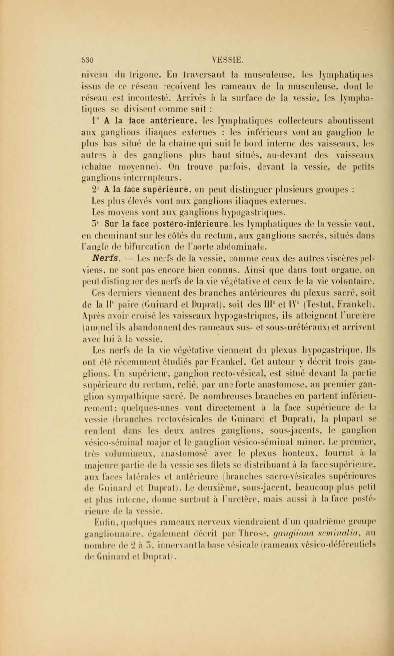 niveau du trigone. En traversant la musculeuse, les lymphatiques issus de ce réseau reçoivent les rameaux de la musculeuse, dont le réseau est incontesté. Arrivés à la surface de la vessie, les lympha- tiques se divisent comme suit : 1° A la face antérieure, les lymphatiques collecteurs aboutissent aux ganglions iliaques externes : les inférieurs vont au ganglion le plus bas situé de la chaîne qui suit le bord interne des vaisseaux, les autres à des ganglions plus haut situés, au-devant des vaisseaux (chaîne moyenne). On trouve parfois, devant la vessie, de petits ganglions interrupteurs. 2° A la face supérieure, on peut distinguer plusieurs groupes : Les plus élevés vont aux ganglions iliaques externes. Les moyens vont aux ganglions hypogastriques. 3° Sur la face postéro-inférieure,les lymphatiques de la vessie vont, en cheminant sur les côtés du rectum, aux ganglions sacrés, situés dans l'angle de bifurcation de l'aorte abdominale. Nerfs. — Les nerfs de la vessie, comme ceux des autres viscères pel- viens, ne sont pas encore bien connus. Ainsi que dans tout organe, on peut distinguer des nerfs de la vie végétative et ceux de la vie volontaire. Ces derniers viennent des branches antérieures du plexus sacré, soit de la II' paire (Guinard et Duprat), soit des IIIe et IVe (Testut, Frankel). Après avoir croisé les vaisseaux hypogastriques, ils atteignent l'uretère (auquel ils abandonnent des rameaux sus- et sous-urétéraux) et arrivent avec lui à la vessie. Les nerfs de la vie végétative viennent du plexus hypogastrique. Ils ont été récemment étudiés par Frankel. Cet auteur y décrit trois gan- glions. Un supérieur, ganglion recto-vésieal, est situé devant la partie supérieure du rectum, relié, par une forte anastomose, au premier gan- glion sympathique sacré. De nombreuses branches en partent inférieu- rement; quelques-unes vont directement à la face supérieure de la vessie (blanches rectovésicales de Guinard et Duprat), la pluparl se rendent dans les deux autres ganglions, sous-jacents, le ganglion vésieo-séiiiiual major et le ganglion vésico-séminal minor. Le premier, liés volumineux, anastomosé avec le plexus honteux, fournit à la majeure partie de la vessie ses blets se distribuant à la face supérieure, aux faces latérales et antérieure (branches sacro-vésicales supérieures de Guinard el Duprat). Le deuxième, sous-jacent, beaucoup plus petit et plus interne, donne surtout à l'uretère, mais aussi à la face posté- rieure de la vessie. Enfin,quelques rameaux nerveux viendraient d'un quatrième groupe ganglionnaire, également décrit parThrose, gangliona seminalia, au nombre de WJ à 5, innervantla base vésicale (rameaux vésico-déférentiels de Guinard el Duprat).