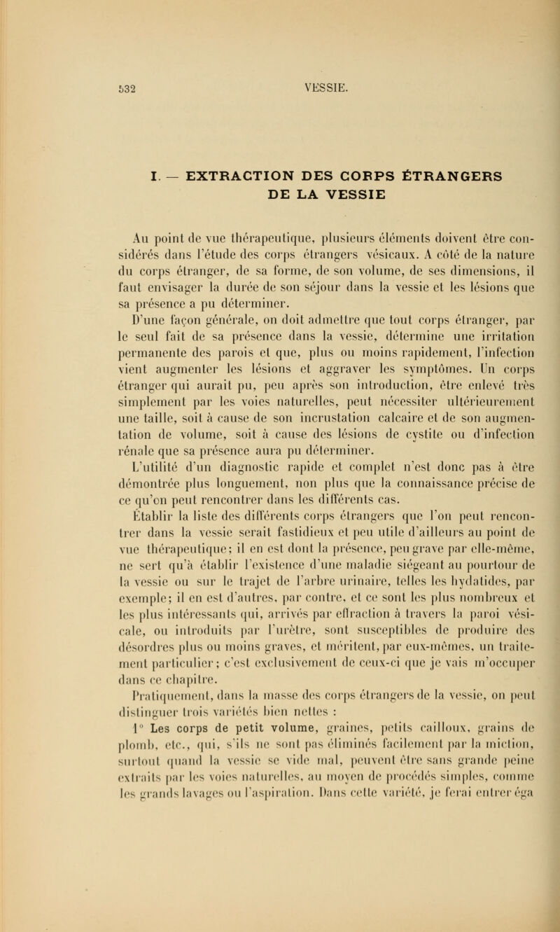 EXTRACTION DES GOBPS ÉTRANGERS DE LA VESSIE Au point de vue thérapeutique, plusieurs éléments doivent être con- sidérés dans l'étude des corps étrangers vésicaux. A côté de la nature du corps étranger, de sa forme, de son volume, de ses dimensions, il faut envisager la durée de son séjour dans la vessie et les lésions que sa présence a pu déterminer. D'une façon générale, on doit admettre que tout corps étranger, par le seul fait de sa présence dans la vessie, détermine une irritation permanente des parois et que, plus ou moins rapidement, l'infection vient augmenter les lésions et aggraver les symptômes. Un corps étranger qui aurait pu, peu après son introduction, être enlevé très simplement par les voies naturelles, peut nécessiter ultérieurement une taille, soit à cause de son incrustation calcaire et de son augmen- tation de volume, soit à cause des lésions de cystite ou d'infection rénale que sa présence aura pu déterminer. L'utilité d'un diagnostic rapide et complet n'est donc pas à être démontrée plus longuement, non plus que la connaissance précise de ce qu'on peut rencontrer dans les différents cas. Établir la liste des différents corps étrangers que l'on peut rencon- trer dans la vessie serait fastidieux et peu utile d'ailleurs au point de vue thérapeutique; il en est dont la présence, peu grave par elle-même, ne sert qu'à établir l'existence d'une maladie siégeant au pourtour de la vessie ou sur le trajet de l'arbre urinaire, telles les hydatides, par exemple; il en est d'autres, par contre, et ce sont les plus nombreux et les plus intéressants qui, arrivés par effraction à travers la paroi vési- cale, ou introduits par l'urètre, sont susceptibles de produire des désordres plus ou moins graves, et méritent, par eux-mêmes, un traite- ment particulier; c'est exclusivement de ceux-ci que je vais m'occuper dans ce chapitre. Pratiquement, dans la masse des corps étrangers de la vessie, on peul distinguer trois variétés bien nettes : 1 Les corps de petit volume, graines, petits cailloux, grains de plomb, etc., qui, s'ils ne sont pas éliminés facilement par la miction, surtout quand la vessie se vide mal, peuvent être sans grande peine extraits par les voies naturelles, au moyen de procédés simples, comme les grands lavages ou l'aspiration. Dans celle variété, je ferai entrer éga