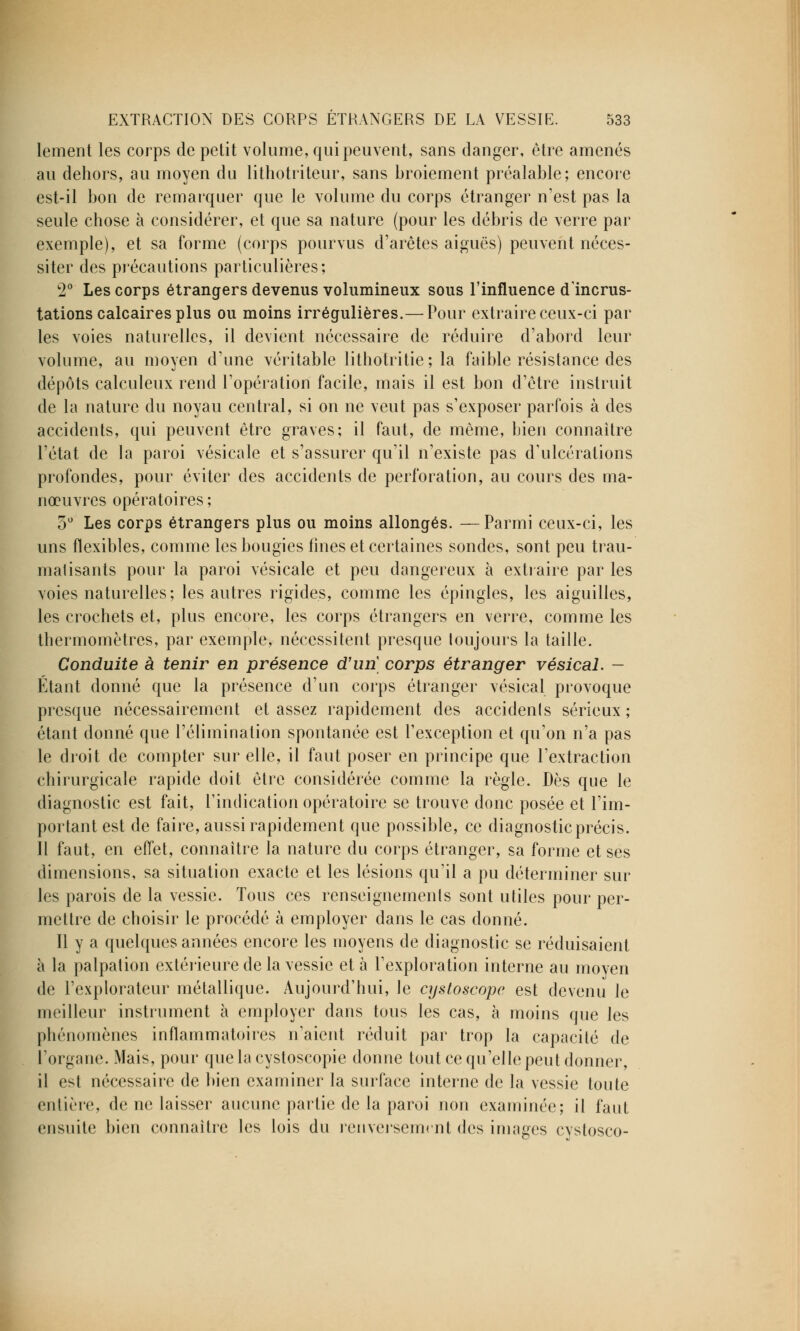 lement les corps de petit volume, qui peuvent, sans danger, être amenés au dehors, au moyen du lithotriteur, sans broiement préalable; encore est-il bon de remarquer que le volume du corps étranger n'est pas la seule chose à considérer, et que sa nature (pour les débris de verre par exemple), et sa forme (corps pourvus d'arêtes aiguës) peuvent néces- siter des précautions particulières; 2° Les corps étrangers devenus volumineux sous l'influence d'incrus- tations calcaires plus ou moins irrégulières.—Pour extraire ceux-ci par les voies naturelles, il devient nécessaire de réduire d'abord leur volume, au moyen d'une véritable lithotritie; la faible résistance des dépôts calculeux rend l'opération facile, mais il est bon d'être instruit de la nature du noyau central, si on ne veut pas s'exposer parfois à des accidents, qui peuvent être graves; il faut, de même, bien connaître l'état de la paroi vésicale et s'assurer qu'il n'existe pas d'ulcérations profondes, pour éviter des accidents de perforation, au cours des ma- nœuvres opératoires ; 5° Les corps étrangers plus ou moins allongés. —Parmi ceux-ci, les uns flexibles, comme les bougies fines et certaines sondes, sont peu trau- matisants pour la paroi vésicale et peu dangereux à extraire par les voies naturelles; les autres rigides, comme les épingles, les aiguilles, les crochets et, plus encore, les corps étrangers en verre, comme les thermomètres, par exemple, nécessitent presque toujours la taille. Conduite à tenir en présence d'un corps étranger vésical. - Étant donné que la présence d'un corps étranger vésical provoque presque nécessairement et assez rapidement des accidenls sérieux ; étant donné que l'élimination spontanée est l'exception et qu'on n'a pas le droit de compter sur elle, il faut poser en principe que l'extraction chirurgicale rapide doit être considérée comme la règle. Dès que le diagnostic est fait, l'indication opératoire se trouve donc posée et l'im- portant est de faire, aussi rapidement que possible, ce diagnostic précis. Il faut, en effet, connaître la nature du corps étranger, sa forme et ses dimensions, sa situation exacte et les lésions qu'il a pu déterminer sur les parois de la vessie. Tous ces renseignements sont utiles pour per- mettre de choisir le procédé à employer dans le cas donné. Il y a quelques années encore les moyens de diagnostic se réduisaient à la palpation extérieure de la vessie et à l'exploration interne au moyen de l'explorateur métallique. Aujourd'hui, le cystoscopc est devenu le meilleur instrument à employer dans tous les cas, à moins que les phénomènes inflammatoires n'aient réduit par trop la capacité de l'organe. Mais, pour quelacystoscopie donne tout ce qu'elle peut donner, il est nécessaire de bien examiner la surface interne de la vessie toute entière, de ne laisser aucune partie de la paroi non examinée; il faut ensuite bien connaître les lois du renversement des images cystosco-