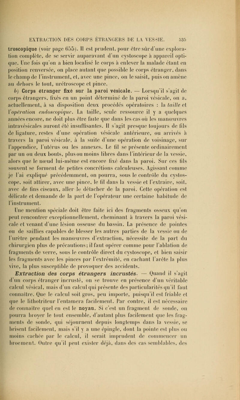 troscopique (voir page 655). Il est prudent, pour être sûr d'une explora- tion complète, de se servir auparavant d'un cystoscope à appareil opti- que. Une fois qu'on a bien localisé le corps à enlever la malade étant en position renversée, on place autant que possible le corps étranger, dans le champ de l'instrument, et, avec une pince, on le saisit, puis on amène au dehors le tout, urétroscope et pince. b) Corps étranger fixé sur la paroi vésicale. — Lorsqu'il s'agit de corps étrangers, fixés en un point déterminé de la paroi vésicale, on a, actuellement, à sa disposition deux procédés opératoires : la taille et Y opération endoscopique. La taille, seule ressource il y a quelques années encore, ne doit plus être faite que dans les cas où les manœuvres intravésicales auront été insuffisantes. Il s'agit presque toujours de fils de ligature, restes d'une opération vésicale antérieure, ou arrivés à travers la paroi vésicale, à la suite d'une opération de voisinage, sur l'appendice, l'utérus ou les annexes. Le fil se présente ordinairement par un ou deux bouts, plus ou moins libres dans l'intérieur de la vessie, alors que le nœud lui-même est encore fixé dans la paroi. Sur ces fils souvent se forment de petites concrétions calculeuses. Agissant comme je l'ai expliqué précédemment, on pourra, sous le contrôle du cystos- cope, soit attirer, avec une pince, le fil dans la vessie et l'extraire, soit, avec de fins ciseaux, aller le détacher de la paroi. Cette opération est délicate et demande de la part de l'opérateur une certaine habitude de l'instrument. Une mention spéciale doit être faite ici des fragments osseux qu'on peut rencontrer exceptionnellement, cheminant à travers la paroi vési- cale et venant d'une lésion osseuse du bassin. La présence de pointes ou de saillies capables de blesser les autres parties de la vessie ou de l'urètre pendant les manœuvres d'extraction, nécessite de la part du chirurgien plus de précautions; il faut opérer comme pour l'ablation de fragments de verre, sous le contrôle direct du cystoscope, et bien saisir les fragments avec les pinces par l'extrémité, en cachant l'arête la plus vive, la plus susceptible de provoquer des accidents. Extraction des corps étrangers incrustés. — Quand il s'agit d'un corps étranger incrusté, on se trouve en présence d'un véritable calcul vésical, mais d'un calcul qui présente des particularités qu'il faut connaître. Que le calcul soit gros, peu importe, puisqu'il est friable et que le lithotriteur l'entamera facilement. Par contre, il est nécessaire de connaître quel en est le noyau. Si c'est un fragment de sonde, on pourra broyer le tout ensemble, d'autant plus facilement que les frag- ments de sonde, qui séjournent depuis longtemps dans la vessie, se brisent facilement, mais s'il y a une épingle, dont la pointe est plus ou moins cachée par le calcul, il serait imprudent de commencer un broement. Outre qu'il peut exister déjà, dans des cas semblables, des