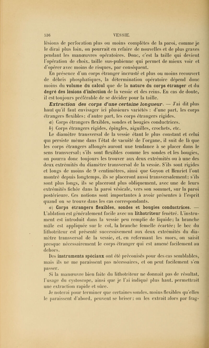 lésions de perforation plus ou moins complètes de la paroi, comme je le dirai plus loin, on pourrait en refaire de nouvelles et de plus graves pendant les manœuvres opératoires. Donc, c'est la taille qui devient l'opération de choix, taille sus-pubienne qui permet de mieux voir et d'opérer avec moins de risques, par conséquent. En présence d'un corps étranger incrusté et plus ou moins recouvert de débris pbosphaliques, la détermination opératoire dépend donc moins du volume du calcul que de la nature du corps étranger et du degré des lésions d'infection de la vessie et des reins. En cas de doute, il est toujours préférable de se décider pour la taille. Extraction des corps d'une certaine longueur. — J'ai dit plus haut qu'il faut envisager ici plusieurs variétés : d'une part, les corps étrangers flexibles; d'autre part, les corps étrangers rigides. a) Corps étrangers flexibles, sondes et bougies conductrices. b) Corps étrangers rigides, épingles, aiguilles, crochets, etc. Le diamètre transversal de la vessie étant le plus constant et celui qui persiste même dans l'état de vacuité de l'organe, il suit de là que les corps étrangers allongés auront une tendance à se placer dans le sens transversal; s'ils sont flexibles comme les sondes et les bougies, on pourra donc toujours les trouver aux deux extrémités ou à une des deux extrémités du diamètre transversal de la vessie. S'ils sont rigides et longs de moins de 9 centimètres, ainsi que Guyon et Henriet l'ont montré depuis longtemps, ils se placeront aussi transversalement; s'ils sont plus longs, ils se placeront plus obliquement, avec une de leurs extrémités fichée dans la paroi vésicale, vers son sommet, sur la paroi postérieure. Ces notions sont importantes à avoir présentes à l'esprit quand on se trouve dans les cas correspondants. a) Corps étrangers flexibles, sondes et bougies conductrices. — L'ablation est généralement facile avec un lithotriteur fenêtre. L'instru- ment est introduit dans la vessie peu remplie de liquide; la branche mâle est appliquée sur le col, la branche femelle écartée; le bec du lithotriteur est présenté successivement aux deux extrémités du dia- mètre transversal de la vessie, et, en refermant les mors, on saisit presque nécessairement le corps étranger qui est amené facilement au dehors. Des instruments spéciaux ont été préconisés pour des cas semblables, mais ils ne me paraissent pas nécessaires, et on peut facilement s'en passer. Si la manœuvre bien faite du lithotriteur ne donnait pas de résultat, l'usage du cystoscope, ainsi que je l'ai indiqué plus haut, permettrait une extraction rapide et sûre. Je noterai pour terminer que certaines sondes, moins flexibles qu'elles le paraissent d'abord, peuvent se briser; on les extrait alors par frag-