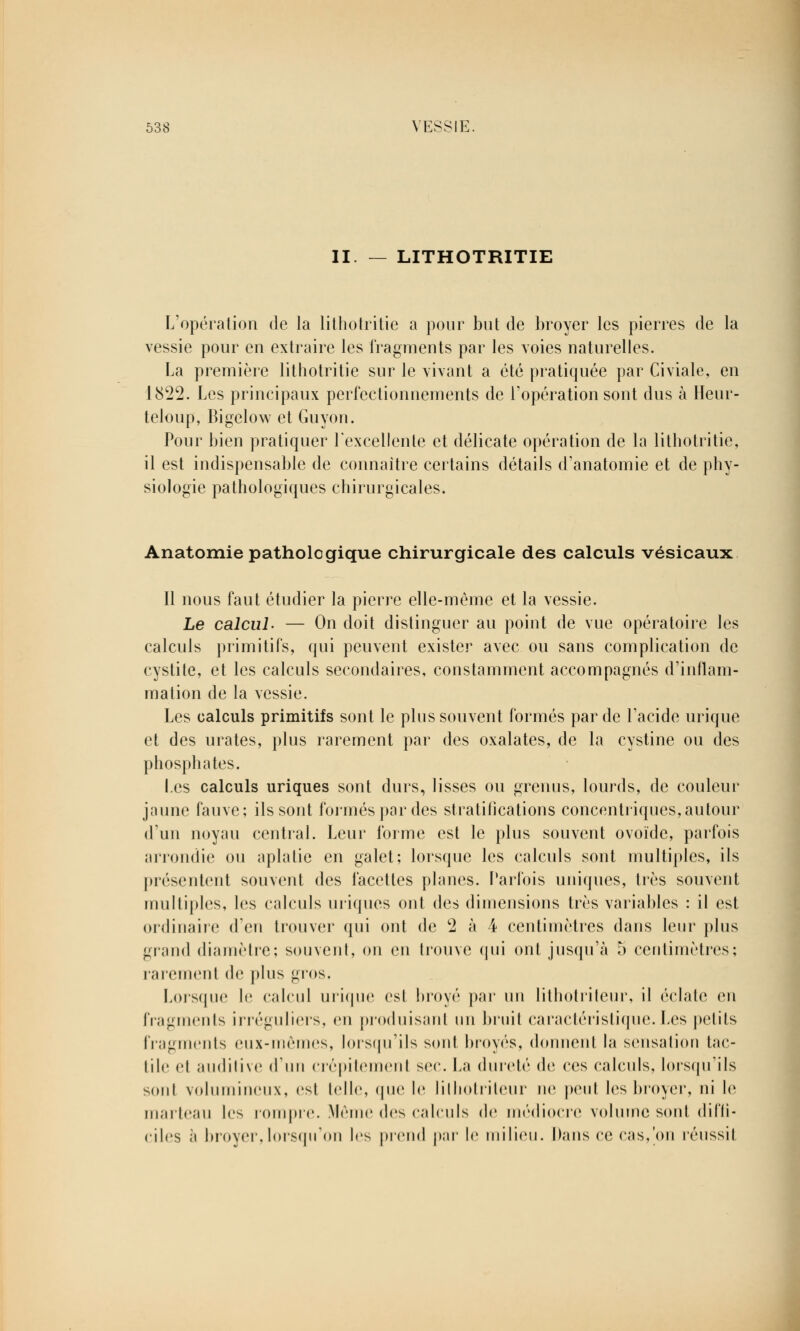 II. — LITHOTRITIE L'opération de la lithotritie a pour but de broyer les pierres de la vessie pour en extraire les fragments par les voies naturelles. La première lithotritie sur le vivant a été pratiquée par Civiale, en 1822. Les principaux perfectionnements de l'opération sont dus à iïeur- teloup, Bigelow et Guyon. Pour bien pratiquer l'excellente et délicate opération de la lithotritie, il est indispensable de connaître certains détails d'anatomie et de phy- siologie pathologiques chirurgicales. Anatomie pathologique chirurgicale des calculs vésicaux Il nous faut étudier la pierre elle-même et la vessie. Le calcul- — On doit distinguer au point de vue opératoire les calculs primitifs, qui peuvent exister avec ou sans complication de cystite, et les calculs secondaires, constamment accompagnés d'inflam- mation de la vessie. Les calculs primitifs sont le plus souvent formés par de l'acide urique et des urates, plus rarement par des oxalates, de la cystine ou des phosphates. Les calculs uriques sont durs, lisses ou grenus, lourds, de couleur jaune fauve; ils sont formés par des stratifications concentriques,autour d'un noyau central. Leur forme est le plus souvent ovoïde, parfois arrondie ou aplatie en galet; lorsque les calculs sont multiples, ils présentent souvent des facettes planes. Parfois uniques, très souvent multiples, les calculs iniques ont des dimensions très variables : il est ordinaire d'en trouver qui ont de 2 à 4 centimètres dans leur plus grand diamètre; souvent, on en trouve qui ont jusqu'à 5 centimètres; rarement de plus gros. Lorsque le calcul urique est broyé par un lithotriteur, il éclate en fragments irréguliers, en produisant un bruit caractéristique.Les petits fragments eux-mêmes, lorsqu'ils sont broyés, donnent la sensation tac- tile cl auditive d'un crépitement sec. La dureté de ces calculs, lorsqu'ils sont volumineux, est telle, (pie le lilliolrileur ne peut les broyer, ni le marteau les rompre. Même des calculs de médiocre volume sont diffi- ciles à broyer,lorsqu'on les prend par le milieu. Dans ce cas,'on réussit