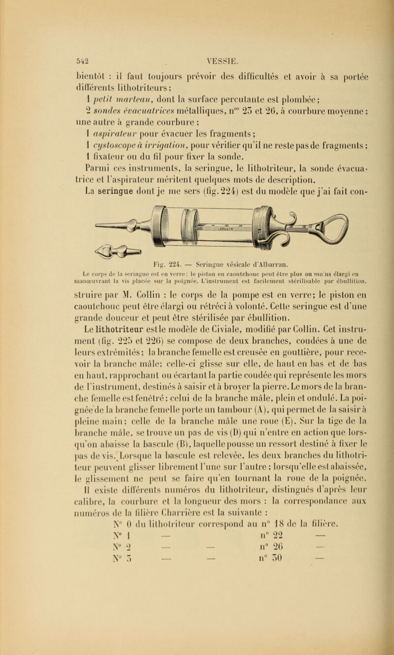 bientôt : il faut toujours prévoir des difficultés et avoir à sa portée différents lithotriteurs ; 1 petit marteau, dont la surface percutante est plombée; 2 sondes évacuatrices métalliques, nos 25 et 26, à courbure moyenne ; une autre à grande courbure ; 1 aspirateur pour évacuer les fragments ; 1 cystoscope à irrigation, pour vérifier qu'il ne reste pas de fragments ; 1 fixateur ou du fil pour fixer la sonde. Parmi ces instruments, la seringue, le lithotriteur, la sonde évacua- trice et l'aspirateur méritent quelques mots de description. La seringue dont je me sers (fig.224) est du modèle que j'ai fait con- Seringue vésicale d'Albarraïi en ion, Le corps de la seringue est en verre: le piston en caoutchouc peut être plus ou rno'ns élargi e anœuvrant la vis placée sur la poignée. L'instrument est facilement stérilisable par ébullit struire par M. Collin : le corps de la pompe est en verre; le piston en caoutchouc peut être élargi ou rétréci à volonté. Cette seringue est d'une grande douceur et peut être stérilisée par ébullition. Le lithotriteur est le modèle de Civiale, modifié par Collin. Cet instru- ment (fig. 225 et 226) se compose de deux branches, coudées à une de leurs extrémités ; la branche femelle est creusée en gouttière, pour rece- voir la branche mâle; celle-ci glisse sur elle, de haut en bas et de bas en haut, rapprochant ou écartant la partie coudée qui représente les mors de l'instrument, destinés à saisir et à broyer la pierre. Le mors de la bran- che femelle est fenêtre; celui de la branche mâle, plein et ondulé. La poi- gnéede la branche femelle porte un tambour (A), qui permet de la saisir à pleine main; celle de la branche mâle une roue (E). Sur la tige de la branche mâle, se trouve un pas de vis (D) qui n'entre en action que lors- qu'on abaisse la bascule (B), laquelle pousse un ressort destiné à fixer le pas de vis.4 Lorsque la bascule est relevée, les deux branches du lithotri- teur peuvent glisser librement l'une sur l'autre; lorsqu'elle est abaissée, le glissement ne peut se faire qu'en tournant la roue de la poignée. Il existe différents numéros du lithotriteur, distingués d'après leur calibre, la courbure et la longueur des mors : la correspondance aux numéros de la filière Charrière est la suivante : N° 0 du lithotriteur correspond au n° 18 de la filière. N° 1 n° 22 — y 2 ii° 26 N° 3 — n° 30