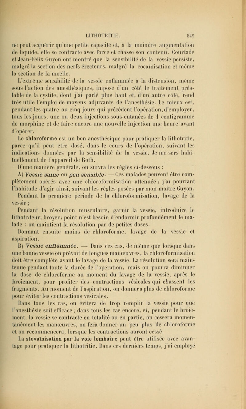 ne peut acquérir qu'une petite capacité et, à la moindre augmentation de liquide, elle se contracte avec force et chasse son contenu. Courtade et Jean-Félix Guyon ont montré que la sensibilité de la vessie persiste, malgré la section des nerfs érecteurs, malgré la cocaïnisation et même la section de la moelle. L'extrême sensibilité de la vessie enflammée à la distension, même sous l'action des anesthésiques, impose d'un côté le traitement préa- lable de la cystite, dont j'ai parlé plus haut et, d'un autre côté, rend très utile l'emploi de moyens adjuvants de l'anesthésie. Le mieux est, pendant les quatre ou cinq jours qui précèdent l'opération, d'employer, tous les jours, une ou deux injections sous-cutanées de 1 centigramme de morphine et de faire encore une nouvelle injection une heure avant d'opérer. Le chloroforme est un bon anesthésique pour pratiquer la lithotritie, parce qu'il peut être dosé, dans le cours de l'opération, suivant les indications données par la sensibilité de la vessie. Je me sers habi- tuellement de l'appareil de Roth. D'une manière générale, on suivra les règles ci-dessous : A) Vessie saine ou peu sensible- — Ces malades peuvent être com- plètement opérés avec une chloroformisation atténuée; j'ai pourtant l'habitude d'agir ainsi, suivant les règles posées par mon maître Guyon. Pendant la première période de la chloroformisation, lavage de la vessie ; Pendant la résolution musculaire, garnir la vessie, introduire le lithotnteur, broyer; point n'est besoin d'endormir profondément le ma- lade : on maintient la résolution par de petites doses. Donnant ensuite moins de chloroforme, lavage de la vessie et aspiration. B) Vessie enflammée. — Dans ces cas, de même que lorsque dans une bonne vessie on prévoit de longues manœuvres, la chloroformisation doit être complète avant le lavage de la vessie. La résolution sera main- tenue pendant toute la durée de l'opération, mais on pourra diminuer la dose de chloroforme au moment du lavage de la vessie, après le broiement, pour profiter des contractions vésicales qui chassent les fragments. Au moment de l'aspiration, on donnera plus de chloroforme pour éviter les contractions vésicales. Dans tous les cas, on évitera de trop remplir la vessie pour que l'anesthésie soit efficace; dans tous les cas encore, si, pendant le broie- ment, la vessie se contracte en totalité ou en partie, on cessera momen- tanément les manœuvres, on fera donner un peu plus de chloroforme et on recommencera, lorsque les contractions auront cessé. La stovainisation par la voie lombaire peut être utilisée avec avan- tage pour pratiquer la lithotritie. Dans ces derniers temps, j'ai employé