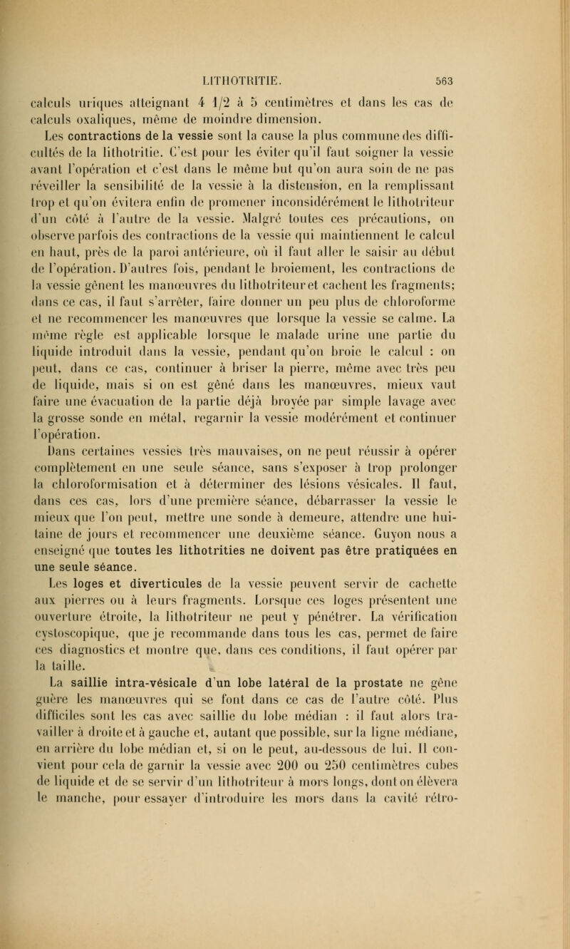 calculs iniques atteignant 4 1/2 à 5 centimètres et dans les cas de calculs oxaliques, même de moindre dimension. Les contractions de la vessie sont la cause la plus commune des diffi- cultés de la lithotritie. C'est pour les éviter qu'il faut soigner la vessie avant l'opération et c'est dans le même but qu'on aura soin de ne pas réveiller la sensibilité de la vessie à la distension, en la remplissant trop et qu'on évitera enfin de promener inconsidérément le lithotriteur d'un côté à l'autre de la vessie. Malgré toutes ces précautions, on observe parfois des contractions de la vessie qui maintiennent le calcul en haut, près de la paroi antérieure, où il faut aller le saisir au début de l'opération. D'autres fois, pendant le broiement, les contractions de la vessie gênent les manœuvres du lithotriteur et cachent les fragments; dans ce cas, il faut s'arrêter, faire donner un peu plus de chloroforme et ne recommencer les manœuvres que lorsque la vessie se calme. La même règle est applicable lorsque le malade urine une partie du liquide introduit dans la vessie, pendant qu'on broie le calcul : on peut, dans ce cas, continuer à briser la pierre, même avec très peu de liquide, mais si on est gêné dans les manœuvres, mieux vaut faire une évacuation de la partie déjà broyée par simple lavage avec la grosse sonde en métal, regarnir la vessie modérément et continuer l'opération. Dans certaines vessies très mauvaises, on ne peut réussir à opérer complètement en une seule séance, sans s'exposer à trop prolonger la chloroformisation et à déterminer des lésions vésicales. Il faut, dans ces cas, lors d'une première séance, débarrasser la vessie le mieux que l'on peut, mettre une sonde à demeure, attendre une hui- taine de jours et recommencer une deuxième séance. Guyon nous a enseigné que toutes les lithotrities ne doivent pas être pratiquées en une seule séance. Les loges et diverticules de la vessie peuvent servir de cachette aux pierres ou à leurs fragments. Lorsque ces loges présentent une ouverture étroite, la lithotriteur ne peut y pénétrer. La vérification cystoscopique, que je recommande dans tous les cas, permet de faire ces diagnostics et montre que, dans ces conditions, il faut opérer par la taille. La saillie intra-vésicale d'un lobe latéral de la prostate ne gêne guère les manœuvres qui se font dans ce cas de l'autre côté. Plus difficiles sont les cas avec saillie du lobe médian : il faut alors tra- vailler à droite et à gauche et, autant que possible, sur la ligne médiane, en arrière du lobe médian et, si on le peut, au-dessous de lui. 11 con- vient pour cela de garnir la vessie avec 200 ou c250 centimètres cubes de liquide et de se servir d'un lithotriteur à mors longs, dont on élèvera le manche, pour essayer d'introduire les mors dans la cavité rétro-