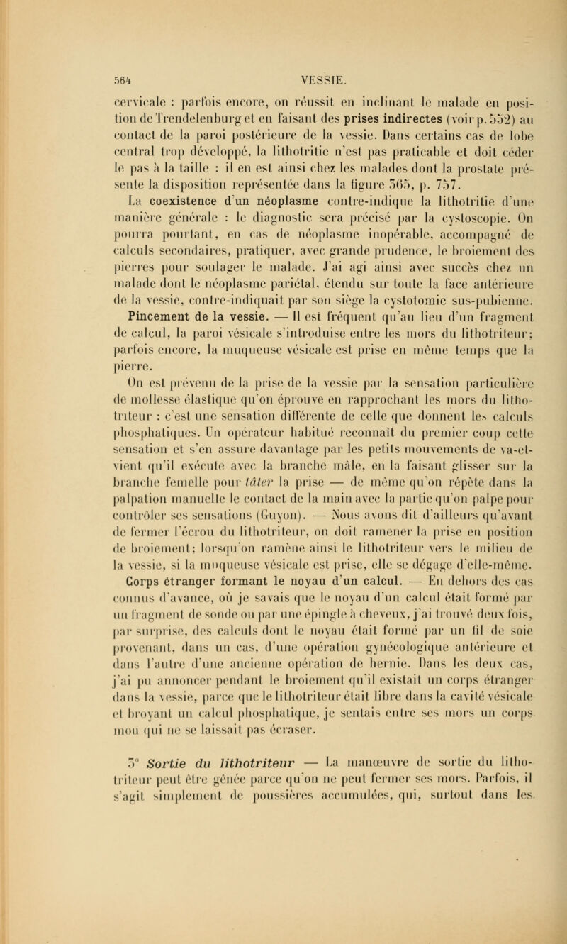 cervicale : parfois encore, on réussit en inclinant le malade en posi- tion de Trendelenburg et en faisant des prises indirectes (voir p. 552) au contact de la paroi postérieure de la vessie. Dans certains cas de lobe central trop développé, la lithotritie n'est pas praticable et doit céder le pas à la taille : il en est ainsi chez les malades dont la prostate pré- sente la disposition représentée dans la figure 565, p. 757. La coexistence d'un néoplasme contre-indiquo la lithotritie d'une manière générale : le diagnostic sera précisé par la cystoscopie. On pourra pourtant, eu cas de néoplasme inopérable, accompagné de calculs secondaires, pratiquer, avec grande prudence, le broiement des pierres pour soulager le malade. J'ai agi ainsi avec succès chez un malade dont le néoplasme pariétal, étendu sur toute la face antérieure de la vessie, contre-indiquait par son siège la cystotomie sus-pubienne. Pincement de la vessie. — Il est fréquent qu'au lieu d'un fragment de calcul, la paroi vésicale s'introduise entre les mors du lithotriteur; parfois encore, la muqueuse vésicale est prise en même temps que la pierre. On est prévenu de la prise de la vessie par la sensation particulière de mollesse élastique qu'on éprouve en rapprochant les mors du litho- triteur : c'est une sensation différente de celle que donnent les calculs phosphatiques. Un opérateur habitué reconnaît du premier coup cette sensation et s'en assure davantage par les petits mouvements de va-et- vient qu'il exécute avec la branche maie, en la faisant glisser sur la branche femelle pour lâter la prise — de même qu'on répète dans la palpation manuelle le contact de la main avec la partie qu'on palpe pour contrôler ses sensations (Guyon). — Nous avons dit d'ailleurs qu'avant de fermer l'écrou du lithotriteur, on doit ramener la prise en position de broiement; lorsqu'on ramène ainsi le lithotriteur vers le milieu de la vessie, si la muqueuse vésicale est prise, elle se dégage d'elle-même. Corps étranger formant le noyau d'un calcul. — En dehors des cas connus d'avance, où je savais que le noyau d'un calcul était formé par un fragment de sonde ou par une épingle à cheveux, j'ai trouvé deux fois, par surprise, des calculs dont le noyau était formé par un fil de soie provenant, dans un cas, d'une opération gynécologique antérieure et dans l'autre d'une ancienne opération de hernie. Dans les deux cas, j'ai pu annoncer pendant le broiement qu'il existait un corps étranger dans la vessie, parce que le lithotriteur était libre dans la cavité vésicale cl broyant un calcul phosphatique, je sentais entre ses mois un corps mou qui ne se laissait pas écraser. 5° Sortie du lithotriteur — La manœuvre de sortie du litho- triteur peut être gênée parce qu'on ne peut fermer ses mors. Parfois, il s'agit simplement de poussières accumulées, qui, surtout dans les.