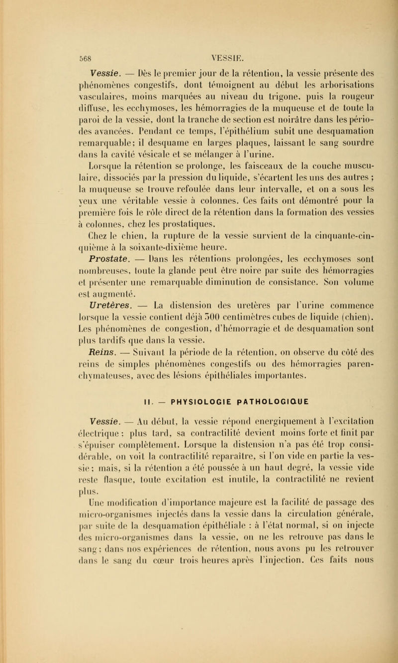 Vessie. — Dès le premier jour de la rétention, la vessie présente des phénomènes congestifs, dont témoignent au début les arborisations vasculaires, moins marquées au niveau du trigone, puis la rougeur diffuse, les ecchymoses, les hémorragies de la muqueuse et de toute la paroi de la vessie, dont la tranche de section est noirâtre dans les pério- des avancées. Pendant ce temps, l'épithélium subit une desquamation remarquable; il desquame en larges plaques, laissant le sang sourdre dans la cavité vésicale et se mélanger à l'urine. Lorsque la rétention se prolonge, les faisceaux de la couche muscu- laire, dissociés parla pression du liquide, s'écartent les uns des autres ; la muqueuse se trouve refoulée dans leur intervalle, et on a sous les yeux une véritable vessie à colonnes. Ces faits ont démontré pour la première fois le rôle direct delà rétention dans la formation des vessies à colonnes, chez les prostatiques. Chez le chien, la rupture de la vessie survient de la cinquante-cin- quième à la soixante-dixième heure. Prostate. — Dans les rétentions prolongées, les ecchymoses sont nombreuses, toute la glande peut être noire par suite des hémorragies et présenter une remarquable diminution de consistance. Son volume est augmenté. Uretères. — La distension des uretères par l'urine commence lorsque la vessie contient déjà 500 centimètres cubes de liquide (chien). Les phénomènes de congestion, d'hémorragie et de desquamation sont plus tardifs que dans la vessie. Reins. — Suivant la période de la rétention, on observe du côté des reins de simples phénomènes congestifs ou des hémorragies paren- chymateuses, avec des lésions épilhéliales importantes. II. — PHYSIOLOGIE PATHOLOGIQUE Vessie. — Au début, la vessie répond cnergiquement à l'excitation électrique: plus tard, sa contractilité devient moins forte et finit par s'épuiser complètement. Lorsque la distension n'a pas été trop consi- dérable, on voit la contractilité reparaître, si l'on vide en partie la ves- sie; mais, si la rétention a été poussée à un haut degré, la vessie vide reste flasque, toute excitation est inutile, la contractilité ne revient plus. Une modification d'importance majeure est la facilité de passage des micro-organismes injectés dans la vessie dans la circulation générale, par suite de la desquamation épithéliale : à l'état normal, si on injecte des micro-organismes dans la vessie, on ne les retrouve pas dans le s;in^ : dans nos expériences de rétention, nous avons pu les retrouver dans le sang du cœur trois heures après l'injection. Ces faits nous