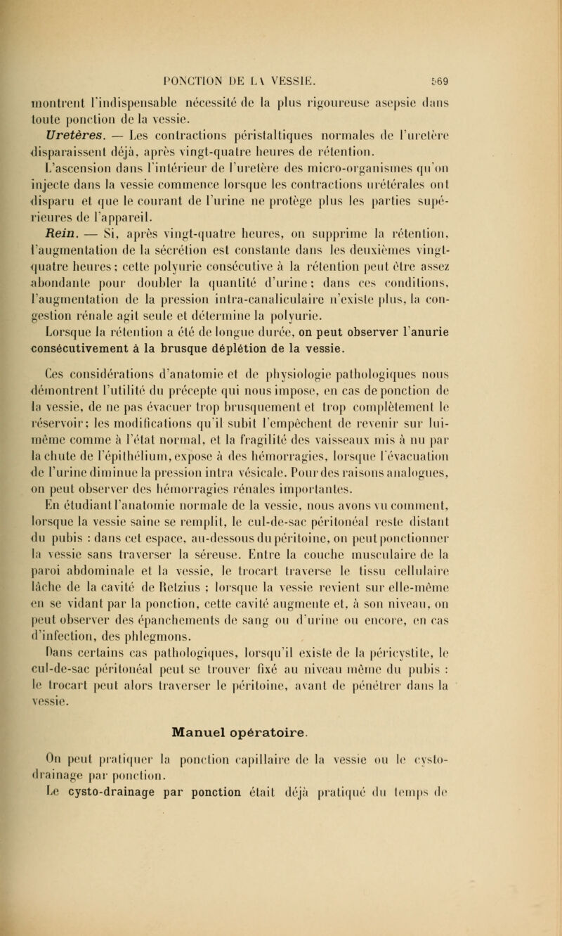 montrent l'indispensable nécessité de la pins rigoureuse asepsie dans toute ponction de la vessie. Uretères. — Les contractions péristaltiques normales de l'uretère disparaissent déjà, après vingt-quatre heures de rétention. L'ascension dans l'intérieur de l'uretère des micro-organismes qu'on injecte dans la vessie commence lorsque les contractions urétérales ont disparu et que le courant de l'urine ne protège plus les parties supé- rieures de l'appareil. Rein. — Si, après vingt-quatre heures, on supprime la rétention, l'augmentation de la sécrétion est constante dans les deuxièmes vingt- quatre heures; cette polyurie consécutive à la rétention peut être assez abondante pour doubler la quantité d'urine; dans ces conditions, l'augmentation de la pression intra-canaliculaire n'existe plus, la con- gestion rénale agit seule et détermine la polyurie. Lorsque la rétention a été de longue durée, on peut observer l'anurie consécutivement à la brusque déplétion de la vessie. Ces considérations d'anatomie et de physiologie pathologiques nous démontrent l'utilité du précepte qui nous impose, en cas de ponction de La vessie, de ne pas évacuer trop brusquement et trop complètement le réservoir; les modifications qu'il subit l'empêchent de revenir sur lui- même comme à l'état normal, et la fragilité des vaisseaux mis à nu par la chute de l'épithélium, expose à des hémorragies, lorsque l'évacuation de l'urine diminue la pression intra vésicale. Pour des raisons analogues, on peut observer des hémorragies rénales importantes. En étudiant l'anatomie normale de la vessie, nous avons vu comment, lorsque la vessie saine se remplit, le cul-de-sac péritonéal reste distant du pubis : dans cet espace, au-dessous du péritoine, on peut ponctionner la vessie sans traverser la séreuse. Entre la couche musculaire de la paroi abdominale et la vessie, le trocart traverse le tissu cellulaire lâche de la cavité de Retzius ; lorsque la vessie revient sur elle-même en se vidant par la ponction, cette cavité augmente et, à son niveau, on peut observer des épanchements de sang ou d'urine ou encore, en cas d'infection, des phlegmons. Dans certains cas pathologiques, lorsqu'il existe de la péricystite, le cul-de-sac péritonéal peut se trouver fixé au niveau même du pubis : le trocart peut alors traverser le péritoine, avant de pénétrer dans la vessie. Manuel opératoire. On peut pratiquer la ponction capillaire de la vessie ou le cysto- drainage par ponction. Le cysto-drainage par ponction était déjà pratiqué du temps de