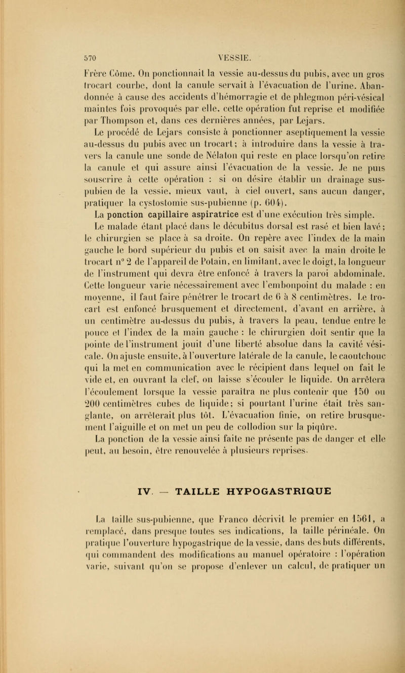 Frère Corne. On ponctionnait la vessie au-dessus du pubis, avec un gros Irocart courbe, dont la canule servait à l'évacuation de l'urine. Aban- donnée à cause des accidents d'hémorragie et de phlegmon péri-vésical maintes fois provoqués par elle, cette opération fut reprise et modifiée par Thompson et, dans ces dernières années, par Lejars. Le procédé de Lejars consiste à ponctionner aseptiquement la vessie au-dessus du pubis avec un trocart; à introduire dans la vessie à tra- vers la canule une sonde de Nélaton qui reste en place lorsqu'on retire la canule et qui assure ainsi l'évacuation de la vessie. Je ne puis souscrire à cette opération : si on désire établir un drainage sus- pubien de la vessie, mieux vaut, à ciel ouvert, sans aucun danger, pratiquer la cystostomie sus-pubienne (p. 604). La ponction capillaire aspiratrice est d'une exécution très simple. Le malade étant placé dans le décubitus dorsal est rasé et bien lavé; le chirurgien se place à sa droite. On repère avec l'index de la main gauche le bord supérieur du pubis et on saisit avec la main droite le trocart n° 2 de l'appareil de Potain, en limitant, avec le doigt, la longueur de l'instrument qui devra être enfoncé à travers la paroi abdominale. Cette longueur varie nécessairement avec l'embonpoint du malade : en moyenne, il faut faire pénétrer le trocart de 6 à 8 centimètres. 1-e tro- cart est enfoncé brusquement et directement, d'avant en arrière, à un centimètre au-dessus du pubis, à travers la peau, tendue entre le pouce el l'index de la main gauche : le chirurgien doit sentir que la pointe de l'instrument jouit d'une liberté absolue dans la cavité vési- cale. On ajuste ensuite, à l'ouverture latérale de la canule, le caoutchouc qui la met en communication avec le récipient dans lequel on fait le vide et, en ouvrant la clef, on laisse s'écouler le liquide. On arrêtera l'écoulement lorsque la vessie paraîtra ne plus contenir que 150 ou 200 centimètres cubes de liquide; si pourtant l'urine était très san- glante, on arrêterait plus tôt. L'évacuation finie, on retire brusque- ment l'aiguille et on met un peu de collodion sur la piqûre. La ponction de la vessie ainsi faite ne présente pas de danger et elle peut, au besoin, être renouvelée à plusieurs reprises. IV — TAILLE HYPOGASTRIQUE La taille sus-pubienne, que Franco décrivit le premier en 1561, a remplacé, dans presque toutes ses Indications, la taille périnéale. On pratique l'ouverture hypogastrique de la vessie, dans des buts différents, qui commandent des modifications au manuel opératoire : l'opération varie, suivant qu'on se propose d'enlever un calcul, de pratiquer un