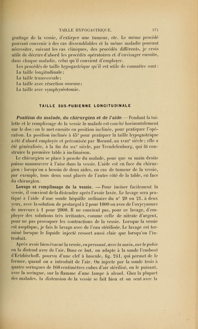 grattage de la vessie, d'extirper une tumeur, etc. Le même procédé pouvant convenir à des cas dissemblables et la même maladie pouvant nécessiter, suivant les cas cliniques, des procédés différents, je crois utile de décrire d'abord les procédés opératoires et d'envisager ensuite, dans chaque maladie, celui qu'il convient d'employer. Les procédés de taille hypogastrique qu'il est utile de connaître sont : La taille longitudinale; La taille transversale; La taille avec résection osseuse; La taille avec symphyséotomie. TAILLE SUS-PUBIENNE LONGITUDINALE Position du malade, du chirurgien et de l'aide. — Pendant la toi- lette et le remplissage de la vessie le malade est couché horizontalement sur le dos : on le met ensuite en position inclinée, pour pratiquer l'opé- ration. La position inclinée à 45° pour pratiquer la taille hypogastrique a été d'abord employée et préconisée par Morand, au xvine siècle; elle a été généralisée, à la lin du xixe siècle, par Trendelenburg, qui fit con- struire la première table à inclinaison. Le chirurgien se place à gauche du malade, pour que sa main droite puisse manœuvrer à l'aise dans la vessie. L'aide est en face du chirur- gien : lorsqu'on a besoin de deux aides, en cas de tumeur de la vessie, par exemple, tous deux sont placés de l'autre côté de la table, en face du chirurgien. Lavage et remplissage de la vessie. — Pour inciser facilement la vessie, il convient delà distendre après l'avoir lavée. Le lavage sera pra- tiqué à l'aide d'une sonde béquille ordinaire du n° 20 ou 21, à deux yeux, avec la solution de protargol à 2 pour 1000 ou avec de l'oxycyanure de mercure à 1 pour 2000. Il ne convient pas, pour ce lavage, d'em- ployer des solutions très irritantes, comme celle de nitrate d'argent, pour ne pas provoquer les contractions de la vessie. Lorsque la vessie est aseptique, je fais le lavage avec de l'eau stérilisée. Le lavage est ter- miné lorsque le liquide injecté ressort aussi clair que lorsqu'on l'in- troduit. Après a\oir bien évacué la vessie, enpressant, avec la main, sur le pubis on la distend avec de l'air. Dans ce but, on adapte à la sonde l'embout d'Ertzbischoff, pourvu d'une clef à bascule, fig. 241, qui permet de le fermer, quand on a introduit de l'air. On injecte par la sonde trois à quatre seringues de 100centimètres cubes d'air stérilisé, en le puisant, avec la seringue, sur la flamme d'une lampe à alcool. Chez la plupart des malades, la distension de la vessie se fait bien et on sent avec la