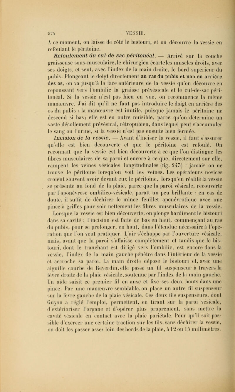 À ce moment, on laisse de côté le bistouri, et on découvre la vessie en refoulant le péritoine. Refoulement du cul-de-sac péritonéal.— Arrivé sur la couche graisseuse sous-musculaire,le chirurgien écarteles muscles droits, avec ses doigts, et sent, avec l'index de la main droite, le bord supérieur du pubis. Plongeant le doigt directement au ras du pubis et non en arrière des os, on va jusqu'à In (ace antérieure de la vessie qu'on découvre en repoussant vers l'ombilic la graisse prévésicale et le cul-de-sac péri- tonéal. Si la vessie n'est pas bien en vue, on recommence la même manœuvre. J'ai dit qu'il ne faut pas introduire le doigt en arrière des os du pubis : la manœuvre est inutile, puisque jamais le péritoine ne descend si bas; elle est en outre nuisible, parce qu'on détermine un vaste décollement prévésical, rétropubien, dans lequel peut s'accumuler le sang ou l'urine, si la vessie n'est pas ensuite bien fermée. Incision de la vessie. — Avant d'inciser la vessie, il faut s'assurer qu'elle est bien découverte et que le péritoine est refoulé. On reconnaît que la vessie est bien découverte à ce que l'on distingue les fibres musculaires de sa paroi et encore à ce que, directement sur elle, rampent les veines vésicales longitudinales (fig. 245) : jamais on ne trouve le péritoine lorsqu'on voit les veines. Les opérateurs novices croient souvent avoir devant eux le péritoine, lorsqu'en réalité la vessie se présente au fond de la plaie, parce que la paroi vésicale, recouverte par l'aponévrose ombilico-vésicale, paraît un peu brillante : en cas de doute, il suffit de déchirer le mince feuillet aponévrotique avec une pince à griffes pour voir nettement les libres musculaires de la vessie. Lorsque la vessie est bien découverte, on plonge hardiment le bistouri dans sa cavité : l'incision est faite de bas en haut, commençant au ras du pubis, pour se prolonger, en haut, dans l'étendue nécessaire à l'opé- ration que l'on veut pratiquer. L'air s'échappe par l'ouverture vésicale, mais, avant que la paroi s'affaisse complètement et tandis que le bis- touri, dont le tranchant est dirigé vers l'ombilic, est encore dans la vessie, l'index de la main gauche pénètre dans l'intérieur de la vessie et accroche sa paroi. La main droite dépose le bistouri et, avec une aiguille courbe de Reverdin,elle passe un (il suspenseur à travers la lèvre droite de la plaie vésicale, soutenue par l'index de la main gauche. Un aide saisit ce premier fil en anse et fixe ses deux bonis dans une pince. Par une manœuvre semblable,on place un autre (il suspenseur sur la lèvre gauche de la plaie vésicale. Ces deux (ils suspenseurs, dont Guyon a réglé l'emploi, permettent, en tirant sur la paroi vésicale, d'extérioriser l'organe et d'opérer plus proprement, sans mettre la cavité vésicale en contact avec la plaie pariétale. Pour qu'il soil pos- sible d'exercer une certaine traction sur les fils, sans déchirer la vessie, on doit les passer assez loin desbordsdela plaie, à 12 ou 15 millimètres.