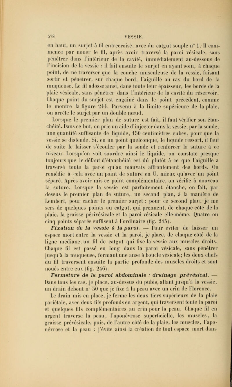 en haut, un surjet à fil entrecroisé, avec du catgut souple n° 1. Il com- mence par nouer le fil, après avoir traversé la paroi vésicale, sans pénétrer dans l'intérieur de la cavité, immédiatement au-dessous de l'incision de la vessie : il fait ensuite le surjet en ayant soin, à chaque point, de ne traverser que la couche musculeuse de la vessie, faisant sortir et pénétrer, sur chaque bord, l'aiguille au ras du bord de la muqueuse. Le fil adosse ainsi, dans toute leur épaisseur, les bords de la plaie vésicale, sans pénétrer dans l'intérieur de la cavité du réservoir. Chaque point du surjet est engainé dans le point précédent, comme le montre la figure 244. Parvenu à la limite supérieure de la plaie, on arrête le surjet par un double nœud. Lorsque le premier plan de suture est fait, il faut vérifier son étan- chéité. Dans ce but, on prie un aide d'injecter dans la vessie, par la sonde, une quantité suffisante de liquide, 150 centimètres cubes, pour que la vessie se distende. Si, en un point quelconque, le liquide ressort, il faut de suite le laisser s'écouler par la sonde et renforcer la suture à ce niveau. Lorsqu'on voit sourdre ainsi le liquide, on constate presque toujours que le défaut d'étanchéité est dû plutôt à ce que l'aiguille a traversé toute la paroi qu'au mauvais affrontement des bords. On remédie à cela avec un point de suture en U, mieux qu'avec un point séparé. Après avoir mis ce point complémentaire, on vérifie à nouveau la suture. Lorsque la vessie est parfaitement étanche, on fait, par dessus le premier plan de suture, un second plan, à la manière de Lembert, pour cacher le premier surjet : pour ce second plan, je me sers de quelques points au catgut, qui prennent, de chaque côté de la plaie, la graisse périvésicale et la paroi vésicale elle-même. Quatre ou cinq points séparés suffisent à l'ordinaire (fig. 245). Fixation de la vessie à la paroi. — Pour éviter de laisser un espace mort entre la vessie et la paroi, je place, de chaque côté de la ligne médiane, un fil de catgut qui fixe la vessie aux muscles droits. Chaque fil est passé en long dans la paroi vésicale, sans pénétrer jusqu'à la muqueuse, formant une anse à boucle vésicale; les deux chefs du fil traversent ensuite la partie profonde des muscles droits et sont noués entre eux (fig. 246). Fermeture de la paroi abdominale : drainage prévésical. — Dans tous les cas, je place, au-dessus du pubis, allant jusqu'à la vessie, un drain debout n° 30 que je fixe à la peau avec un crin de Florence. Le drain mis en place, je ferme les deux tiers supérieurs de la plaie pariétale, avec doux fils profonds en argent, qui traversent toute la paroi et quelques lils complémentaires au crin pour la peau. Chaque fil en argent traverse la peau, l'aponévrose superficielle, les muscles, la graisse prévésicale, puis, de l'autre côté de la plaie, les muscles, l'apo- névrose et la peau : j'évite ainsi la création de tout espace mort dans