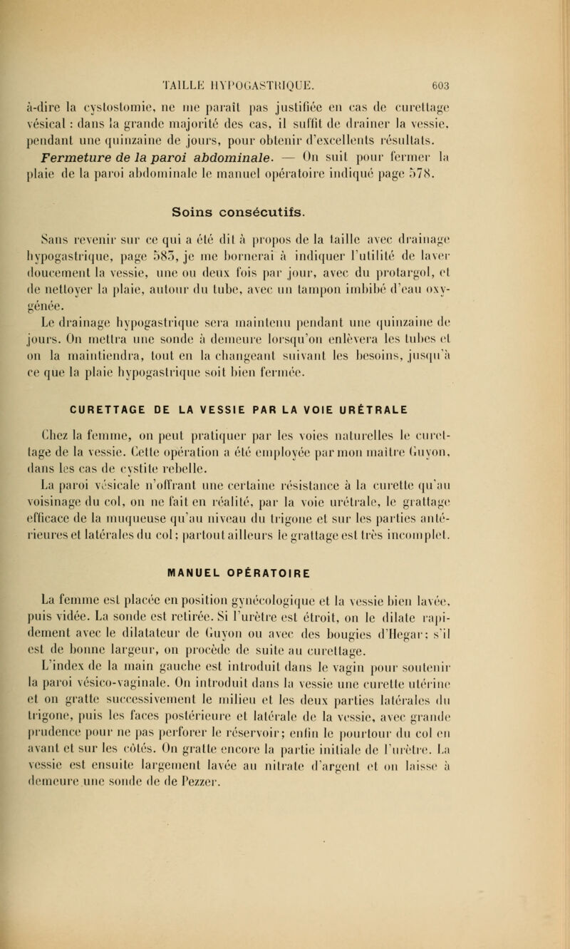 à-dire la cystostomie, ne me paraît pas justifiée en cas de curettage vésical : dans la grande majorité des cas, il suffit de drainer la vessie, pendant une quinzaine de jours, pour obtenir d'excellents résultats. Fermeture de la paroi abdominale. — On suit pour fermer la plaie de la paroi abdominale le manuel opératoire indiqué page 578. Soins consécutifs. Sans revenir sur ce qui a été dit à propos de la taille avec drainage hypogastrique, page 585, je me bornerai à indiquer l'utilité de laver doucement la vessie, une ou deux fois par jour, avec du protargol, et de nettoyer la plaie, autour du tube, avec un tampon imbibé d'eau oxy- génée. Le drainage hypogastrique sera maintenu pendant une quinzaine de jours. On mettra une sonde à demeure lorsqu'on enlèvera les tubes et on la maintiendra, tout en la changeant suivant les besoins, jusqu'à ce que la plaie hypogastrique soit bien fermée. CURETTAGE DE LA VESSIE PAR LA VOIE URÉTRALE Chez la femme, on peut pratiquer par les voies naturelles le curet- tage de la vessie. Cette opération a été employée par mon maître Guyon, dans les cas de cystite rebelle. La paroi vésicale n'offrant une certaine résistance à la curette qu'au voisinage du col, on ne fait en réalité, par la voie urétrale, le grattage efficace de la muqueuse qu'au niveau du trigone et sur les parties anté- rieures et latérales du col ; partout ailleurs le grattage est très incomplet. MANUEL OPÉRATOIRE La femme est placée en position gynécologique et la vessie bien lavée, puis vidée. La sonde est retirée. Si l'urètre est étroit, on le dilate rapi- dement avec le dilatateur de Guyon ou avec des bougies d'Hegar; s'il est de bonne largeur, on procède de suite au curettage. L'index de la main gauche est introduit dans le vagin pour soutenir la paroi vésico-vaginale. On introduit dans la vessie une curette utérine et on gratte successivement le milieu et les deux parties latérales du trigone, puis les faces postérieure et latérale de la vessie, avec grande prudence pour ne pas perforer le réservoir; enfui le pourtour du col en avant et sur les cotés. On gratte encore la partie initiale de l'urètre, fa vessie est ensuite largement lavée au nitrate d'argent et on laisse à demeure .une sonde de de Pezzer.