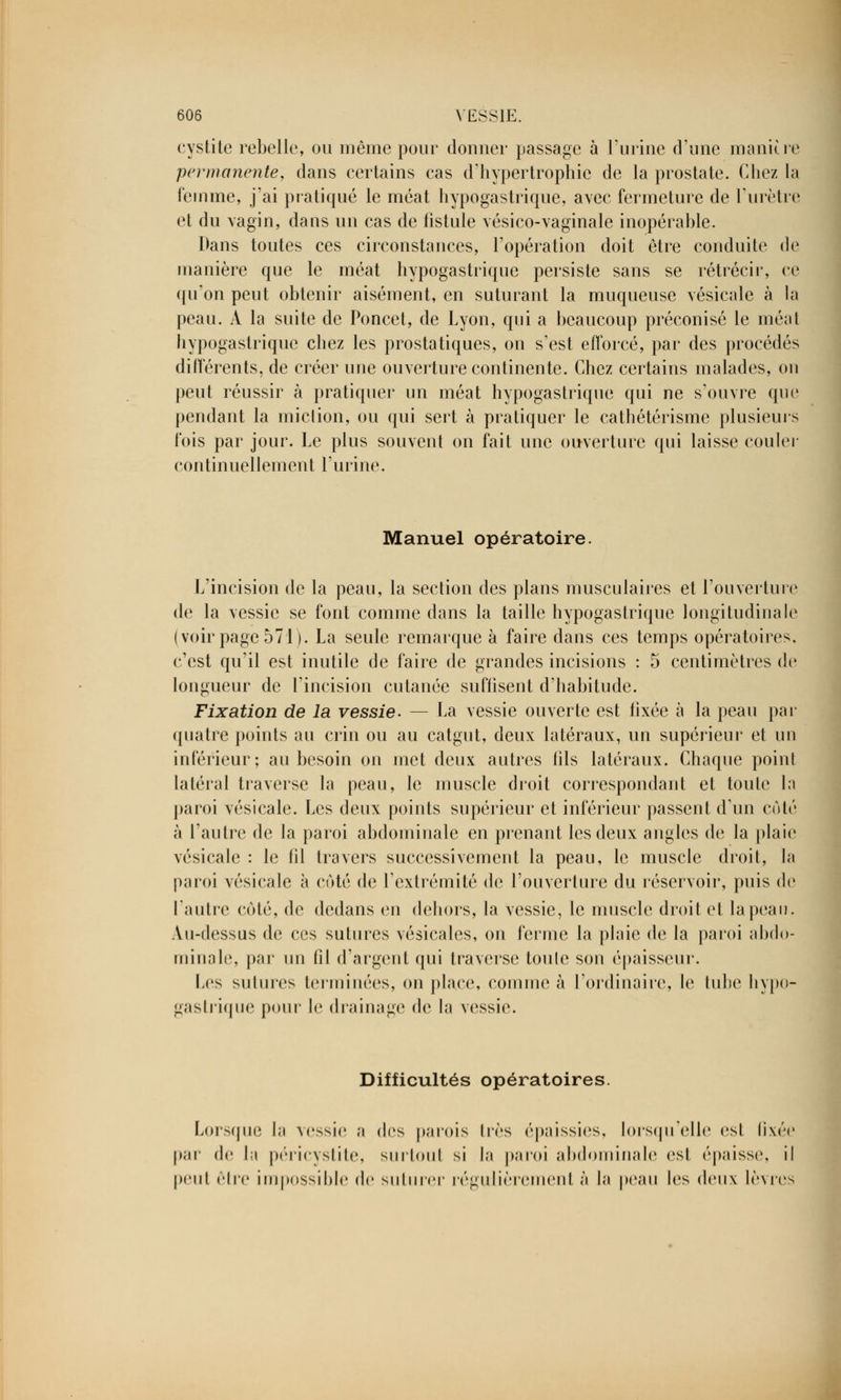 cystite rebelle, ou même pour donner passage à l'urine d'une manière permanente, dans certains cas d'hypertrophie de la prostate. Chez la femme, j'ai pratiqué le méat hypogastrique, avec fermeture de l'urètre et du vagin, dans un cas de fistule vésico-vaginale inopérable. Dans toutes ces circonstances, l'opération doit être conduite de manière que le méat hypogastrique persiste sans se rétrécir, ce qu'on peut obtenir aisément, en suturant la muqueuse vésicale à la peau. A la suite de Poncet, de Lyon, qui a beaucoup préconisé le méat hypogastrique chez les prostatiques, on s'est efforcé, par des procédés différents, de créer une ouverture continente. Chez certains malades, on peut réussir à pratiquer un méat hypogastrique qui ne s'ouvre que pendant la miclion, ou qui sert à pratiquer le cathétérisme plusieurs fois par jour. Le plus souvent on fait une ouverture qui laisse couler continuellement l'urine. Manuel opératoire. L'incision de la peau, la section des plans musculaires et l'ouverture de la vessie se font comme dans la taille hypogastrique longitudinale (voir page 571 ). La seule remarque à faire dans ces temps opératoires, c'est qu'il est inutile de faire de grandes incisions : 5 centimètres de longueur de l'incision cutanée suffisent d'habitude. Fixation de la vessie. — La vessie ouverte est fixée à la peau par quatre points au crin ou au catgut, deux latéraux, un supérieur et un inférieur; au besoin on met deux autres fils latéraux. Chaque point latéral traverse la peau, le muscle droit correspondant et toute la paroi vésicale. Les deux points supérieur et inférieur passent d'un cèté à l'autre de la paroi abdominale en prenant les deux angles de la plaie vésicale : le fil travers successivement la peau, le muscle droit, la paroi vésicale à cùté de l'extrémité de l'ouverture du réservoir, puis de l'autre coté, de dedans en dehors, la vessie, le muscle droit et la peau. Au-dessus de ces sutures vésicales, on ferme la plaie de la paroi abdo- minale, par un fil d'argent qui traverse toute son épaisseur. Les sutures terminées, on place, comme à l'ordinaire, le tube hypo- gastrique pour le drainage de la vessie. Difficultés opératoires. Lorsque la vessie a des parois 1res épaissies, lorsqu'elle esl fixée par de l;i périevslile, surtout si la paroi abdominale esl épaisse, il peu! die impossible do suturer régulièrement à la peau les deux lèvres