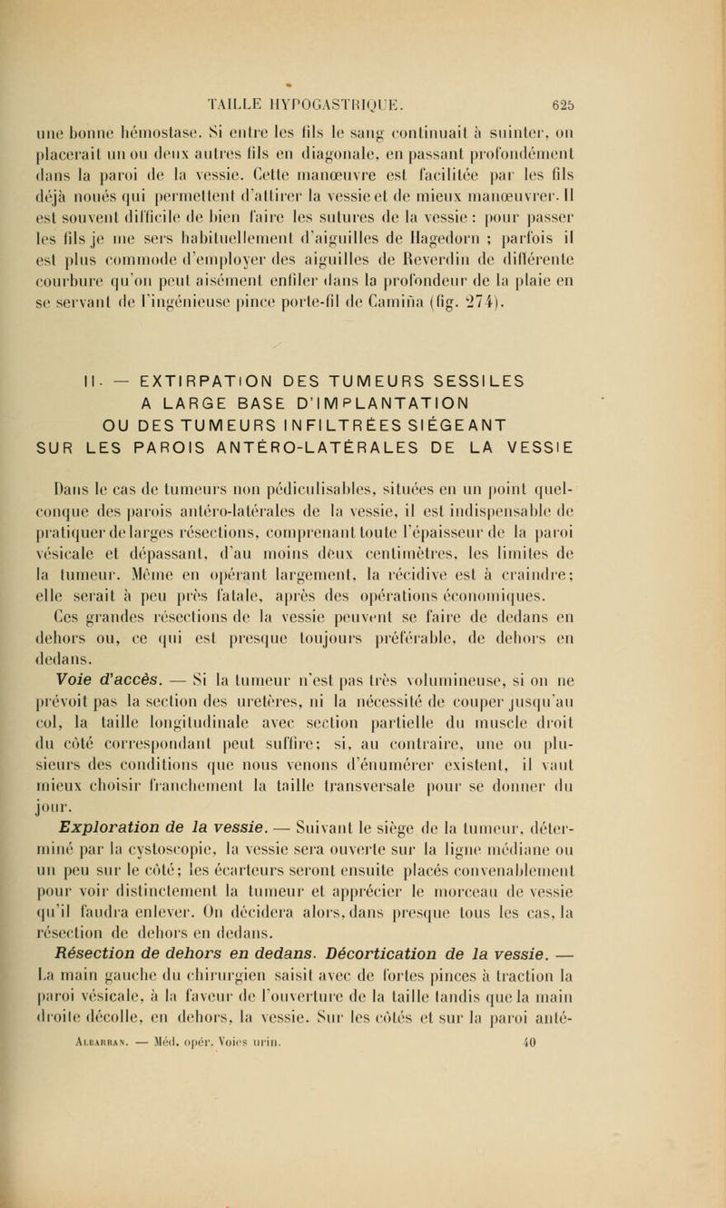 une bonne hémostase. Si entre les iîls le sang continuait à suinter, on placerait un ou deux autres fils en diagonale, en passant profondément dans la paroi de la vessie. Cette manœuvre est facilitée par les fils déjà noués qui permettent d'attirer la vessie et de mieux manœuvrer. Il est souvent difficile de bien faire les sutures de la vessie : pour passer les fils je me sers habituellement d'aiguilles de Hagedorn ; parfois il est plus commode d'employer des aiguilles de Reverdin de différente courbure qu'on peut aisément enfiler dans la profondeur de la plaie en se servant de l'ingénieuse pince porte-fil de Camina (fig. 274). II. — EXTIRPATION DES TUMEURS SESSILES A LARGE BASE D'IMPLANTATION OU DES TUMEURS INFILTRÉES SIÉGEANT SUR LES PAROIS ANTÉRO-LATÉRALES DE LA VESSIE Dans le cas de tumeurs non pédiculisables, situées en un point quel- conque des parois antéro-latérales de la vessie, il est indispensable de pratiquer de larges résections, comprenant toute l'épaisseur de la paroi vésicale et dépassant, d'au moins deux centimètres, les limites de la tumeur. Même en opérant largement, la récidive est à craindre; elle serait à peu près fatale, après des opérations économiques. Ces grandes résections de la vessie peuvent se faire de dedans en dehors ou, ce qui est presque toujours préférable, de dehors en dedans. Voie d'accès. — Si la tumeur n'est pas très volumineuse, si on ne prévoit pas la section des uretères, ni la nécessité de couper jusqu'au col, la taille longitudinale avec section partielle du muscle droit du coté correspondant peut suffire; si, au contraire, une ou plu- sieurs des conditions que nous venons d'énumérer existent, il vaut mieux choisir franchement la taille transversale pour se donner du jour. Exploration de la vessie. — Suivant le siège de la tumeur, déter- miné par la cystoscopie, la vessie sera ouverte sur la ligne médiane ou un peu sur le côté; les écarteurs seront ensuite placés convenablement pour voir distinctement la tumeur et apprécier le morceau de vessie qu'il faudra enlever. On décidera alors, dans presque tous les cas, la résection de dehors en dedans. Résection de dehors en dedans. Décortication de la vessie. — La main gauche du chirurgien saisit avec de fortes pinces à traction la paroi vésicale, à la faveur de l'ouverture de la taille tandis que la main droite décolle, en dehors, la vessie. Sur les cotés et sur la paroi anlé- Albarran. — Méd. opér, Voies min. 40