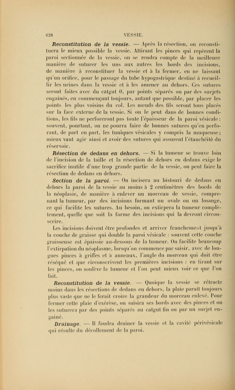 Reconstitution de la vessie. — Après la résection, on reconsti- tuera le mieux possible la vessie. Attirant les pinces qui repèrent la paroi sectionnée de la vessie, on se rendra compte de la meilleure manière de suturer les uns aux autres les bords des incisions, de manière à reconstituer la vessie et à la fermer, en ne laissant qu'un orifice, pour le passage du tube hypogastrique destiné à recueil- lir les urines dans la vessie et à les amener au dehors. Ces sutures seront faites avec du catgut 0, par points séparés ou par des surjets engainés, en commençant toujours, autant que possible, par placer les points les plus voisins du col. Les nœuds des fils seront tous placés sur la face externe de la vessie. Si on le peut dans de bonnes condi- tions, les fils ne perforeront pas toute l'épaisseur de la paroi vésicale : souvent, pourtant, on ne pourra faire de bonnes sutures qu'en perfo- rant, de part en part, les tuniques vésicales y compris la muqueuse; mieux vaut agir ainsi et avoir des sutures qui assurent l'étanchéité du réservoir. Résection de dedans en dehors. — Si la tumeur se trouve loin de l'incision de la taille et la résection de dehors en dedans exige le sacrifice inutile d'une trop grande partie de la vessie, on peut faire la résection de dedans en dehors. Section de la paroi. — On incisera au bistouri de dedans en dehors la paroi de la vessie au moins à 2 centimètres des bords de la néoplasie, de manière à enlever un morceau de vessie, compre- nant la tumeur, par des incisions formant un ovale ou un losange, ce qui facilite les sutures. Au besoin, on extirpera la tumeur complè- tement, quelle que soit la forme des incisions qui la devront circon- scrire. Les incisions doivent être profondes et arriver franchement jusqu'à la couche de graisse qui double la paroi vésicale : souvent cette couche graisseuse est épaissie au-dessous de la tumeur. On facilite beaucoup l'extirpation du néoplasme, lorsqu'on commence par saisir, avec de lon- gues pinces à griffes et à anneaux, l'angle du morceau qui doit être réséqué et que circonscrivent les premières incisions : en tirant sur les pinces, on soulève la tumeur et l'on peut mieux voir ce que l'on l'ait. Reconstitution de la vessie. — Quoique la vessie se rétracte moins dans les résections de dedans en dehors, la plaie parait toujours plus vaste (pic ne le ferait croire la grandeur du morceau enlevé. Pour fermer cette plaie d'exérèse, ou saisira ses bords avec des pinces et on 1rs suturera par des points séparés an catgut (in ou par un surjet en- gainé. Drainage. — H faudra drainer la vessie et la cavité périvésicale qui résulte du décollement de la paroi.