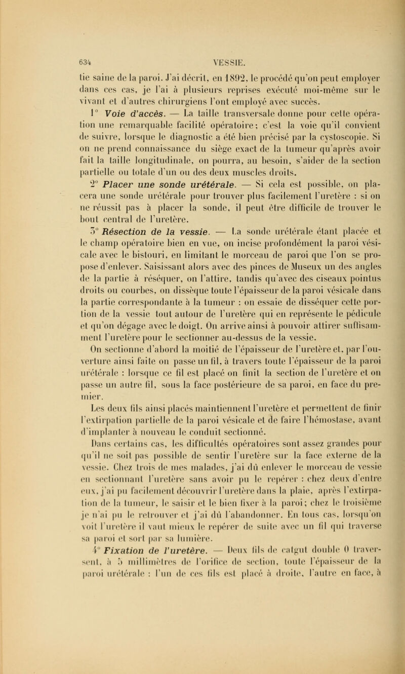 tie saine de la paroi. J'ai décrit, en 1892, le procédé qu'on peut employer dans ces cas, je l'ai à plusieurs reprises exécuté moi-même sur le vivant et d'autres chirurgiens l'ont employé avec succès. 1° Voie d'accès. — La taille transversale donne pour cette opéra- tion une remarquable facilité opératoire; c'est la voie qu'il convient de suivre, lorsque le diagnostic a été bien précisé par la cystoscopie. Si on ne prend connaissance du siège exact de la tumeur qu'après avoir fait la taille longitudinale, on pourra, au besoin, s'aider de la section partielle ou totale d'un ou des deux muscles droits. 2° Placer une sonde urétérale. — Si cela est possible, on pla- cera une sonde urétérale pour trouver plus facilement l'uretère : si on ne réussit pas à placer la sonde, il peut être difficile de trouver le bout central de l'uretère. 3° Résection de la vessie. — la sonde urétérale étant placée et le champ opératoire bien en vue, on incise profondément la paroi vési- cale avec le bistouri, en limitant le morceau de paroi que Ton se pro- pose d'enlever. Saisissant alors avec des pinces de Museux un des angles de la partie à réséquer, on l'attire, tandis qu'avec des ciseaux pointus droits ou courbes, on dissèque toute l'épaisseur de la paroi vésicale dans la partie correspondante à la tumeur : on essaie de disséquer cette por- tion de la vessie tout autour de l'uretère qui en représente le pédicule et qu'on dégage avec le doigt. On arrive ainsi à pouvoir attirer suffisam- ment l'uretère pour le sectionner au-dessus de la vessie. On sectionne d'abord la moitié de l'épaisseur de l'uretère et, par l'ou- verture ainsi faite on passe un fil, à travers toute l'épaisseur de la paroi urétérale : lorsque ce fil est placé on finit la section de l'uretère et on passe un autre fil, sous la face postérieure de sa paroi, en face du pre- mier. Les deux fils ainsi placés maintiennent l'uretère et permettent de finir l'extirpation partielle de la paroi vésicale et de faire l'hémostase, avant d'implanter à nouveau le conduit sectionné. Dans certains cas, les difficultés opératoires sont assez grandes pour qu'il ne soit pas possible de sentir l'uretère sur la face externe delà vessie. Chez trois de mes malades, j'ai dû enlever le morceau de vessie en sectionnant l'uretère sans avoir pu le repérer : chez deux d'entre eux, j'ai pu facilement découvrir l'uretère dans la plaie, après l'extirpa- tion de la tumeur, le saisir et le bien i'wvr à la paroi; chez le troisième je nai pu le retrouver cl j'ai dû l'abandonner. En Ions cas, lorsqu'on voit l'uretère il vaut mieux le repérer de suite avec un (il qui traverse sa paroi et sort par sa lumière. î Fixation de l'uretère. - Deux fils de catgut double 0 traver- sent, ;i ô millimètres de l'orifice de section, toute l'épaisseur de la paroi urétérale : l'un (le ces lils est placé à droite, l'autre en face, à